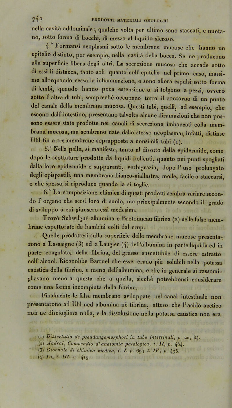 nella cavita addominale } qualche volta per ultimo sono staccati, e nuota- uo, sotto forma di fiocchi, di mezzo al liquido sicroso. 4- Formansi neoplasmi sotto le membrane mucose ehe hanno un epitelio distinto, per esempio, nella cavilä della bocca. Se ne producono alla superficie libera degli altri. La secrezione mucosa che accade sotto di essi ii distacca, tanto soli quanto coli1 2 3 4 epitelio nel primo caso, massi- me allorquando cessa la inGammazioue, e sono allora espulsi sotto forma di lembi, quaudo banno poca estensiooe o si tolgono a pezzi, ovvero sotto P altra di tubi, sempreche occupatio tutto il contorno di un punto del canale della membrana mucosa. Questi tubi, quelli, ad esempio, che escono dalP intestino, presentano talvolta alcune diramazioni che non pos- sono cssere state prodotte nei canali di secrezione imboccati colla mem- brana mucosa, ma sembrano nate dallo stesso neoplasma^ infatti, distinse Uhl fin a tre membrane soprapposte a consimili tubi (i). 5. Nella pelle, si manifesta, tanto al disotto della epidermide, come dopo le scottature prodotte da liquidi bollenti, quanto nei punti spogliati dalla loro epidermide e suppuranti, verbigrazia, dopo P uso prolungato degli epispastili, una membrana bianco-giallastra, molle, facile a staccarsi, e che spesso si riproduce quando la si toglie. 6. La composizione chimica di questi prodolti sembra variare secon- do P organo che seni loro di suolo, ma principalmenle secondo il grado di sviluppo a cui giuDsero essi medesimi. Trovö Schwilgue albumina e Bretonneau fibrina (2) nelle false raem- brane espettorate da bambini colti dal crup. Quelle prodottesi sulla superficie delle membrane mucose presenta- rono a Lassaigne (3) ed a Laugier (4) dell’albumina in parte liquida ed in parte coagulata, della fibrina, del grasso suscettibile di essere estratto colP alcool. Riconobbe Barruel che esse erano piü solubili nella polassa caustica della fibrina, e meno dell’albumina, e che in generale si rassomi- gliavano meno a questa che a quella, sieche potrebbonsi considerare come una forma incompiuta della fibrina. Finalmente le false membrane sviluppate nel canal intestinale non preseutarono ad Uhl ned albumina ne fibrina, atteso che Pacido acetico non ne discioglieva nulla, e la dissoluzione nella polassa caustica non era (1) Disserlalio de pseudangomorphosi in tubo intestinali, p. 20, 3/j- (2) Andral, Compendio d' anatomia patologica, t. II, p. 484. (3) Gmrnale di chimica medica, t. I, p. 69; t. IV, p. 475.
