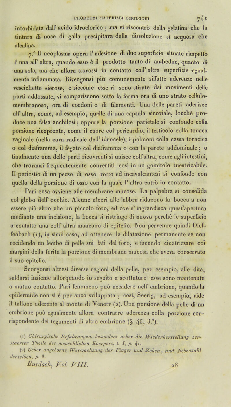 riiODOTYi niATERiALi omoEocnr 74* intorbidata dalP acido idroclorico *, ma vi riscontro delia gelatina che la tintura di noce di galla precipitava dalla dissoluzione si acquosa ehe alcaüna. r.° II neoplasma opera 1’ adesione di due superficie situate rimpetto P una alP altra, quando esso e il prodotto tanto di ambedue, quanto di una sola, ma che allora trovossi in contatto colP altra superficie egual- mente infiammata. Riven^onsi piü comunemente siffatte aderenze nelle vescicliette eierose, e siccome esse vi sooo stirate dai movimenti delle parti addossate, vi compariscooo sotto la forma ora di uno strato cellulo- membranoso, ora di cordoni o di filamenti. Una delle pareti aderisce all’ altra, come, ad esempio, quelle di una capsula sinoviale, locche pro- duce una falsa anchilosi • oppure la porzione parietale si confonde colla porzione ricoprente, come il cuore col pericardio, il testicolo colla tonaca vaginale (nella cura radicale delP idrocele), i polmoni colla cassa toracica o col diaframma, il fegato col diaframma o con la parete addominale • o finalmente una delle parti ricovrenti si unisce coll’altra, come agli intestini, che trovansi frequentemente convertiti cosi in un gomitolo iuestricabile. Il periostio di un pezzo di osso rotto ed incavalcantesi si confonde con quello delia porzione di osso con la quäle P altra entrö in contatto. Pari cosa avviene alle membrane mucose. La palpebra si consolida col globo delP occhio. Alcune ulceri alle labbra riducono la bocca a non essere piü altro che un piccolo foro, ed ove s’ ingrandisca quest’apertura mediante una incisione, la bocca si ristrioge di nuovo perche le superficie a contatto una colP altra raancano di epitelio. Non pervenne quindi Dief- fenbach (i), in simil caso, ad ottenere la dilatazione permanente se non recideudo un lembo di pelle sui lati del foro, e facendo cicatrizzare coi margini delia ferita la porzione di membrana mucosa che aveva conservato il suo epitelio. Scorgonsi altresi diverse regioni delia pelle, per esempio, alle dita, saldarsi iusieme allorquando in seguito a scottature esse sono manienute a mutuo contatto. Pari fenomeno puö accadere nelP embrione, quando la epidermide non si e per auco sviluppata • cosi, Seerig. ad esempio, vide il tallone aderente al monte di Veuere (2). Una porzioue delia pelle di un embrione puo egualmente allora contrarre aderenza colla porzione cor- rispondente dei tegumenti di altro embrione (§. 3.“). (1) Chirurgische Erfahrungen, besonders ueber die Wiederherstellung zer- staerter Theile des menschlichen Iioerpers, t. /, p. 41. (2) lieber angeborne Werwachsung der Finger und Zehen, und Nebenzahl derselben, p. 8. lfurdach: Vol VIII, aS