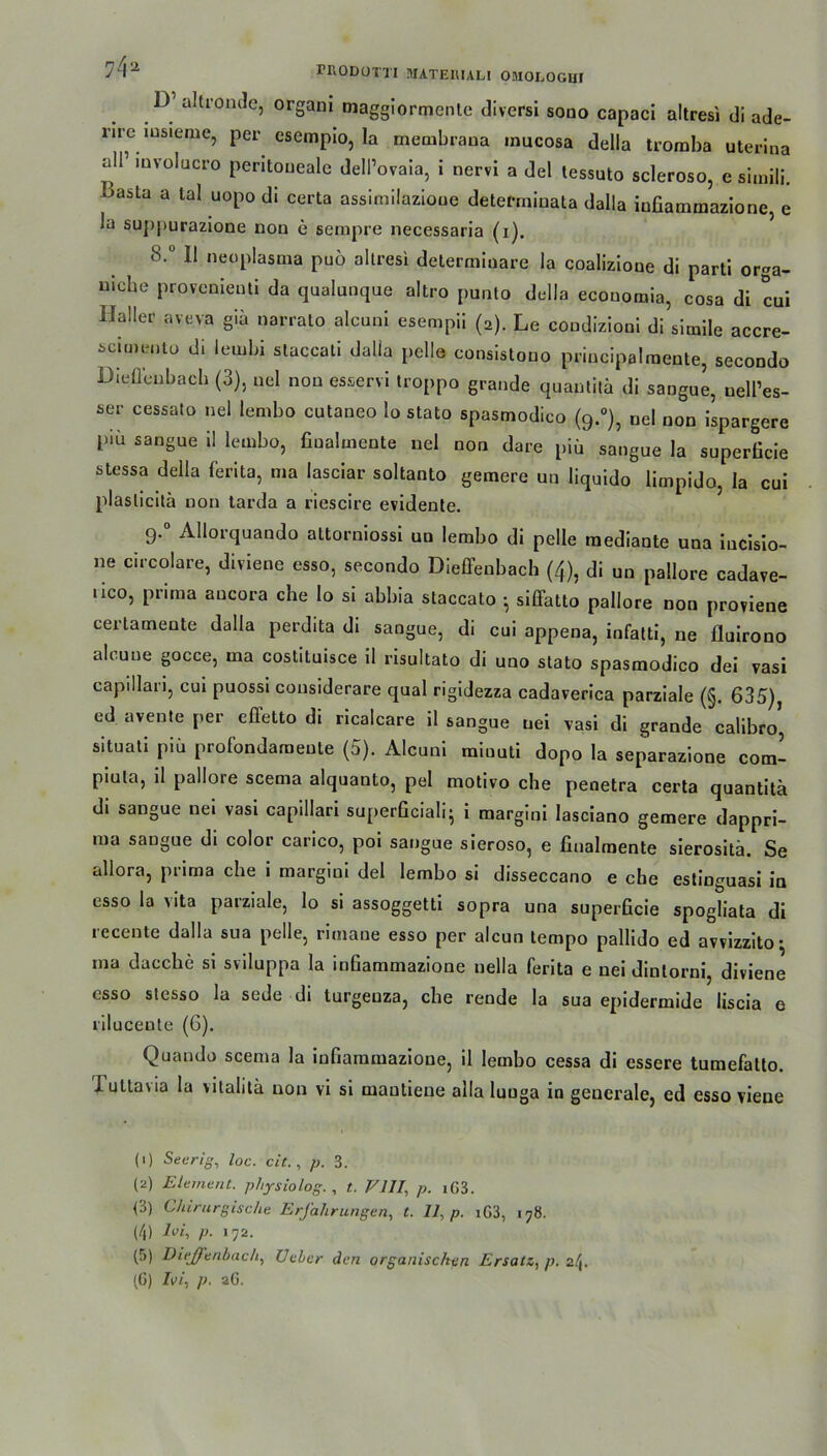D’ altronde, orgam maggiormcnle diversi sono capaci altresi di ade- l’ire msieme, per csempio, la membrana mucosa della troraba uterina all’ mvolucro peritoneale dell’ovaia, i nervi a del tessuto scleroso, e simili. oasta a tal uopo di certa assimilazioue deterrniuata dalla infiammazione, e la suppurazione non e sempre necessaria (i). 8.° 11 neoplasma puö altresi determiuare la coalizione di parti or-a- uiche provenieuti da qualunque altro punto della ecouomia, cosa di cui Haller aveva giä narrato alcuni esempii (2). Le coudizioni di simile accre- scimento di lembi staccali dalla pelle consistono principalmente, secondo Diefleubach (3), uel non esservi troppo grande quanlitä di sangue, nell’es- ser cessato nel lembo cutaneo lo stato spasmodico (9.0), nel non ispargere piü sangue il lembo, finalmente uel non dare piü sangue la superficie stessa della ferita, ma lasciar soltanto gemere un liquido limpido, la cui plaslicitä non tarda a riescire evidente. 9.0 Allorquando attorniossi uu lembo di pelle raediante una iucisio- ne circolare, diviene esso, secondo Dieffenbach (4), di un pallore cadave- nco, prima aucora che lo si abbia staccato • siffatto pallore non proviene certamente dalla perdita di sangue, di cui appena, infatti, ne fluirono ab uue gocce, ma costituisce il risultato di uno stato spasmodico dei vasi capillari, cui puossi considerare quäl rigidezza cadaverica parziale (§. 635), ed avente per effetto di ricalcare il sangue uei vasi di grande calibro’ situati pib profondaraente (5). Alcuni raiuuti dopo la separazione com- piula, il pallore scema alquanto, pel motivo che penetra certa quantitä di sangue nei vasi capillari superficiali- i margini lasciano gemere dappri- ma sangue di color carico, poi sangue sieroso, e finalmente sierositä. Se allora, prima che i margiui del lembo si disseccano e che estinguasi in esso la vita parziale, lo si assoggetti sopra una superficie spogliata di recente dalla sua pelle, rimane esso per alcun tempo pallido ed avvizzito • ma dacche si sviluppa la infiammazione nella ferita e nei dintorni, diviene esso stesso la sede di turgeuza, che rende la sua epidermide liscia e riluceute (6). Quando scema la infiammazione, il lembo cessa di essere turaefatto. I uttavia la vitalitä non vi si mantiene alla luuga in generale, ed esso viene (1) Seerig, loc. cit., p. 3. (2) Element, physiolog. , t. V111, p. iG3. (3) Chirurgische Erfahrungen, t. 11, p. iG3, 178. (4) A>i, p. 172. (5) Dieffenbach, Ueber den organischen Ersatz, p. 24. (6) lei, p. 2G.