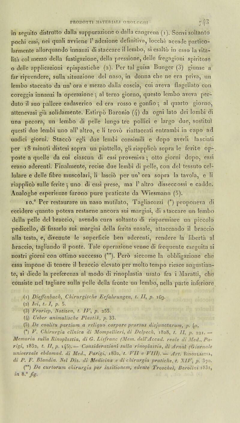 TRODOTTI MATF.RIAT.T OMOT.OCTTI in seguito distrnlto dalla suppurazione o dnlla cangrena (i). Sonvi soltanto pochi casi, nei quali avviene l1 adesione definitiv;), locche accade partico- larmente allorquando innanzi di staccare il lembo, si esaltö in esso la vita- Iita col mezzo della fustigazione, della pressione, delle fregagioni spiritose o delle applicazioni epispastiche (2). Per tal guisa Banger (3) giunse a far riprendere, sulla situazione del naso, in donna che ne era priva, un lembo staccato da un1 ora e mezzo dalla coscia, cui aveva flagellato con coreggia innanzi la operazione} al terzo giorno, questo lembo aveva per- duto il suo pallore cadaverico ed era rosso e gonfio ^ al quarto giorno, altenevasi giä solidamente. Estirpo Baronio (4) da ogni lato dei lombi di una pecora, un lembo di pelle lungo tre pollici e largo due, sostitui questi due lembi uno all’ altro, e li trovö riattaccati entrambi in capo ad uudici giorni. Staccö egli due lembi consimili e dopo averli lasciali per 18 minuti distesi sopra un piattello, gli riapplico sopra le ferite op- poste a quelle da cui ciascun di essi proveniva • otto giorni dopo, essi erano aderenti. Finalmente, recise due lembi di pelle, con del tessuto cel- lulare e delle fibre muscolari, li lasciö per un’ ora sopra la tavola, e li riapplico sulle Ferite ^ uno di essi prese, ma 1’altro disseccossi e cadde. Analogbe esperienze furono pure praticate da Wiesmann (5). io.° Per restaurare un naso mutilato, Tagliacozzi (*) proponeva di eccidere quanto poteva restarne ancora sui margini, di staccare un lembo della pelle del braccio, avendo cura soltanto di risparmiare un piccolo pedicello, di ßssarlo sui margini della ferila nasale, altaccando il braccio alla testa, e, divenute le superßcie ben aderenti, rendere la libertä al braccio, tagliando il ponte. Tale operazione venne di frequente eseguita ai nostri giorni con ottimo successo (**). Pero siccome la obbligazionc che essa impone di teuere il braccio elevato per molto tempo riesce anguslian- te, si diede la preferenza al modo di rinoplastia usato fra i Maratti, che consiste uel tagliare sulla pelle della fronte un lembo, nella parte inferiore (1) Dieffenbacli, Chirurgische Erfahrungen, t. II, p. iGg. (2) Ivi, t. I, p. 5. (3) Froriep, Notizen, t. IV, p. 255. (J) Ueber animalische Plastik, p. 33. (5) De coalitu partium a reliquo corpore prorsus disjunotarum, p. /Jo. (*) V. Chirurgia clinica di Mompellieri, di Delpech, 1828, t. II, p. 221. — Memoria sulla Rinoplastia, di G. Lisfranc (Mein. dell'Accad. reale di Med., Pa- rigi, 1882, t. II, p. 1 /J5).— Considerazioni sulla rinoplastia, di Amal (Giornale universale ebdomad. di Med., Parigi, i832, t. VII e VIII).— Art. Rinoplastia, di P. F. Blandin. Nel Diz. di Medicina e di chirurgia pratiche, t. XIV, p. 870. (’*) De curtorum chirurgia per insilionem, edente Troschel, Berolini i83r, 8.° fig.
