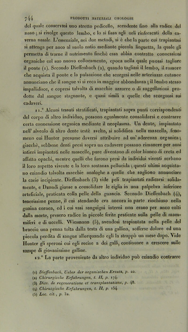 del cjuale conservasi uno stretto pedicello, sccndcnte Gno alla radice del naso } si rivolge questo lembo, e lo si Gssa agli orli rinfrescati della ca- verna nasale. L’essenziale, nei due metodi, si e che la parte cui trapiantasi si attenga per anco al suolo natio mediante piccola linguelta, la quäle gli permetta di trarne il nutrimento Gnche essa abbia contratto connessioni organiche col suo nuovo collocamento, epoca nella quäle puossi tagliare il ponte (i). Sccondo Dieffenbach (2), quaudo tagliasi il lembo, il rossore che acquista il ponte e la pulsazione che scorgesi nelle arteriuzze cutanee annunciano che il sangue vi si reca in maggior abbondanza •, il lembo stesso impallidisce, e copresi talvolta di macchie azzurre o di suggellazioni pro- dotte dal sangue stagnante, e quasi simili a quelle che scorgonsi sui cadaveri. 11.° Alcuni tessuti stratiGcati, trapiantati sopra punti corrispondenti del corpo di altro individuo, possono egualmente consolidarsi e contrarre certa connessione orgauica mediante il neoplasma. Un deute, impiantato nell’ alveolo di allro dente teste svelto, si solidiGca nella mascella, feno- meno cui Hunter presume doversi attribuire ad un’ aderenza organica*, giacche, sebbene denti presi sopra un cadavere possano rimanere per anni intieri irapiantati nelle mascelle, pure diventauo di color bianco di creta ed affalto opachi, menlre quelli che furono presi da individui viventi serbano il loro aspetto vivente e la loro sostanza pellucida ^ questi ultimi acquista- no eziandio talvolta maccbie analoghe a quelle ehe sogliono annunciare la carie incipiente. Dieffenbach (3) vide peli trapiantati radicarsi solida- mente, e Dzoudi giuose a consolidare le ciglia in una palpebra inferiore artefxciale, praticata colla pelle della guancia. Secondo Dieffenbach (4), tenerissime penne, il cui stendardo era ancora in parte rinchiuso nella guaina cornea, ed i cui vasi sanguigui interni non erano per anco colti dalla morte, presero radice in piccole ferite praticate sulla pelle di mam- miferi e di uccelli. Wiesmann (5), avendosi trapiantata nella pelle del braccio una penna tolta dalla testa di una gallina, sofferse dolore ed una piccola perdita di sangue allorquando egli la strappö un mese dopo. Vide Hunter gli speroni cui egli recise a dei galli, continuare a crescere sulle zampe di giovanissime gailine. i2° La parte proveniente da altro individuo puo eziandio contrarre (1) Dieffenbach, lieber der organischen Ersatz, p. 22. (2) Chirurgische Erfahrungen, t. II, p. i?*}- (3) Diss. de regeneratione et transplantatione, p. 48. pp Chirusgische Erfahrungen, t. Il, p. 154•