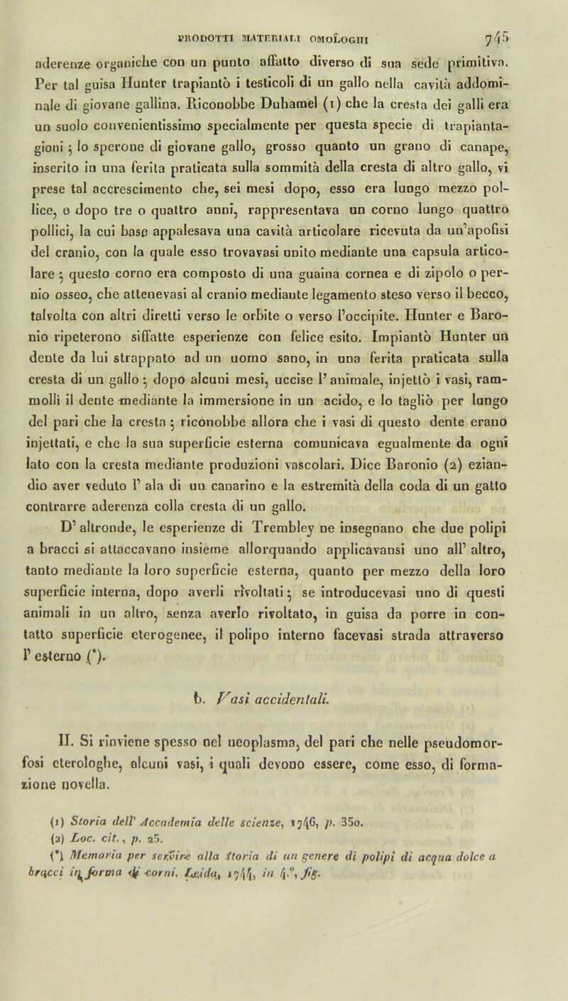 VRODOTTI MATERIAL! OttlOLOGIII 74^ atleretize organiche cod un punto affatto diverso di sna sede primitiva. Per tal guisa Hunter trapiantö i testicoli di un gallo nella cavita addomi- nale di giovane galliua. Ricooobbe Duhamel (i) che la cresta dei galli era un suolo convenientissimo specialmente per questa specie di trapianta- gioni $ Io speroue di giovane gallo, grosso quanto un grano di canape, inserito in una ferita praticata sulla sommita della cresta di altro gallo, vi prese tal accresciraento che, sei mesi dopo, esso era lungo mezzo pol- lice, o dopo tre o quattro anni, rappresentava un coruo lungo quattro pollici, la cui base appalesava una cavita articolare ricevuta da un’apofisi del cranio, con la quäle esso trovavasi unito mediante una capsula artico- lare ^ questo corno era composto di una guaina cornea e di zipolo o per- nio osseo, che atteuevasi al cranio mediaute legamento steso verso il becco, talvolta con altri direlti verso le orbite o verso l’occipite. Hunter e Baro- nio ripeterono siffatte esperienze con felice esito. Impiantö Hunter un denle da lui strappato ad un uomo sano, in una ferita praticata sulla cresta di un gallo *, dopo alcuni mesi, uccise Panimale, injettö i vasi, ratn- ruolli il dente mediante la immersione in un acido, e Io tagliö per lungo del pari che la cresta $ riconobbe allora che i vasi di questo dente erauo injeltati, e che la sua superGcie esterna comunicava egualmente da ogni lato con la cresta mediante produzioni vascolari. Dice Baronio (2) ezian- dio aver veduto P ala di un canarino e la estremitä della coda di un gatto conlrarre aderenza colla cresta di un gallo. D’allronde, le esperienze di Trembley ne insegnano che due polipi a bracci si attaccavano insieme allorquando applicavansi uno all’ altro, tanto mediante la loro superGcie esterna, quanto per mezzo della Ioro superGcie interna, dopo averli nvoltati ^ se introducevasi uno di questi animali in un altro, senza averlo rivoltato, in guisa da porre in con- tatto superGcie cterogenee, il polipo interno facevasi strada attraverso l1 esterno (*). b. Vasi accidenlali. II. Si rlnviene spesso nel ueoplasma, del pari che nelle pseudomor- fosi cterologhe, alcuni vasi, i quali devono essere, come esso, di forma- zione novclla. (1) Storia dell Accademia delle scienze, ij^G, p. 35o. (2) Loc. eit., p. 2r>. O Memoria per servir-e alla .ftoria di un genere di polipi di ar.qua dolce a brqcci ii^Jorma <ig -corni. l^idaA 19^1 ‘n 4J'S-