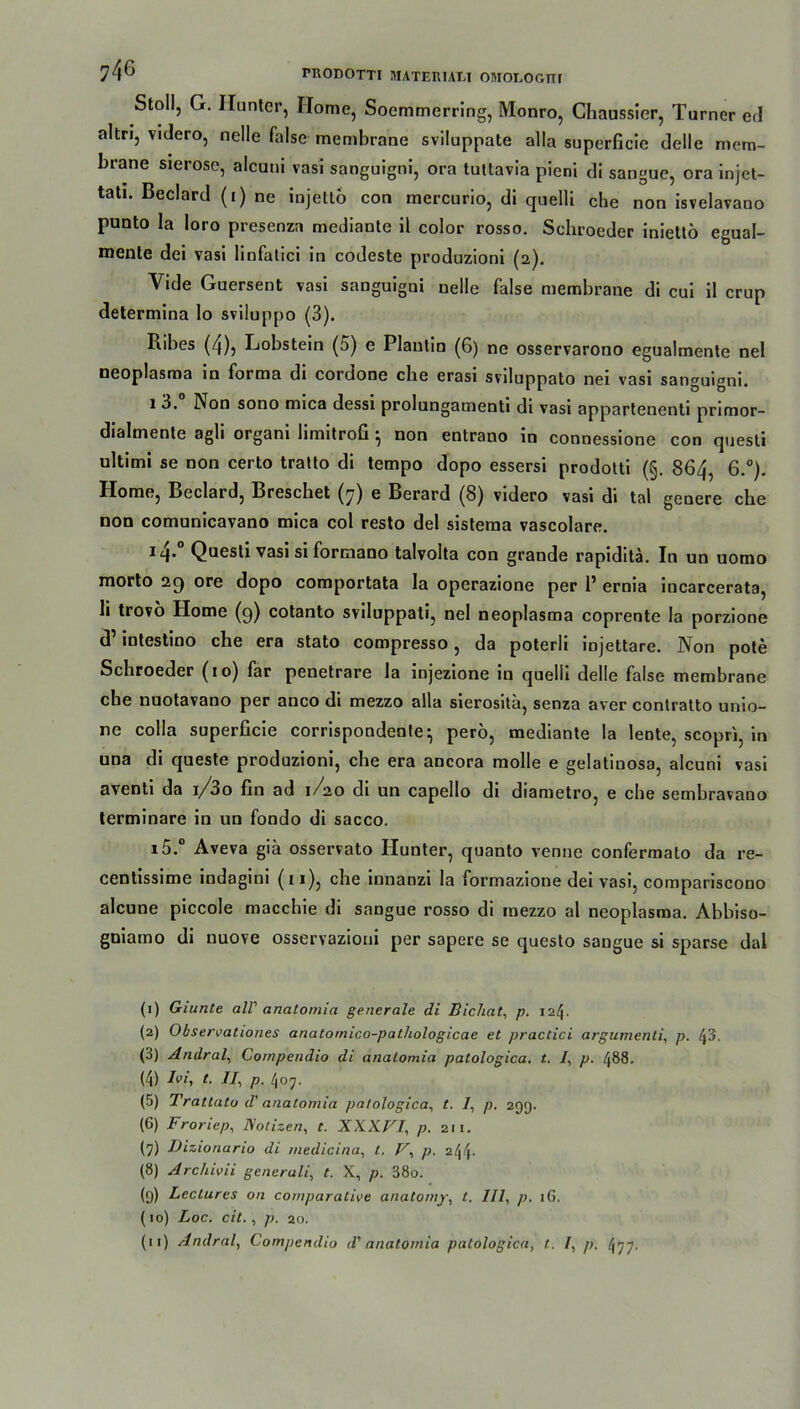 Stoll, G. Ilunter, Home, Soemmerring, Monro, Chaussier, Turner ed altn, vulero, nelle false membrane sviluppate alla superficie delle mem- brane sierose, alcuni vasi sanguigni, ora tuttavia pieni di sangue, ora injet- tati. Beclard (i) ne injettö con mercurio, di quelli ehe non isvelavauo punto la loro presenza mediante il color rosso. Schroeder iniettö egual- mente dei vasi linfatici in codeste produzioni (2). Vide Guersent vasi sanguigni nelle false membrane di cui il crup determina lo sviluppo (3). Ribes (4), Lobstein (5) e Plaulin (6) ne osservarono egualmente nel neoplasma in forma di cordone che erasi sviluppato nei vasi sanguigni. 1 3. Non sono mica dessi prolungamenti di vasi appartenenti primor- dialmente agli orgam hmitrofi ^ non entrano in connessione con quesli ultimi se non certo tratto di tempo dopo essersi prodotti (§. 864, 6.°). Home, Beclard, Breschet (7) e Berard (8) videro vasi di tal genere che non comunicavano mica col resto del sistema vascolare. iq. Quesli vasi si formano talvolta con grande rapiditä. In un uomo morto 29 ore dopo comportata la operazione per 1’ ernia incarcerata, li trovo Home (9) cotanto sviluppati, nel neoplasma coprente la porzione d’ mtestino che era stato compresso, da poterli injettare. Non pote Schroeder (10) far penetrare la injezione in quelli delle false membrane ehe nuotavano per anco di mezzo alla sierosita, senza aver contratto unio- ne colla superficie corrispondente • perö, mediante la lente, scopri, in una di queste produzioni, che era ancora molle e gelatinosa, alcuni vasi aventi da i/3o fin ad 1/20 di un capello di diametro, e che sembravano terminare in un fondo di sacco. i5.° Aveva gia osservato Hunter, quanto venne confermato da re- centissime indagini (11), che innanzi la formazione dei vasi, compariscono alcune piccole macchie di sangue rosso di mezzo al neoplasma. Abbiso- guiamo di nuove osservazioni per sapere se questo sangue si sparse dal (1) Giunte all' anatomia generale di Bichat, p. 124. (2) Observationes anatomico-patliologicae et practici argumenti, p. 43. (3) Amlral, Compendio di anatomia patologica. t. /, p. 488. (4) Ivi, t. II, p. 407. (5) Trattato d' anatomia patologica, t. /, p. 299. (6) Froriep, Notizen, t. XXX.FI, p. zu. (7) Dizionario di medicina, t. V, p. z[\f\. (8) Archivii generali, t. X, p. 38o. (9) Lectures on coinparative anatomy, t. III, p. 16. (10) Loc. cit., p. 20. (u) Andral, Compendio d' anatomia patologica, t. I, p. 477.