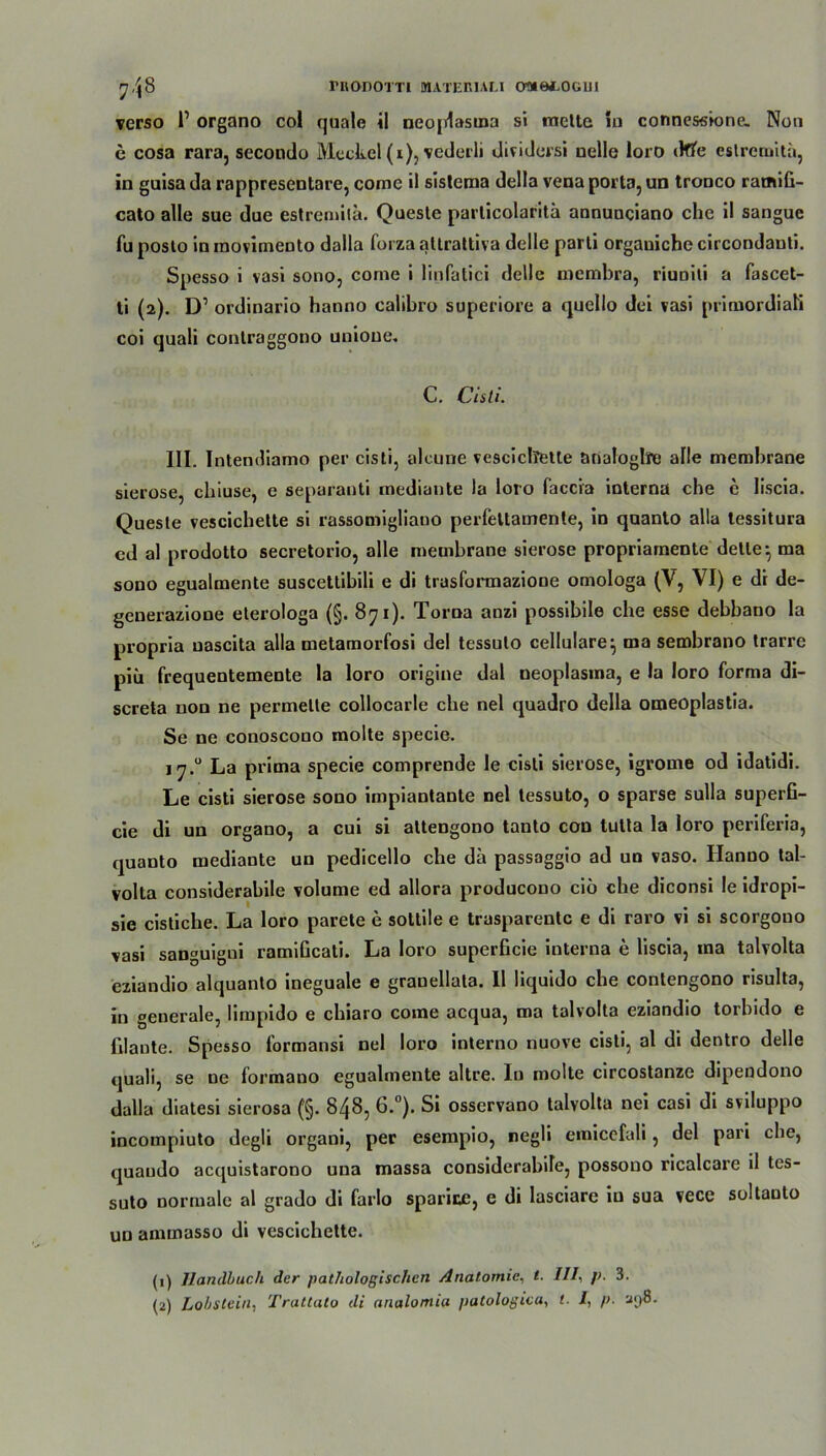 verso l1 organo col quäle il neoplasma si mctte io connessione. Non c cosa rara, secondo Meckel(i), vederli dividersi nelle loro »We eslrcmita, in guisa da rappresentare, comc ii sislema della vena porta, un tronco rarnifi- cato alle sue due estremita. Queste particolaritä annunciano che il sangue fu poslo in inovimento dalla foi za altrattiva delle parli orgauiche circondauti. Spesso i vasi sono, corne i linfatici delle mernbra, riuniti a fascet- ti (2). D1 ordinario hanno calibro superiore a quello dei vasi primordial coi quali conlraggono unioue. C. Cisti. III. Intendiamo per cisti, alcune vescichette analoglire alle membrane sierose, chiuse, e separanti mediante )a loro faccia interna che e liscia. Queste vescichette si rassomigliauo perfettamente, in quanto alla tessitura cd al prodotto secretorio, alle membrane sierose propriarnente delle*, ma sono egualmente suscettibili e di trasformazione omologa (V, VI) e di de- geuerazione eterologa (§. 871). Torna anzi possibile che esse debbano la propria uascita alla metamorfosi del tessulo cellulare} ma sembrano trarre piü frequentemente la loro origine dal neoplasma, e la loro forma di- screta non ne permette collocarle che nel quadro della omeoplastia. Se ne conoscono molte specie. 17.0 La prima specie comprende le cisti sierose, igrorne od idatidi. Le cisti sierose sono impiantante nel tessuto, o sparse sulla superfi- cie di un organo, a cui si attengono tanto cou tutta la loro periferia, quanto mediante un pedicello che da passaggio ad un vaso. Hanno tal- volta considerabile volume ed allora producouo ciö che diconsi Ie idropi- sie cistiche. La loro parete e sottile e trasparentc e di raro vi si scorgono vasi sanguigni ramiGcati. La loro superficie interna e liscia, ma talvolta eziandio alquanto ineguale e granellata. Il liquido che contengono risulta, in generale, limpido e chiaro corae acqua, ma talvolta eziandio torbido e filante. Spesso lormansi nel loro interno nuove cisti, al di dentro delle quali, se ne formano egualmente altre. In molte circostanze dipendono dalla diatesi sierosa (§. 848, 6.°). Si osservano talvolta nei casi di sviluppo incompiuto degli organi, per esempio, negli emicefali, del pari che, quaudo acquistarono uua massa considerabile, possono ricalcare il tes- suto normale al grado di farlo sparicc, e di lasciare in sua vece soltauto un ammasso di vescichette. (1) 7landbuch der pathologischen Anatomie, t. ///, />. 3. (2) Lobstein., Trallato di analomia patologica, t. I, p. a<)8.