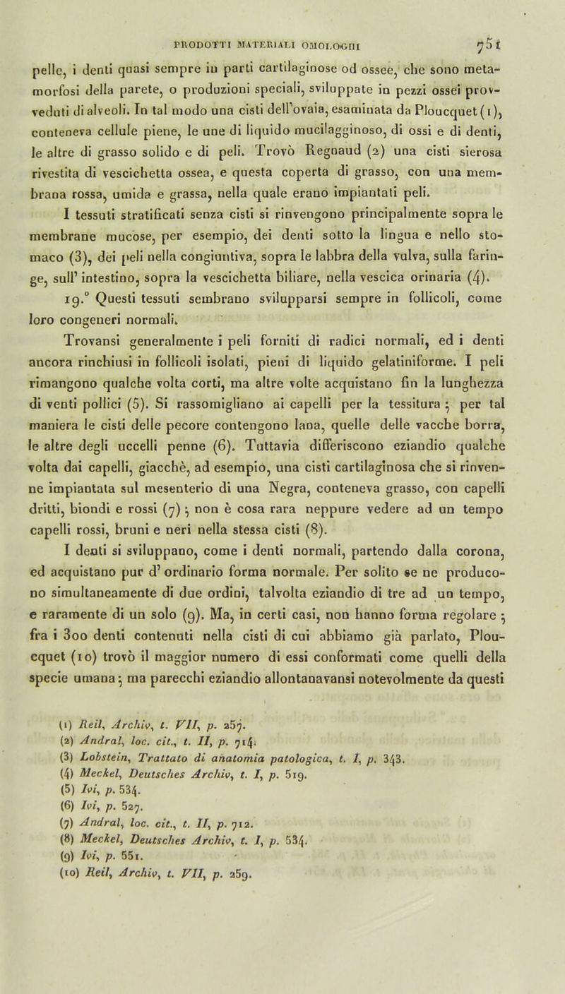 mODOTTI MATER1AI.I OMOLOGI1I £ pelle, i denti quasi sempre iu parti cartilaginose od ossee, che sono meta'- morfosi della parete, o produzioni speciali, sviluppate in pezzi ossei prov- veduti dialveoli. In tal modo uua cisti delTovaia, esamiuata da Ploucquet (1), conteneva cellule piene, le une di liquido mucilagginoso, di ossi e di denti, le altre di grasso solido e di peli. Trovö Regnaud (2) una cisti sierosa rivestita di vescichetta ossea, e questa coperta di grasso, con una inem- brana rossa, umida e grassa, nella quäle erano impiantati peli. I tessuti stratificati senza cisti si rinvengono principalmente sopra le membrane raucose, per esempio, dei denti sotto la lingua e nello sto- maco (3), dei peli nella congiuntiva, sopra le labbra della vulva, sulla fariu- ge, sull’ intestino, sopra la vescichetta biliare, nella vescica orinaria (4). ig.° Questi tessuti sembrano svilupparsi sempre in follicoli, corae loro congeneri normali. Trovansi generalmente i peli forniti di radici normali, ed i denti ancora rinchiusi in follicoli isolati, pieni di liquido gelatiniforme. I peli rimangono qualche volta corti, ma altre volte acquistano fin la lunghezza di venti pollici (5). Si rassomigliano ai capelli per la tessitura } per tal maniera le cisti delle pecore contengono laoa, quelle delle vacche borra, le altre degli uccelli penne (6). Tuttavia difl’eriscono eziandio qualche volta dai capelli, giacche, ad esempio, una cisti cartilaginosa che si rinven- ne impiantata sul mesenterio di una Negra, conteneva grasso, con capelli dritti, biondi e rossi (7) ^ non e cosa rara neppure vedere ad un tempo capelli rossi, bruni e neri nella stessa cisti (8). I denti si sviluppano, come i denti normali, partendo dalla corona, ed acquistano pur d’ ordinario forma normale. Per solito »e ne produco- no simultaneamente di due ordini, talvolta eziandio di tre ad un tempo, e raramente di un solo (g). Ma, in certi casi, non hanno forma regolare } fra i 3oo denti contenuti nella cisti di cui abbiamo gia parlato, Plou- cquet (10) trovö il maggior numero di essi conformati come quelli della specie uraana; ma parecchi eziandio allontanavausi notevolmente da questi 11) Reil, Archiv, t. VII, p. 257. (2) Andral, loc. eil., t. II, p. 714. (3) Lobstein, Trattato di anatomia patologica, t. I, p. 343. (4) Meckel, Deutsches Archiv, t. I, p. 519. (5) Ivi, p. 534. (6) Ivi, p. 527. (7) Andral, loc. cit., t. II, p. 712. (8) Meckel, Deutsches Archiv, t. 1, p. 534- (9) Ivi, p. 551.