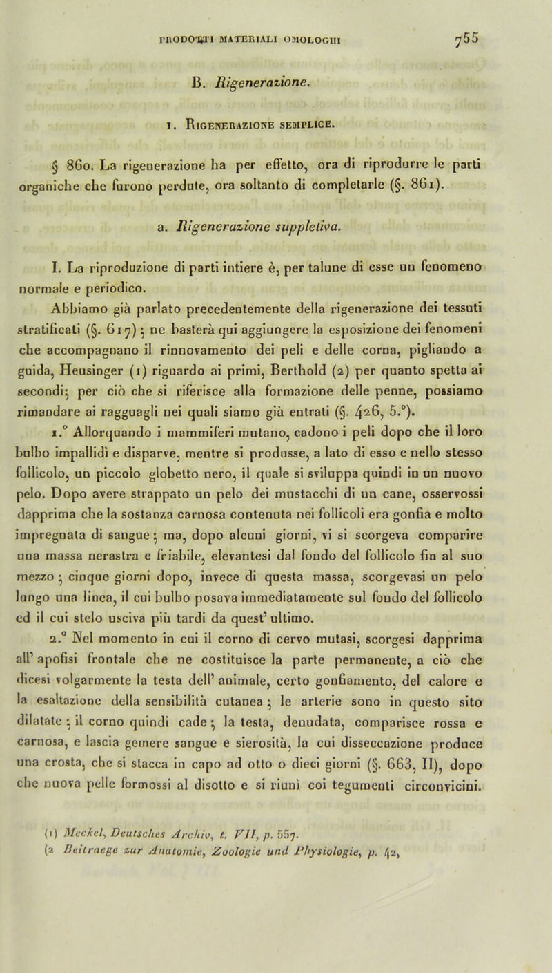 B. Rigenerazione. i. Rigenerazione semplice. § 860. La rigenerazione ha per efletto, ora di riprodurre le parti organiche che furono perdute, ora soltanto di complelarle (§. 861). a. Rigenerazione suppleliva. I. La riproduzione di parti intiere e, per taluue di esse un fenoraeno normale e periodico. Ahbiamo gia parlato precedentemente della rigenerazione dei tessuti stratificati (§. 617)} ne hasterä qui aggiungere la esposizione dei fenomeni che accompagnano il rinnovamento dei peli e delle corna, pigliando a guida, Heusinger (1) riguardo ai primi, Berthold (2) per quanto spetta ai secondq per ciö che si riferisce alla formazione delle penne, possiamo rimandare ai ragguagli nei quali siamo giä entrati (§. 426, 5.°). i.° Allorquando i mammiferi mutano, cadono i peli dopo che il loro bulbo impallidi e disparve, mentre si produsse, a lato di esso e nello stesso follicolo, un piccolo globetto nero, il quäle si sviluppa quiudi in un nuovo pelo. Dopo avere strappato un pelo dei mustacchi di un cane, osservossi dapprima che la sostanza carnosa contenuta nei follicoli era gonfia e molto impregnata di sangue 5 ma, dopo alcuni giorni, vi si scorgeva comparire una massa nerastra e friabile, elerantesi dal foudo dei follicolo fin al suo mezzo • ciuque giorni dopo, invece di questa massa, scorgevasi un pelo lungo una linea, il cui bulbo posava immediatamente sul fondo dei follicolo ed il cui stelo usciva piö tardi da quest’ ultimo. 2.0 Nei momento in cui il corno di cervo mutasi, scorgesi dapprima all1 apofisi frontale che ne costituisce la parte permanente, a ciö che dicesi volgarmente la testa dell1 animale, certo gonfiamento, dei calore e la esaltazione della sensibilita cutanea • le arterie sono in questo sito dilatate • il corno quindi cade } la testa, deuudata, comparisce rossa e carnosa, e lascia gemere sangue e sierositä, la cui disseccazione produce una crosta, che si stacca in capo ad Otto o dieci giorni (§. 663, II), dopo che nuova pelle formossi al disotto e si riuni coi tegumenti circouvicini. (1) Meckel, Deutsches Archiv, t. VII, p. 557-