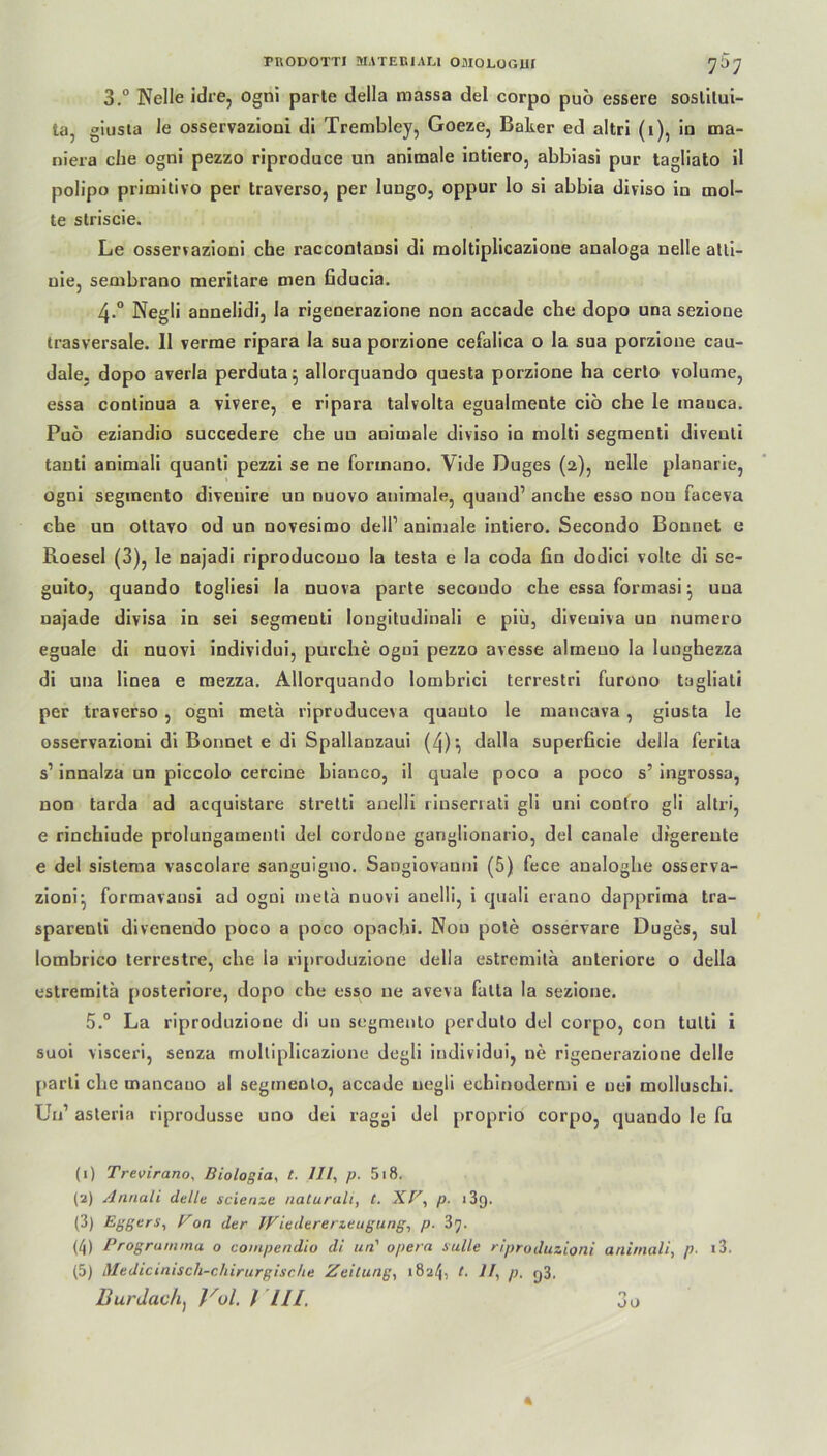 FRODOTTI MATEEI ALI OAIOLOGUI 7O7 3.° Nelle idre, ogni parte della massa del corpo puö essere soslilui- ta, giusta le osservazioni di Trembley, Goeze, Baker ed altri (i), in ma- niera che ogni pezzo riproduce un animale intiero, abbiasi pur tagliato il polipo primitivo per traverso, per lungo, oppur lo si abbia diviso in mol- te striscie. Le osservazioni che raccontansi di moltiplicazione analoga nelle atti- uie, sembrano meritare men fiducia. 4-° Negli aunelidi, la rigenerazione non accade che dopo una sezione trasversale. 11 verme ripara la sua porzione cefalica o la sua porzione cau- dale. dopo averla perduta^ allorquando questa porzione ha cerlo volume, essa contiDua a vivere, e ripara talvolta egualmente ciö che le inauca. Puö eziandio succedere che uu animale diviso in molti segmenti diventi tauti animali quanti pezzi se ne formano. Vide Duges (2), nelle planarie, ogni segmento diveuire un nuovo animale, quand’ anche esso nou faceva che un ottavo od un novesimo dell’ animale intiero. Secondo Bonnet e Roesel (3), le najadi riproducouo la testa e la coda fin dodici volte di se- guito, quando togliesi la nuova parte secondo che essa formasi j una najade divisa in sei segmenti longitudinali e piü, diveuiva un numero eguale di nuovi individui, purche ogui pezzo avesse almeuo la lunghezza di una linea e mezza. Allorquando lombrici terrestri furono tagliati per traverso , ogni metä riproduceva quauto le mancava , giusta le osservazioni di Bonnet e di Spallanzaui (4)-, dalla superficie della ferila s1 innalza un piccolo cercine bianco, il quäle poco a poco s’ ingrossa, non tarda ad acquistare stretti anelli rinserrati gli uni contro gli altri, e rinchiude prolungamenti del cordone ganglionario, del canale digereute e del sistema vascolare sanguigno. Sangiovanni (5) fece analoghe osserva- zioni^ formavausi ad ogni metä nuovi anelli, i quali erano dapprima tra- sparenli divenendo poco a poco opachi. Nou pote osservare Duges, sul lombrico terrestre, che la riproduzione della estremilä anteriore o della estremitä [)osteriore, dopo che esso ne aveva fatta la sezione. 5.° La riproduzione di un segmento perduto del corpo, con tutti i suoi visceri, senza moltiplicazione degli individui, ne rigenerazione delle parti che mancauo al segmento, accade negli echinodermi e uei molluschi. Uu’ asteria riprodusse uno dei raggi del proprio corpo, quando le fu (1) Trevirano, Biologia, t. III, p. 518. (2) Annali delle scienze naturall, t. UV, p. i3q. (3) Aggers, Von der Wiedererzeugung, p. 3j. (4) Progrumma o coinpendio di un' opera sulle riproduzioni animali, p- i3. (5) Medicinisch-chirurgische Zeitung, 1824, t. 11, p. y3. Burdach, Vol. / Hl. 3o
