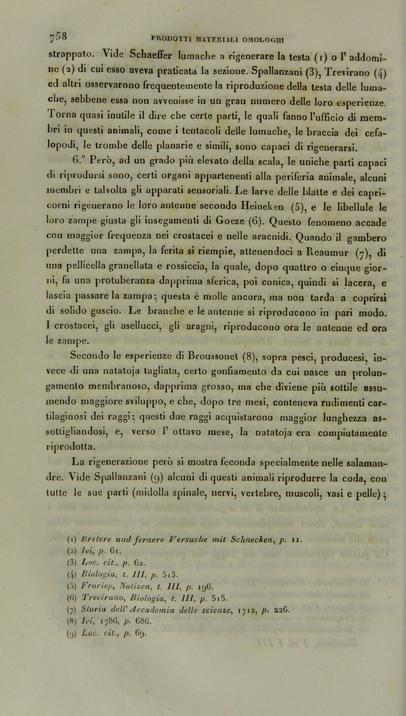 strappato. Viele Schaeffer lumache a rigenerare la testa (i) o 1’ addomi- ne (2) di cui esso aveva praticata la sezione. Spallanzani (3), Trevirano (4) ed altri osservarono frequentemente la riproduzione della testa delle lutna- che, sebbene essa non avvenisse in un gran numero delle loro esperienze. lorna quasi inutile il dire cbe certe parti, le quali fanno PufGcio di mem- bri in questi animali, come i tentacoli delle lumache, le braccia dei cefa- lopodi, le trombe delle planarie e siraili, souo capaci di rigenerarsi. 6.° Pero, ad un grado piü elevato della scala, le uniche parti capaci di riprodursi sono, certi organi appartenenti alla periferia animale, alcuni membri e talvolta gli apparati sensoriali. Le larve delle blatte e dei capri- corni rigeuerano le loro antenne secondo Heineken (5), e le libellule le loro zampe giusta gli iusegameuti di Goeze (6). Questo fenomeno accade con maggior frequenza nei crostacei e uelle araenidi. Quando il gambero perdette una zampa, la ferita si riempie, attenendoci a Reaumur (7), di una pellicella granellata e rossiccia, la quäle, dopo quattro o cinque gior- ni, fa una protuberanza dapprima sferica, poi conica, quindi si lacera, e lascia passare la zampa ^ questa e molle ancora, ma non tarda a coprirsi di solido guscio. Le branche e le antenne si riproducono in pari modo. I crostacei, gli asellucci, gli aragni, riproducono ora le antenne ed ora le zampe. Secondo le esperienze di Broussonet (8), sopra pesci, producesi, in- vece di una natatoja tagliata, certo gonGamento da cui nasce un prolun- gamento membranoso, dapprima grosso, ma che diviene piü sottile assu- mendo maggiore sviluppo, e che, dopo tre mesi, conteneva rudimenti car- tilagiuosi dei raggi-, questi due raggi acquistarono maggior lunghezza as- sotligliandosi, e, verso l1 2 3 4 5 * 7 8 9 ottavo mese, la natatoja era compiutamente riprodotta. La rigenerazione pero si moslra feconda specialmente nelle salaman- dre. Vide Spallanzani (9) alcuni di questi animali riprodurre la coda, con lulle le sue parti (midolla spinale, nervi, vertebre, rauscoli, vasi e pelle) } (1) Erstere und fernere Versuche mit Schnecken, p. 11. (2) Ivi, p. Gi. (3) Loc. citp. G2. (4) Biologin, t. 111, p. 5i3. (5) Froriep, Notizen, t. 111, p. 19G. (G) Trevirano, Biologia, t. 111, p. 515. (7) Storia dell' Accademia delle scienze, 1712, p. 22G. (8) Ivi, 17ÖG, p. GöG.