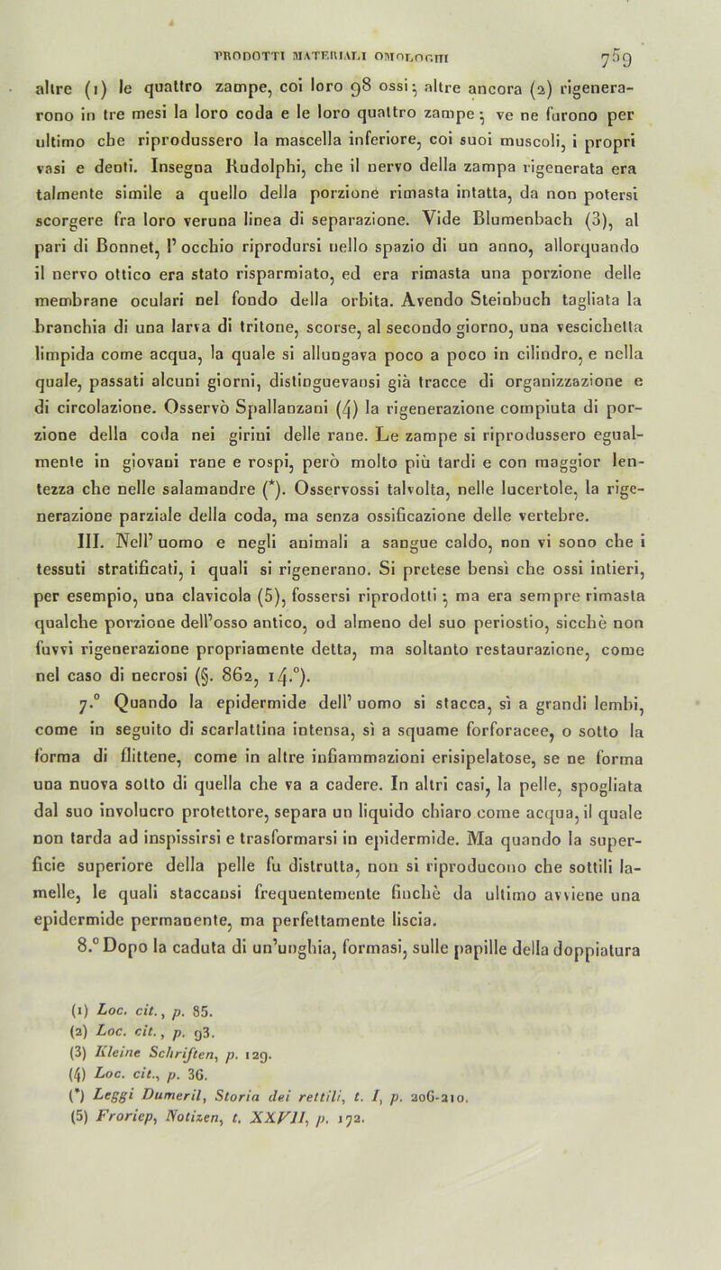 allre (i) le quattro zampe, coi loro 98 ossi • nitre ancora (2) rigenera- rono in tre mesi la loro coda e le loro quattro zampe • ve ne furono per ultimo cbe riprodussero la mascella inferiore, coi suoi muscoli, i propri vasi e denti. Insegna Kudolphi, che il nervo della zampa vigenerata era tahnente simile a quello della porzione rimasta intatta, da non potersi scorgere fra loro veruna linea di separazione. Vide Blumenbach (3), al pari di Bonnet, P occhio riprodursi uello spazio di an anno, allorquando il nervo ottico era stato risparmiato, ed era rimasta una porzione delle membrane oculari nel fondo della orbita. Avendo Steiobuch tagliata la branchia di una larva di tritone, scorse, al secondo giorno, una vescichelta limpida come acqua, la quäle si allungava poco a poco in cilindro, e nella quäle, passati alcuni giorni, distiDguevansi giä tracce di organizzazione e di circolazione. Osservö Spallanzani (^) la rigenerazione compiuta di por- zione della coda nei giriui delle rane. Le zampe si riprodussero egual- menle in giovaui rane e rospi, perö molto piü tardi e con maggior len- tezza che nelle salamandre (*). Osservossi talvolta, nelle lucertole, la rige- nerazione parziale della coda, ma senza ossibcazione delle vertebre. III. Nell’ uomo e negli auimali a sangue caldo, non vi sono che i tessuti stratificati, i quali si rigenerano. Si pretese bensi che ossi intieri, per esempio, una clavicola (5), fossersi riprodotti •, ma era sempre rimasta qualcbe porzione delPosso antico, od alrneno del suo periostio, sieche non fuvvi rigenerazione propriamente detta, ma soltanto restaurazione, come nel caso di necrosi (§. 862, iZp0). 7.0 Quando la epidermide dell1 2 3 4 5 uomo si stacca, si a grandi lembi, come in seguito di scarlattina intensa, si a squame forforacee, o sotto la forma di flittene, come in altre inbammazioni erisipelatose, se ne forma una nuova sotto di quella che va a cadere. In altri casi, la pelle, spogliata dal suo involucro protettore, separa un liquido chiaro come acqua, il quäle non tarda ad inspissirsi e trasformarsi in epidermide. Ma quando la super- ficie superiore della pelle fu distrutta, non si riproducono che sottili la- melle, le quali staccansi frequentemente buche da ultimo avviene una epidermide permanente, ma perfettamente liscia. 8.°Dopo la caduta di un’unghia, formasi, sulle papille della doppiatura (1) Loc. cit., p. 85. (2) Loc. cit., p. g3. (3) Kleine Schriften, p. 12g. (4) Loc. cit., p. 36. C) Lcggi Dumeril, Storia dei rettili, t. /, p. 20G-210, (5) Froriep, Notizen, t. XXVJJ, p. 172.
