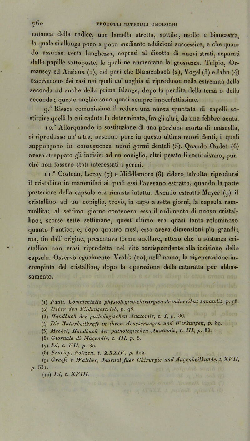 cutanea della radice, una lamella stretta, sotlile, molle e biancastra, la quäle sl allunga poco a poco mediante addizioni successive, e che quan- do assunse certa lunghezza, copresi al disotto di nuovi strati, separat! dalle papille sottoposte, le quali ne aumentano la grossezza. Tulpio, Or- mansey ed Ansiaux (1), del pari che Blumenbach (2), Vogel (3) e Jahn (4) osservarono dei casi nei quali un’ unghia si riprodusse nella eslremita della seconda od anche della prima falange, dopo la perdita della terza o della seconda} queste unghie sono quasi sempre imperfettissime. 9.0 Piiesce comunissimo il vedere una nuova spuntata di capelli so- slituire quelli la cui caduta fu determinata, fra gli altri? da una febbre acuta. io.° Allorquando in sostituzione di una porzione morta di mascella, si riprodusse un’ altra, nascono pure in questa ultima nuovi denti, i quali suppongono in conseguenza nuovi germi dentali (5). Quando Oudet (6) aveva sfrappato gli incisivi ad un coniglio, altri presto li sostituivano, pur- che non fossero stati interessati i germi. 11 0 Costeau, Leroy (7) e Middlemore (8) videro talvolta riprodursi il cristalliuo in mammiferi ai quali essi Tavevano estratto, quando la parte posteriore della capsula era rimasta intatta. Avendo estratto Mayer (9) il cristalliuo ad un coniglio, trovö, in capo a sette giorni, la capsula ram- mollitaj al settimo giorno conteueva essa il rudiraento di nuovo cristal- liüO 5 scorse sette settimane, quest’ ultimo era quasi tanto voluminoso quanto 1’antico, e, dopo quattro mesi, esso aveva dimensioni piu grandi •, ma, fin dall’ origine, presentava forma auellare, atteso che la sostauza cri- stallina non erasi riprodolta nel sito corrispondente alla incisione della capsula. Ossenö egualmente Vrolik (10), nell’uomo, la rigenerazione in- compiuta del cristallino, dopo la operazione della cataratta per abbas- saraento. (1) Pauli, Commentatio physiologico-chirurgica de vulneribus sanandis, p. 98. {2) Ueber den Bildungestrieb, p. 98. (3) Handbuch der pathologischen Anatomie, t. 7, p. 86. (4) Die Naturheilkraft in ihren Aeusserungen und JFirkungen, p. 89. (5) Meckel, Handbuch der pathologischen Anatomie, t. 777, p. 83. (6) Giornale di Magendie, t. IJI, p. 5. (7) 7ei, t. VII, p. 3o. (8) Froriep, Notizen, t. XXXIV, p. 3o2. (9) Graefe e Walther, Journal fuer Chirurgie und Augenheilkunde, t, XVII, p. 53i.