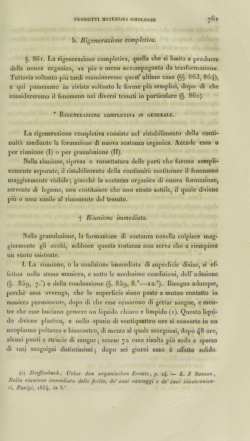 1). Rigenerazione compleliva. §. 861. La rigenerazione compleliva, quella che si limita a produrre della massa organica, va piii o meno accompagnata da trasformazione. Tutlavia sollanto piü lardi esamineremo quest1 ultimo caso (§§. 863, 864), e qui passeremo in rivista sollanlo le forme piii semplici, dopo di che considereremo il fenomeno uei diversi tessuti in parlicolare (§. 862). Rigenerazione completiva in generale. La rigenerazione compleliva consisle nel ristabilimento della conli- nuilä mediante la formazione di nuova sostanza organica. Accade essa o per riunione (I) o per grauulazione (II). Nella riunione, ripresa o rassettalura delle parli che furono sempli- cemente separate, il ristabilimento della continuita costituisce il fenomeno maggiormente visibile ^ giacche la sostanza organica di nuova formazione, servente di legame, non costituisce che uno strato sotlile, il quäle diviene piü o men simile al rimaneute del tessuto. f Riunione immediata. Nella granulazioue, la formazione di sostanza novella colpisce mag- giormente gli occhi, sebhene questa sostanza non serva che a rieropiere un vuoto esistente. I. La riunione, o la coalizione immediata di supeißcie divise, si ef- feltua nella stessa mauiera, e sotto le medesime condizioni, delf adesione (§. 859, '7.0) e della coadnazione (§. 85q, 8.°—12.0). Bisogna aduuque, percbe essa avvenga, che le superGcie siano poste a mutuo contatto in mauiera permanente, dopo di che esse cessarouo di gettar sangue, e men- tre che esse lasciano gemere un liquido chiaro e limpido (1). Questo liqui- do diviene plastico, e nello spazio di ventiquattro ore si converte in un neoplasma poltaceo e biancaslro, di mezzo al quäle scorgonsi, dopo 48 ore, alcuDi punti e striscie di sangue’, scorse 72 csso risulta piü sodo e sparso di vasj sanguigni distintissimi j dopo sei giorni esso e affalto solido. (1) Diejfenbach, Ueber den organischen Ersatz, p. 24. — L. J Sanson, Bella riunione immediata delle ferite, de' suoi vantaggi e de' suoi inconvenien- ti, P.arigi, 1834, in 8.°