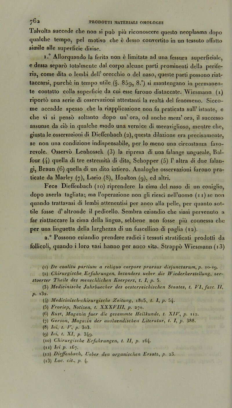 Talvolta succede che non sl puo piü riconoscere questo neoplasma dopo qualche lempo, pel motivo che c desso convertito in un tessuto afFatto simile alle superficie divise. i.° Allorquando la ferita non e limitata ad una fessura superficiale, e dessa separö totalmente dal corpo alcune parti prominenti della perife- ria, come dita o lembi delP orecchio o del naso, quesle parti possono riat- taccarsi, purche in tempo utile (§. 85g, 8.°) si mantengano in permanen- te contatto colla superficie da cui esse furono distaccate. Wiesmann (i) riportö una serie di osservazioni attestanti Ia realta del fenomeno. Sicco- me accadde spesso che la riapplicazione non fu praticata sulP istante, e che vi si pensö soltanto dopo un1 2 3 4 5 * 7 8 9 10 11 12 13 ora, od anche mezz’ ora, il successo assunse da ciö in qualche modo una vernice di meraviglioso, mentre che, giusta le osservazioni di Dieffenbach (2), questa dilazione era precisamente, se non una condizione indispensabile, per lo meno una circostanza favo- revole. Osservo Lenhossek (3) la ripresa di una falange ungueale, Bal- four (4) quella di tre estremitä di dita, Schopper (5) P altra di due falan- gi, Braun (6) quella di un dito intiero. Analoghe osservazioni furono pra- ticate da Marley (7), Lario (8), Houlton (9), ed altri. Fece Dieffenbach (10) riprendere la cima del naso di un coniglio, dopo averla tagliata^ ma Poperazione non gli riesci nelPuomo (1 1) se non quando trattavasi di lembi attenentisi per anco alla pelle, per quanto sot- tile fosse d’altronde il pedicello. Sembra eziandio che siasi pervenuto a far riattaccare la cima della lingua, sebbene non fosse piü connessa che per una linguetta della Iarghezza di un fuscellino di paglia (12). 2.0 Possono eziandio preudere radici i tessuti stratificati prodotti da follicoli, quando i loro vasi hanno per anco vita. Strappö Wiesmann (13) (1) De coalitu partium a reliquo corpore prorsus disjunctarum, p. 10-19. (2) Chirurgische Erfahrungen, besonders ueber die Wiederherstellung^ zer- stoerter Theile des menschlichen Koerpers, t. /, p. 5. (3) Medicinische Jahrbuecher des oesterreichischen Staates, t. VE fase. II, p. l32. (4) Medicinisch-chiruraische Zeitung, 1815, t. 7, p. 54- (5) Froriep, Notizen, t. XXXFIII, p. 270. (G) Rust, Magazin juer die gesamrnte Heilkunde, t. XIV, p. 112. (7) Gerson, Maga:in der auslaendischen Literatur, t. I, p. 388. (8) Ivi, t. V, p. 3o3. (9) -fr'i l- xi, p 349. (10) Chirurgische Erfahrungen, t. II, p. 164. (11) 7vi p. 1G7. (12) Dieffenbach, Ueber den organischen Ersatz, p. 23.