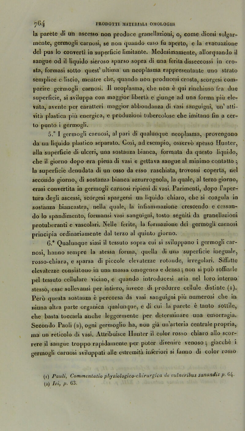 la parete di un ascesso non produce granellazioni, o, come dicesi volgar- uicnte, germogli carnosi, se non quaudo esso fu aperto, e la evacuazione del pus lo converti in snperficie limitante. Medesimamente, allorquando il sangue od il liquido sieroso sparso sopra di una ferita disseccossi in cro- sta, formasi sotto quest’ ultima un neoplasma rappresenlante uno strato semplice e liscio, mentre ehe, quando non producesi crosta, scorgesi com- parire germogli carnosi. Il neoplasma, che non e qui rinchiuso fra due superficie, si sviluppa con maggior liberta e giunge ad una forma piii ele- vata, avente per caratteri maggior abbondanza di vasi sanguigni, un’ alii- vitä plastica piii energica, e produzioni tubercolose che imitano fin a cer- to punlo i germogli. 5.  I germogli carnosi, al pari di qualunque neoplasma, provengono da un liquido plastico separato. Gosi, ad esempio, osservö spesso Ilunter, alla superficie di ulceri, una sostanza bianca, formata da questo liquido, che il giorno dopo era pieua di vasi e gettava saogue al minimo contatto ^ la superficie denudata di un osso da esso raschiata, trovossi coperta, nel secoudo giorno, di sostanza bianca azzurrognola, la quäle, al terzo giorno, erasi convertita in germogli carnosi ripieni di vasi. Parimenti, dopo l’aper- tura degli ascessi, scorgesi spargersi un liquido chiaro, che si coagula in sostanza biancastra, nella quäle, la infiammazione crescendo e cessan- do lo spandimento, formansi vasi sanguigni, tosto seguiti da granellazioni protuberanti e vascolari. Nelle ferite, la formazione dei germogli carnosi principia ordinariumente dal terzo al quinto giorno. 6. ° Qualunque siasi il tessuto sopra cui si sviluppano i germogli car- nosi, hauno sempre la stessa forma, quella di una superficie iueguale, rosso-chiara, e sparsa di piccole elevatezze rotonde, irregolari. Siffatte elevatezze consislouo in una massa omogenea e densa ^ non si pub sofliarle pel tessuto cellulare vicino, e quando introducesi aria nel loro interno stesso esse solIe\ausi per intiero, invece di produrre cellule distinte (l). Pero questa sostauza e percorsa da vasi sanguigni piii numerosi che in niuna altra parte orgauica qualunque, e di cui la parete e tanto soltile, che basta toccarla auche leggermente per determinare una emorragia. Secondo Paoli (2), ogni germoglio ha, non giä un’arteria centrale propria, ma un reticolo di vasi. Attribuisce Ilunter il color rosso chiaro allo scor- rere il sangue troppo rapidainente per poter divenire veooso ^ giacche i gertnogli carnosi sviluppali alle cstremitä iuferiori si fanuo di color rosso (1) Pauli, Commentaiio physiologico-chirurgica da vulncribus sanandis p. G/|.