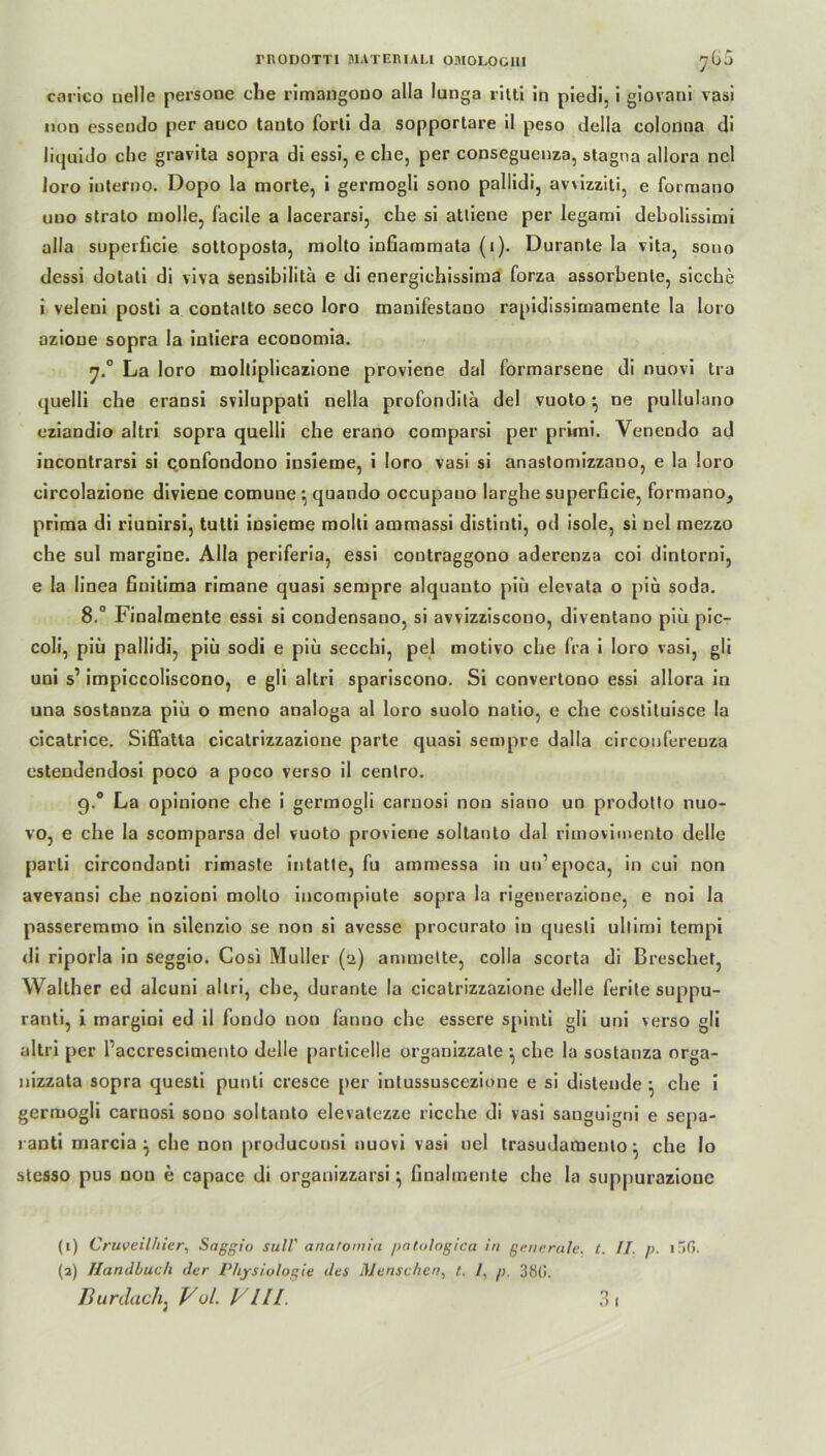 carico uelle persone che rimangouo alla lunga ritt! in piedi, i giovani vasi non essendo per auco tanto Porti da sopportare il peso della colonna di licjuido che gravita sopra di essi, e che, per conseguenza, stagna allora ncl Joro interno. Dopo la morte, i gerraogli sono pallidi, avvizziti, e formano uno strato molle, facile a lacerarsi, che si attiene per legami debolissimi alla superficie sottoposta, molto mfiammata (i). Durante la vita, sono dessi dotati di viva sensibilita e di energichissima forza assorbente, sieche i veleni posti a contalto seco loro manifestano rapidissimamente la loro azioue sopra la intiera economia. La loro molliplicazione proviene dal formarsene di nuovi tra quelli che eransi sviluppati nella profonditä del vuoto ^ ne pullulano eziandio altri sopra quelli che erano comparsi per primi. Yenendo ad incontrarsi si confoudono insieme, i loro vasi si anastomizzano, e la loro circolazione diviene comune } quando occupauo larghe superficie, formano, prima di riunirsi, tutti insieme molti ammassi distinti, od isole, si nel mezzo che sul margine. Alla periferia, essi contraggono aderenza coi dintorni, e la linea Gnitima rimane quasi sempre alquanto piü elevata o piü soda. 8.° Finalmente essi si condensano, si avvizziscono, diventano piü pic- coli, piü pallidi, piü sodi e piü secchi, pel motivo che fra i loro vasi, gli uni s1 2 impiccoliscono, e gli altri spariscono. Si convertono essi allora in una sostanza piü o meno analoga al loro suolo natio, e che costituisce la cicatrice. Siffatta cicatrizzazione parte quasi sempre dal la cireonfereuza estendendosi poco a poco verso il centro. g.° La opinione che i germogli caruosi non siano un prodotto nuo- vo, e che la scomparsa del vuoto proviene soltauto dal rimovimento delle parti circondanti rimaste intatte, fu ammessa in un’epoca, in cui non avevansi che nozioni molto incompiute sopra la rigenerazione, e noi la passeremmo in silenzio se non si avesse procurato in questi ultimi tempi di riporla in seggio. Cosi Müller (2) ammelte, colla scorta di Dreschet, Walther cd alcuni altri, che, durante la cicatrizzazione delle ferite suppu- ranti, i margini ed il fondo non fanno che essere spinti gli uni verso gli altri per Paccrescimento delle particelle organizzate •, che la sostanza orga- nizzata sopra questi punti cresce per intussuscezione e si distende } che i germogli carnosi souo soltauto elevatczze rieche di vasi sanguigni e sepa- l anti marcia j che non produconsi nuovi vasi nel trasudameulo ^ che lo stesso pus non e capace di organizzarsi } finalmente che la suppurozioue (1) Cruveilhier, Saggio sull' anatomiu patologica in generale, t. II. p. 15(5. (2) Handbuch der Physiologie des Menschen, t. 1, p. 3fi(i.