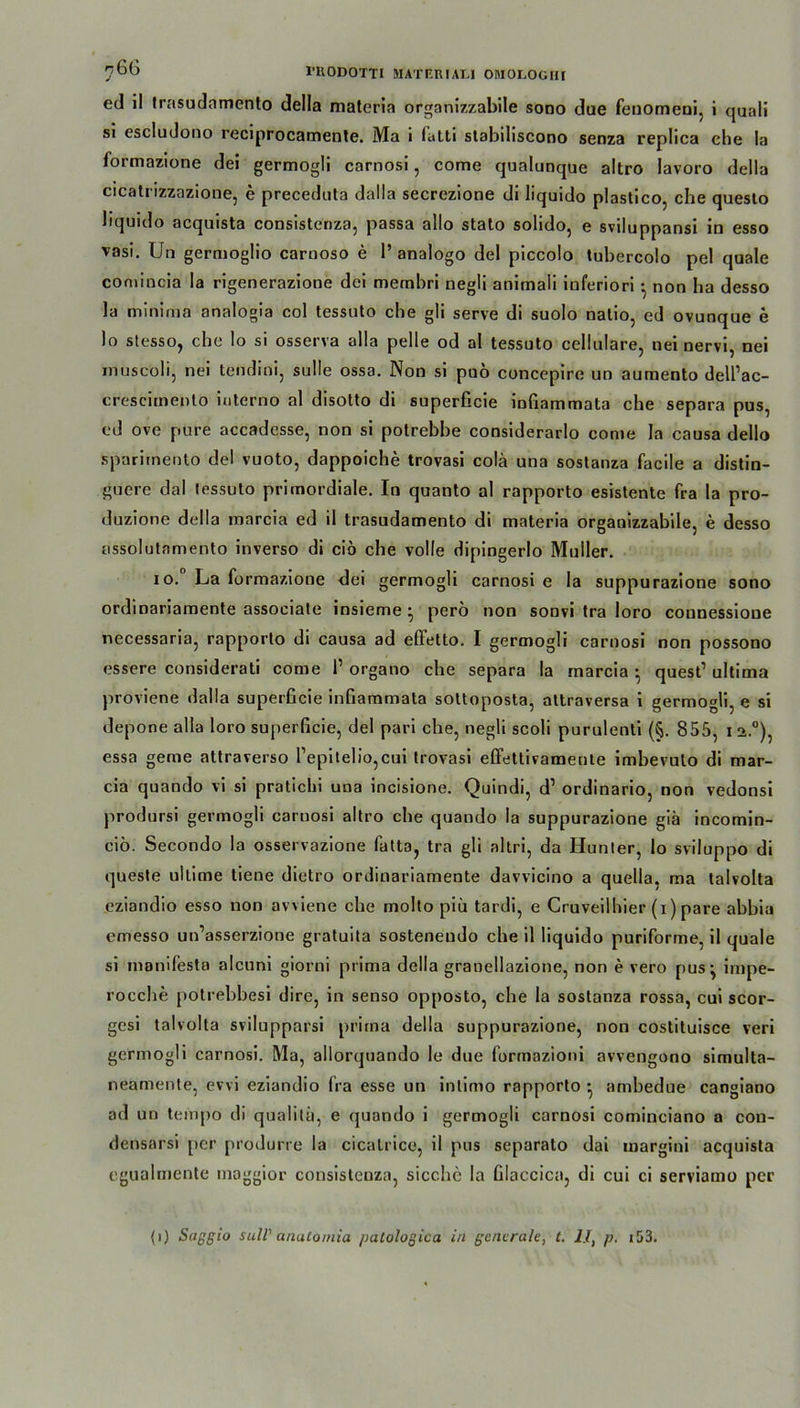ed il trasudamento della materia organizzabile sono due fenomeni, i quali si escludono reciprocamente. Ma i fatti stabiliscono senza replica che !a formazione dei germogli carnosi, come qualunque altro lavoro della cicatrizzazione, e preceduta dalla secrezione di liquido plastico, che questo bquido acquista consistcnza, passa allo stato solido, e sviluppansi in esso vasi. Un germoglio carnoso e 1’ analogo del piccolo tubercolo pel quäle comincia la rigenerazioue dei membri negli animali iuferiori ^ non ba desso la minima analogia col tessuto che gli serve di suolo natio, ed ovunque e lo stesso, che lo si osserva alla pelle od al tessuto cellulare, nei nervi, nei muscoli, nei tendini, sulle ossa. Non si puo concepire un aumento dell’ac- cresciinento interno al disotto di superficie infiammata che separa pus, cd ove pure accadcsse, non si potrebbe considerarlo come la causa dello spariinento del vuoto, dappoiche trovasi colä una sostanza facile a distin- guere dal tessuto primordiale. In quanto al rapporto esistente fra la pro- duzione della raarcia ed il trasudamento di materia organizzabile, e desso assolutamento inverso di ciö che volle dipingerlo Müller. io. La formazione dei germogli carnosi e la suppurazione sono ordinariamente associate insieme ^ perö non sonvi tra loro counessione necessaria, rapporto di causa ad effetto. I germogli carnosi non possono essere considerati come 1’ organo che separa la marcia • quest1 ultima proviene dalla superficie infiammata soltoposta, attraversa i germogli, e si depone alla loro superficie, del pari che, negli scoli purulenti (§. 855, i 2.°), essa gerne attraverso Lepi t ei io, cui trovasi effettivamente imbevulo di mar- cia quando vi si pratichi una incisione. Quindi, d1 ordinario, non vedonsi prodursi germogli carnosi altro che quando la suppurazione giä incomin- ciö. Secondo la osservazione fatta, tra gli altri, da Hunter, lo sviluppo di queste uilime tiene dietro ordinariamente davvicino a quella, ma talvolta eziandio esso non avviene che molto piü tardi, e Cruveilhier (i) pare abbia emesso un’asserzione gratuita sosteneudo che il liquido puriforme, il quäle si manifesta alcuni giorni prima della granellazione, non e vero pus j impe- rocche potrebbesi dire, in senso opposto, che la sostanza rossa, cui scor- gcsi talvolta svilupparsi prima della suppurazione, non costituisce veri germogli carnosi. Ma, allorquando le due formazioni avvengono simulta- neamente, evvi eziandio fra esse un inlimo rapporto • ambedue cangiano ad un tempo di qualitü, e quando i germogli carnosi cominciano a con- densarsi per produrre la cicatrice, il pus separato dai margini acquista cgualmente maggior consistenza, sieche la Glaccica, di cui ci serviamo per (i) Saggia still' analomia palologica in generale, t. II, p. 153.
