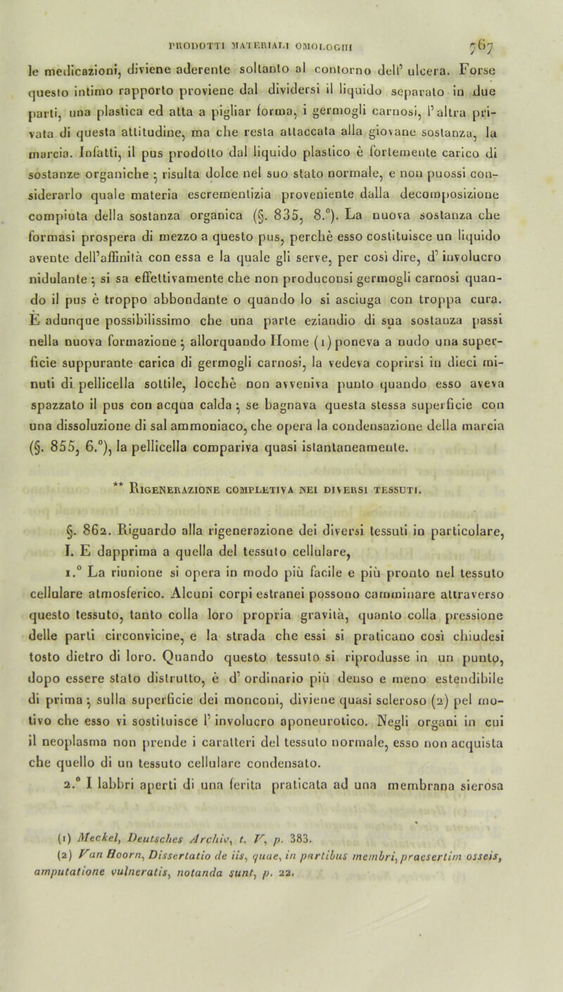 PRODOTTI MATEMAEI OMOLOGITI r6^ ]e medicazioni, diviene aderente sollanlo al contorno dell’ ulcera. Forse questo intimo rapporto proviene dal dividersi il liquido separato in due parti, una plaslica ed atta a pigliar foruia, i germogli carnosi, 1’ altra pri- vala di questa attitudine, ma che resta altaccata alla gio\ane sostanza, la marcia. Infatti, il pus prodotto dal liquido plastico e lorlemente carico di sostanze organiche • risulta dolce nel suo stato normale, e non puossi con- siderarlo quäle materia escremenlizia proveniente dalla decomposizione compiuta della sostanza organica (§. 835, 8.°). La uuora sostanza che formasi prospera di mezzo a questo pus, perche esso costituisce un liquido avente dell’aifinilä con essa e la quäle gli serve, per cosi dire, d’ involucro nidulante \ si sa effettivamente che non produconsi germogli carnosi quan- do il pus e troppo abbondante o quando Io si asciuga con troppa cura. E adunque possibilissimo che una parte eziaudio di sua sostanza passi nella nuova formazione} allorquando Home (r)poneva a nudo una super- ficie suppurante carica di germogli carnosi, la vedeva coprirsi in dieci mi- nuti di pellicella soltile, locche non avveniva puuto quando esso aveva spazzalo il pus con acqua calda ^ se bagnava questa stessa superficie con una dissoluzioue di sal ammoniaco, che opera la condensazione della marcia (§. 855, 6.°), la pellicella compariva quasi istantaneameute. ** RiGENERAZIONE COMPLETIVA ISEl DIVERSl TESSUTI. §. 862. Riguardo alla rigenerazione dei diversi tessuti in particolare, I. E dapprima a quella del tessuto cellulare, i.° La riunione si opera in modo piü facile e piü pronto nel tessuto cellulare atmosferico. Alcuni corpi estranei possono carnminare attraverso questo tessuto, tanto colla loro propria gravilä, quanto colla pressione delle parti circonvicine, e la strada che essi si praticano cosi chiudesi tosto dietro di loro. Quando questo tessuto si riprodusse in un punto, dopo essere stato distrutto, e d1 2 ordinario piü deuso e meno estendibile di prima ^ sulla superficie dei monconi, diviene quasi scleroso (2) pel mo- tivo che esso vi sostiluisce l1 involucro aponeurotico. Negli organi in cui il neoplasma non prende i caralteri del tessuto normale, esso non acquista che quello di un tessuto cellulare condensato. 2.0 I lahbri aperti di una ferita praticata ad una membrana sicrosa (1) Altckel, Deutsches Archiv^ t, V\ p. 383. (2) Van Hoorn, Dissertatio cle iis, quae, in parlibits meinbri, praesertim osseis, amputatione vulneratis, notanda sunt, p. 22.