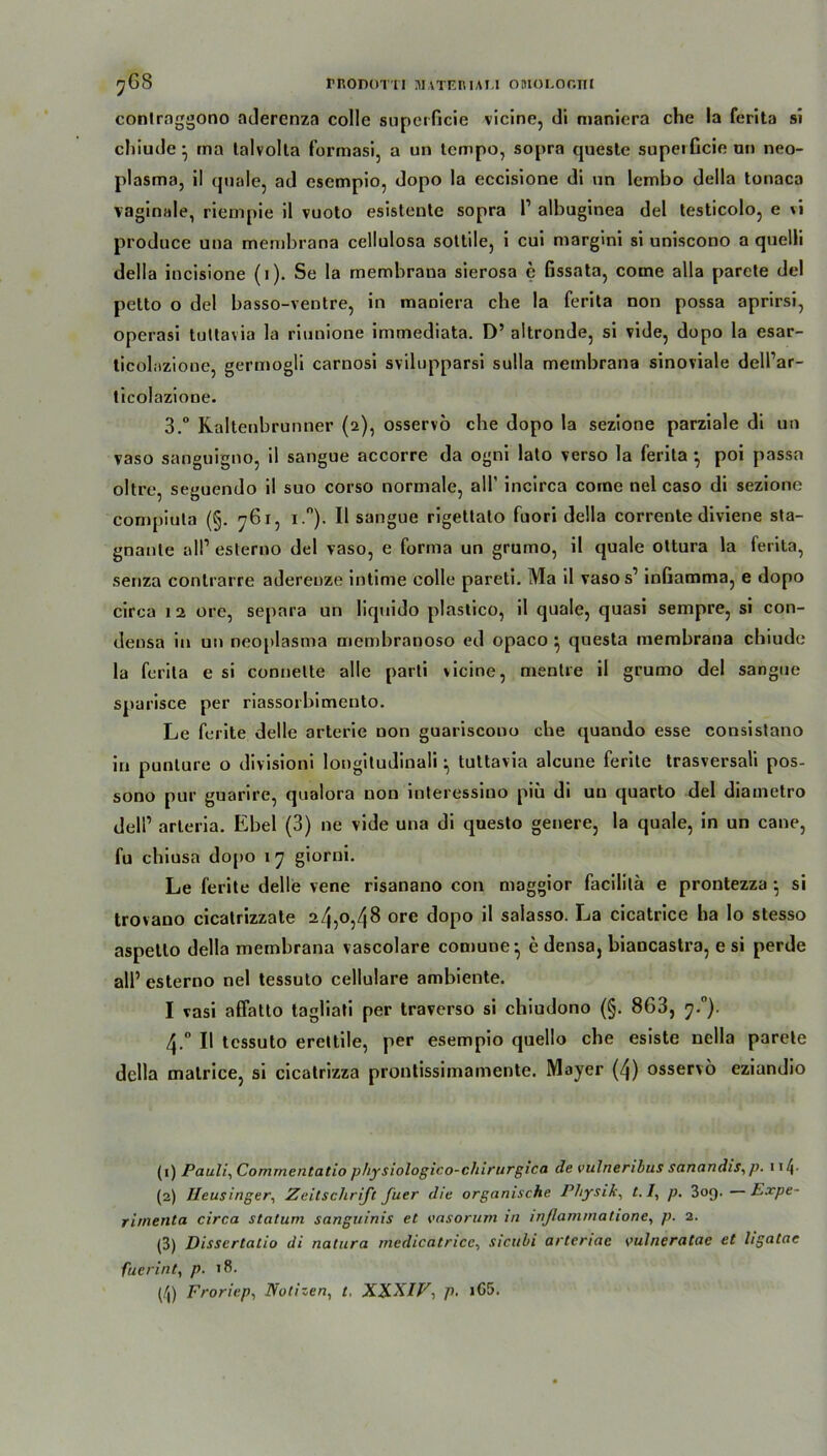 contraggono adercnza colle superficie vicine, di manicra che la ferita si chiude } ina lalvolla formasi, a un tempo, sopra cjuesle superficie an neo- plasma, il quäle, ad csempio, dopo la eccisione di un lembo della tonaca vaginale, riempie il vuoto esistente sopra l1 2 3 4 albuginea del testicolo, e vi produce una membrana cellulosa sottile, i cui margini si uniscono a quelli della incisione (1). Se la membraua sierosa e fissata, come alla parete del petto o del basso-ventre, in maniera che la ferita non possa aprirsi, operasi tuttavia la riunione immediata. D’ altronde, si vide, dopo la esar- ticolnzione, germogli carnosi svilupparsi sulla membrana sinoviale dell’ar- ticolazione. 3.° Raitenbrunner (2), osservo che dopo la sezione parziale di un vaso sanguigno, il sangue accorre da ogni lato verso la ferita •, poi passa oltre, seguendo il suo corso normale, all' incirca come nel caso di sezione compiuta (§. 761, i.°). Il sangue rigettato fuori della corrente diviene sta- gnanle all’ esterno del vaso, e forma un grumo, il quäle ottura la ferita, senza conlrarre aderenze intime colle pareti. Ma il vaso s’ infiamma, e dopo circa 12 ore, separa un liquido plastico, il quäle, quasi sempre, si con- deusa in un neoplasma men)branoso ed opaco } questa membrana chiude la ferita e si connette alle parli vicine, mentre il grumo del sangue spurisce per riassorbimento. Le ferite delle arterie non guariscouo che quando esse consistano in punture o divisioni longitudinali tuttavia alcune ferite trasversali pos- sono pur guarire, qualora non interessino piü di un quarto del diametro dell’ arleria. Ebel (3) ne vide una di questo genere, la quäle, in un cane, fu cliiusa dopo 17 giorni. Le ferite delle vene risanano con maggior facililä e prontezza ■ si trovano cicatrizzate 24,0,48 ore dopo il salasso. La cicatrice ha lo stesso aspetto della membrana vascolare comune-, e densa, biancastra, e si perde all’ esterno nel tessuto cellulare ambiente. I vasi affatto tagliati per traverso si chiudono (§. 863, 7.0). 4.0 Il tessuto erettile, per esempio quello che esiste nella parete della matrice, si cicatrizza prontissimamente. Mayer (4) osservo eziandio (1) Pauli, Comrneritatio physiologico-clnrurgica de vulneribus sanandis, p. 114- (2) Heusinger, Zeitschrift fuer die organische Physik, t. /, p. 3oq. Expe- rimenta circa statum sanguinis et vasorum in inßammatione, p. 2. (3) Dissertatio di natura medicatricc, sicubi arteriae vulneratae et hgatae fuerint, p. >8. (4) Froriep, Notizen, t, XX.XIV, p. >G5.