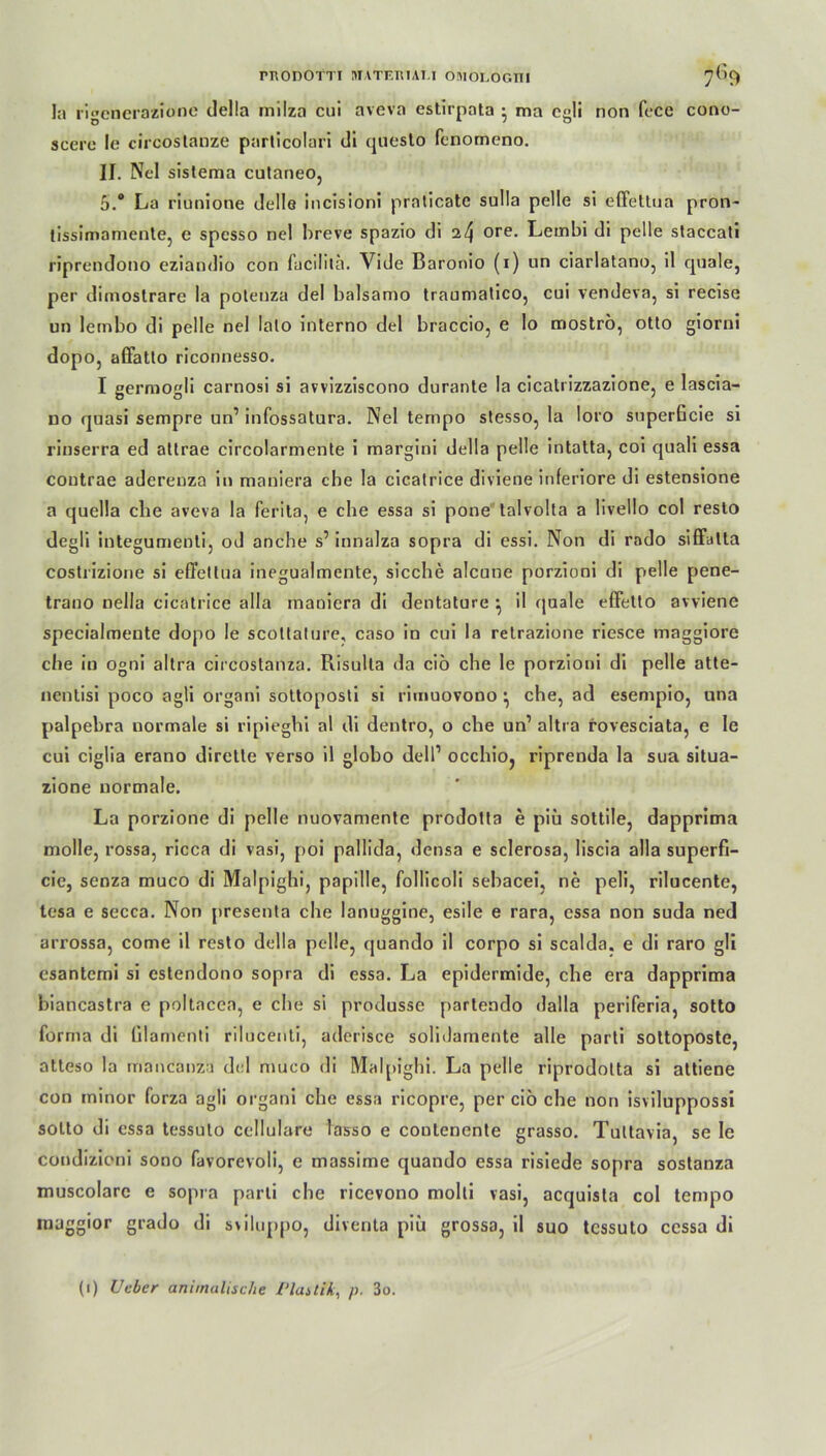rnODOTTI MATEniAU OMOLOGTII 7^9 In rigenerazione della milza cui aveva estirpata • ma cgli non fcce cono- scere Ie circostanze particolari di questo fcnomeno. II. Nel sislema cutaneo, 5.° La riunione delle incisioni praticate sulla pelle si effettua pron- tissimamente, e spesso nel breve spazio di 24 ore- Lembi di pelle staccali riprendono eziandio con fucilitä. Vide Baronio (x) un ciarlatano, il quäle, per ditnostrare la poleuza del balsamo traumatico, cui vendeva, si recise un lembo di pelle nel lalo interno del braccio, e lo moströ, otto giorni dopo, afFatto riconnesso. I gerraogli carnosi si avvizziscono durante la cicati izzazione, e lascia- no quasi sempre un’ infossatura. Nel tempo stesso, la loro superücie si rinserra ed atlrae circolarmente i margini della pelle intatta, coi quali essa coutrae aderenza in mauiera che la cicatrice diviene inferiore di estensione a quella die aveva la ferita, e che essa si pone talvolta a livello col resto degli integumenti, od anche s’ innalza sopra di essi. Non di rodo siffatta costrizione si effettua inegualmente, sieche alcune porzioni di pelle pene- trano nella cicatrice alla inanicra di dentature ^ il quäle effetto avviene specialmente dopo le scoltature, caso in cui la relrazione riesce inaggiore che in ogni allra circostanza. Risulta da ciö che le porzioni di pelle atte- nentisi poco agli organi sottoposti si riuiuovono } che, ad esenxpio, una palpebra uormale si ripieghi al di dentro, o che un1 altra rovesciata, e le cui ciglia erano dirette verso il globo dell1 occhioj riprenda la sua situa- zione uormale. La porzione di pelle nuovamente prodotta e piü sottile, dapprima molle, rossa, ricca di vasi, poi pallida, densa e sclerosa, liscia alla superfi- cie, senza muco di Malpighi, papille, follicoli sebacei, ne peli, rilucente, tesa e secca. Non presenta che lanuggine, esile e rara, essa non suda ned arrossa, come il resto della pelle, quando il corpo si scalda. e di raro gli esantemi si eslendono sopra di essa. La epidermide, che era dapprima biancastra e poltacea, e che si produsse partendo dalla periferia, sotto forma di Glamenti rilucenti, aderisce solitlamente alle parti sottoposte, atteso la mancanza del muco di Malpighi. La pelle riprodotta si attiene con minor forza agli organi che essa ricopre, per ciö che non isviluppossi sotto di essa tessuto cellulare tasso e coutenente grasso. Tultavia, se le condizioni sono favorevoli, e massime quando essa risiede sopra sostanza muscolare e sopia parti che ricevono molti vasi, acquista col tempo maggior grado di sviluppo, diventa piü grossa, il suo tessuto ccssa di (1) Ucbcr animalische Vlastik, p. 3o.