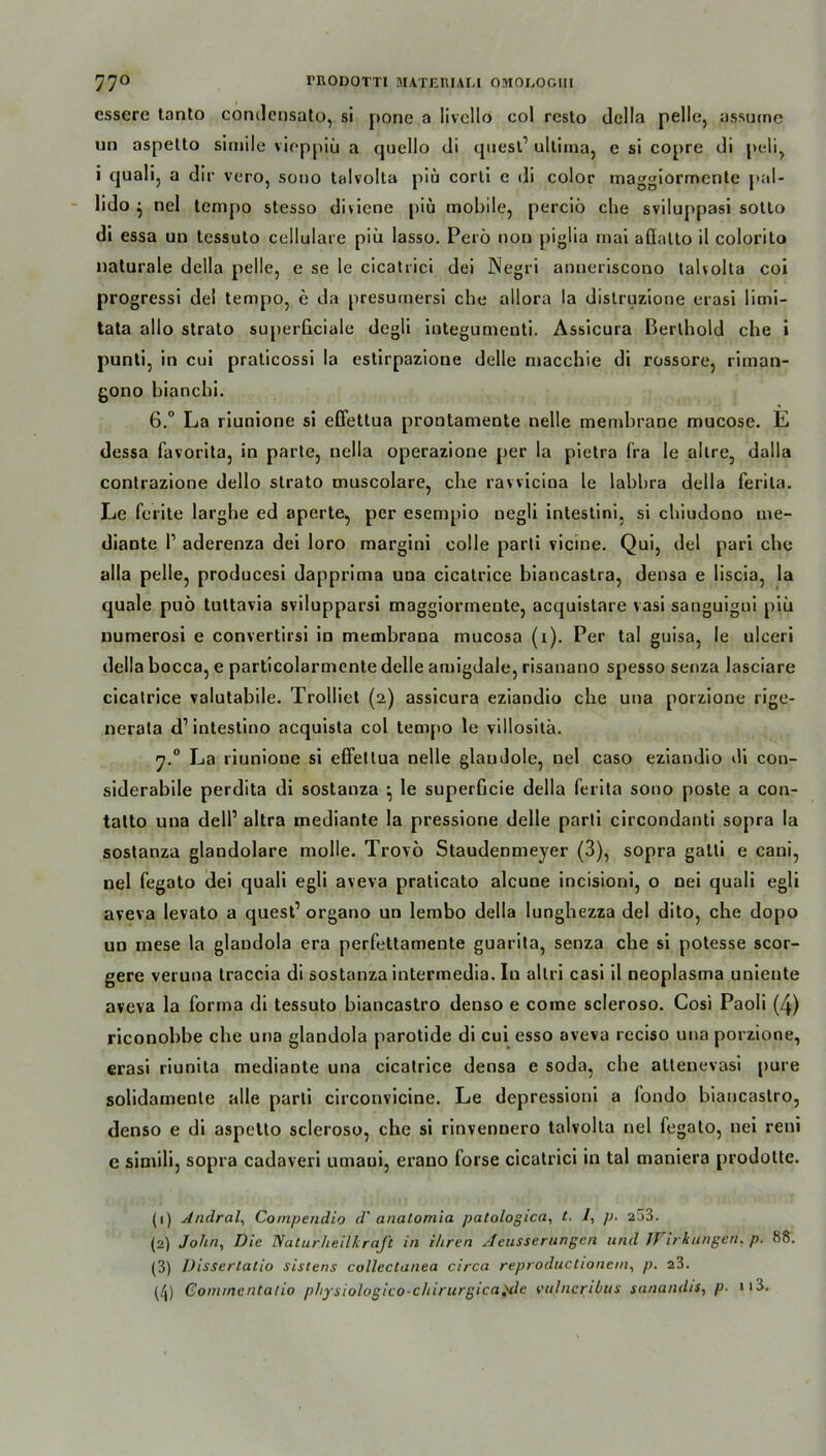 essere tanto condcnsato, si pono a livcllo col resto della pelle, assurne un aspetlo simile vioppiü a quello di quest’ ultima, c si copre di peli, i quali, a dir vero, sono talvolta piü corti e di color rnaggiormenle pal- lido } nel tempo stesso diviene piü mobile, perciö che sviluppasi sotto di essa un tessuto cellulare piü lasso. Perö not) piglia mai aflalto il colorito naturale della pelle, e se Ie cicatrici dei Negri anueriscono talvolta coi progressi del tempo, e da presumersi che allora la distruzione erasi limi- tata allo strato superßciale degli iutegumenti. Assicura Berlhold che i punti, in cui praticossi la estirpazione delle macchie di rossore, riman- gono bianchi. 6.° La riunione si effettua prontamente nelle memhrane mucose. E dessa favorita, in parte, nella operazione per la pietra fra le altre, dalla contrazione dello strato muscolare, che ravvicina le lahhra della ferita. Le ferite larghe ed aperte, per esempio negli intestini, si chiudono me- diantc P aderenza dei loro margini colle parli vicine. Qui, del pari che alla pelle, producesi dapprima una cicatrice biancastra, densa e liscia, la quäle puö tuttavia svilupparsi maggiormente, acquistare vasi sanguigni piü numerosi e convertirsi in memhrana mucosa (i). Per tal guisa, le ulceri della hocca, e particolarmente delle amigdale, risanano spesso senza lasciare cicatrice valutabile. Trollict (2) assicura eziandio che una porzione rige- nerala d’intestino acquista col tempo le villositä. y.° La riunione si effettua nelle glaudole, nel caso eziandio di con- siderabile perdita di sostanza le superficie della ferita sono poste a con- talto una delP altra mediante la pressione delle parti circondanti sopra la sostanza glandolare molle. Trovö Staudenmeyer (3), sopra gatli e cani, nel fegato dei quali egli aveva praticato alcune incisioni, o nei quali egli aveva levato a quest1 2 3 organo un lembo della lunghezza del dito, che dopo un mese la glandola era perfettamente guarita, senza che si potesse scor- gere veruna traccia di sostanza intermedia. In altri casi il neoplasma uniente aveva la forma di tessuto biancastro denso e come scleroso. Cosi Paoli (4) riconobbe che una glandola parotide di cui esso aveva reciso una porzione, erasi riunita mediante una cicatrice densa e soda, che atlenevasi pure solidamenle alle parli circonvicine. Le depressioni a fondo biancastro, denso e di aspetto scleroso, che si rinvennero talvolta nel fegato, nei reni e simili, sopra cadaveri umaui, erano forse cicatrici in tal maniera prodotte. (1) Andral, Compendio d' analomia patologica, t. 1, p. 233. (2) John, Die TSaturheilkraJt in ihren Aeusserungcn und JVirkungen. p. 88. (3) Dissertatio sisiens collectanea circa reproductionem, p. 23. (/j) Conuncntalio physiologico-cliirurgica,We vulncribiis sanandis, p- 113.