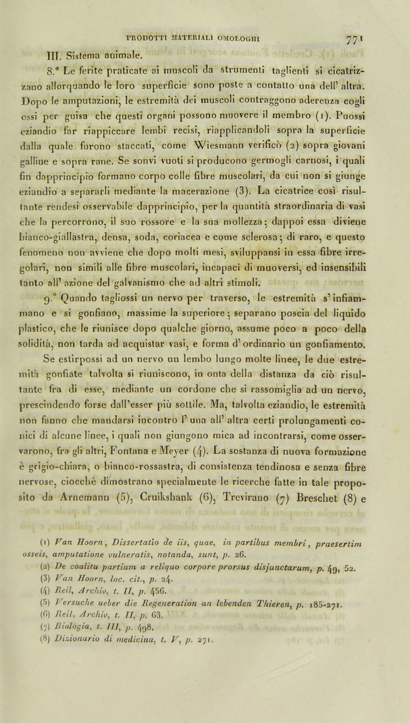 77T IIF. Sisfema animale. 8.“ Le ferite praticate ai muscoli Ja strumenti taglienli si cicalriz- zano allorquando le loro snperficie sono poste a contatto una dell1 2 3 4 5 6 7 8 altra. Dopo le amputazioni, le estremilä dci muscoli contraggono aderenza cogli ossi per guisa che questi organi possono muovere il membro (i). Puossi cziandio far riappiccare leinbi recisi, riapplicandoli sopra la superGcie dalla quäle furono staccati, come Wiesmann verificb (2) sopra giovani gailine e sopra raue. Se sonvi vuoti si producono germogli carriosi, i quali Gn dapprincipio formano corpo colle Gbre muscolari, da cui non si giunge eziandio a separarli mediante la macerazione (3). La cicatrice cosi risul- tante rendesi osservobile dapprincipio, per la quantilä straordinaria di vasi che la percorrono, il suo rossore e la sua mollezza* dappoi essa diviene bianco-giallastra, densa, soda, coriacea e come sclerosa:, di raro, e questo Genom eno non avviene che dopo molti mesi, sviluppansi in essa Gbre irre- golari, non simili alle Gbre muscolari, incapaci di muoversi, ed insensibili tanto all1 azione del galvanismo che ad altri stimoli. g.° Quando tagliossi un nervo per traverso, le estremita s1 inGam- mano e si gonGano, massime la superiore- separano poscia del liquido plastico, che le riunisce dopo qualche giorno, assume poco a poco della soliditä, non tarda ad acquistar vasi, e forma d1 ordinario un gonGamento. Se estirpcssi ad un nervo un lembo lungo molte linee, le due estre- milä gonGate talvolta si riuniscono, in onta della distanza da ciö risul- tante fra di esse, mediante un cordone che si rassomiglia ad un nervo, prescindendo forse dall’esser piü sottile. Ma, talvolta eziandio, le estremita non fanno che mandarsi incontro l1 una all1 altra certi prolungamenti co- nici di alcune linee, i quali non giungono mica ad incontrarsi, come osser- varono, fra gli altri, Fontana e Meyer (4). La sostanza di nuova formazione e grigio-chiara, o bianco-rossastra, di consistenza tendinosa e senza Gbre nervöse, ciocche dimostrano specialmeute le ricerche fatte in tale propo- sito da Arnemann (5), Cruikshank (6), Trevirano (7) Breschet (8) e (1) Van Hoorn, Dissertatio de iis, quae, in partibus membri, praesertim osseis, arnputatione vulneratis, notanda, sunt, p. 26. (2) De coalitu partium a reliquo corpore prorsus disjunctarum, p. 52. (3) Van Hoorn, loc. citp. 24. (4) Reil, Archiv, t. II, p. 4 56. (5) Versuche ueber die Regeneration an lebenden Tliieren, p. 185*271. (6) Reil, Archiv, t. II, p. G3. (7) Riulogia, t. III, 4g8.