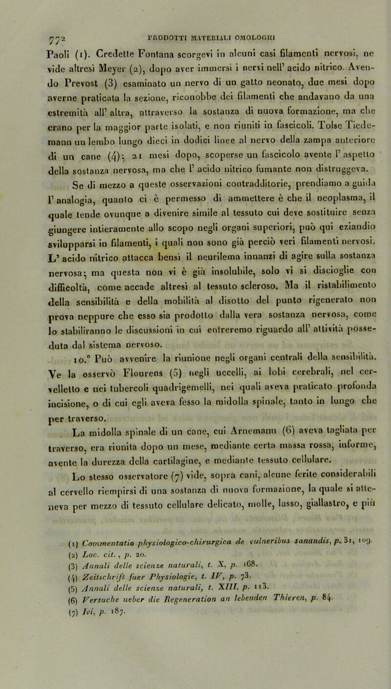 Paoli (i). Credelte Fontana scorgevi in alcuni casi Glamenti ncrvosi, ne viele altresi Meyer (2), dopo aver immersi i nervi nell1 2 3 * 5 6 7 acido nitrico. Aven- do Prevost (3) esaminato un nervo di un gatto neonato, due mesi dopo averne pralicata Ia sezioue, riconobbe dei Glamenti che andavatio da una estremitä all1 altra, attraverso la sostanza di nuova formazione, ma che erano per la maggior parte isolati, e non riuniti in fascicoh. Xolsc Tiede- niann un lerabo lungo dieci in dodici linee al nervo della zampa anteriore di un cane (4)', 21 mesi dopo, scoperse un fascicolo avente l1 aspetio della sostanza nervosa, ma che l1 acido nitrico fumante non distruggeva. Se di mezzo a queste osservazioni contradditorie, prendiamo a guida l1 analogia, quanto ci e perrnesso di ammettere e che il neoplasma, il quäle tende ovunque a divenire simile al tessuto cui deve sostituire senza giungere intieramente allo scopo negli organi superiori, puö qui eziandio svilupparsi in Glamenti, i quali non sono giä perciö veri Glamenti nervosi. L’ acido nitrico attacca bensi il neurilema innanzi di agire sulla sostanza nervosa', ma questa non vi e giä insolubile, solo vi si discioglie con diflicoltä, come accade altresi al tessuto scleroso. Ma il ristabilimento della sensibilitä e della mobilitä al disotto del punto rigenerato non prova neppure che esso sia prodotto dalla vera sostanza nervosa, come lo stabiliranno le discussioni in cui enlreremo riguardo all1 attivitä posse- duta dal sistema nervoso. io.° Puö avvenire la riunione negli organi cenlrali della sensibilitä. Ve la osservö Flourens (5) negli uccelli, ai lobi cerebrali, nel cer- velletlo e nei tubercoli quadrigemelli, nei quali aveva praticato profonda incisione, o di cui egli aveva fesso la midolla spinale, tanio in lungo che per traverso. La midolla spinale di un cane, cui Arnemann (6) aveva tagliata per traverso, era riunita dopo un niese, roediante certa massa rossa, informe, avente la durezza della cartilagine, e mediante tessuto cellulare. Lo stesso osservatore (7) vide, sopra cani, alcune ferite considerabih al cervello riempirsi di una sostanza di nuova formazione, la quäle si attc- neva per mezzo di tessuto cellulare delicato, molle, lasso, giallastro, e piü (1) Com/nentatio pliysiologico-chirurgica de vulneribus sanandis, 3i, 109. (2) Loc. cit., p. 20. (3) Annali delle scienze naturali, t. X, p. 1G8. (/J) Zeitschrift f'uer Physiologie, t. 1P, p. ?3. (5) Annali delle scienze naturali, t. XIII, p. 113. (6) Versuche ueher die Regeneration an lebenden Thieren, p. 84-