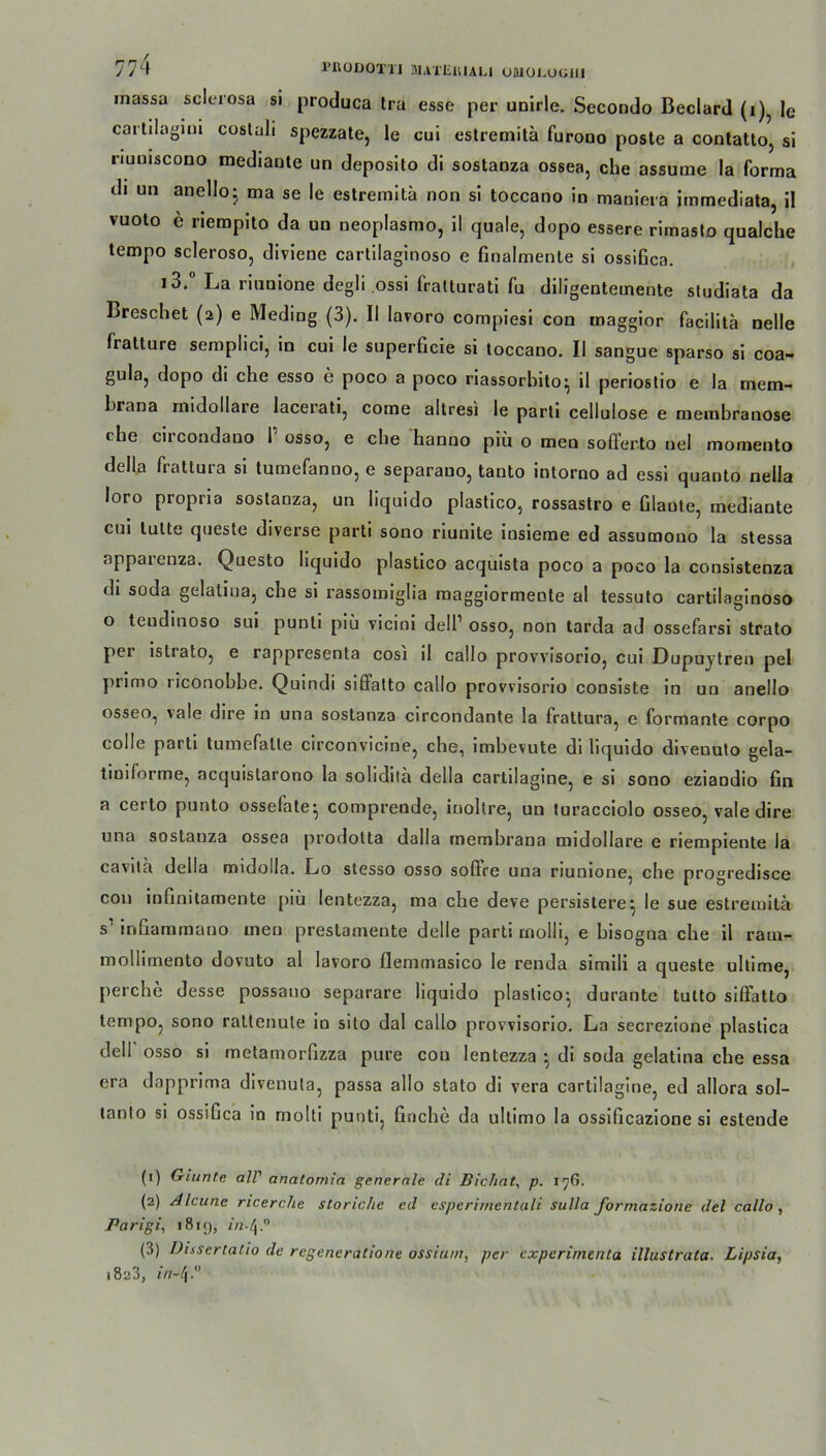 inassa sclerosa si produca tra esse per unirle. Secondo Beclard (i), le cartilagim costali spezzate, le cui estremitä furono poste a contatto, sl riuuiscoDO mediante un deposito dl sostanza ossea, che assume la forma di un anello; ma se le estremitä non si toccano in maniera immediata, il vuolo e liempito da un neoplasmo, il quäle, dopo essere rimasto qualche tempo scleroso, diviene cartilaginoso e finalmente si ossifica. i3. La rinnione degli ossi fratturati fu diligentemente studiata da Brcschet (2) e Meding (3). II lavoro compiesi con maggior facilitä nelle fratture semplici, in cui le superGcie si toccano. II sangue sparso si coa- gula, dopo di che esso e poco a poco riassorbito^ il periostio e la mem- brana midollare Iacerati, come altresi le parti cellulose e membranose < he cii condano 1 osso, e che hanno piii o men sofferto uel momento della fratlura si tumefanuo, e separauo, tanto intorno ad essi quanto nella loro propria sostanza, un liquido plastico, rossastro e Glaute, mediante cui lutte queste diverse parti sono riunite iusieme ed assumono la stessa apparenza. Questo liquido plastico acquista poco a poco la consistenza di soda gelatma, che si rassomiglia raaggiormente al tessuto cartilaginoso o teudinoso sui punti piü vicini dell’ osso, non tarda ad ossefarsi strato per istrato, e rappresenta cosi il callo provvisorio, cui Dupuytren pel primo riconobbe. Quindi siffatto callo provvisorio consiste in un anello osseo, vale dire in una sostanza circondante la frattura, e formante corpo colle parti tumefalte circonvicine, che, imbevute di liquido divenuto gela- timforme, acquistarono la sohditä della cartilagine, e si sono eziandio Gn a certo punto ossefate- comprende, iuoltre, un turacciolo osseo, vale dire una sostanza ossea prodotta dalla membrana midollare e riempiente la cavith della midolla. Lo stesso osso soflre una nunione, che progredisce con inGnitamente piü lentezza, ma che deve persistere^ le sue estremitä s1 2 3 inGammano men prestamente delle parti rnolli, e bisogna che il rain- mollimento dovuto al lavoro flemmasico le renda simili a queste ultime, perche desse possano separare liquido plastico- durante tulto siffatto tempo, sono ratlenute io sito dal callo provvisorio. La secrezione plastica delf osso si metamorGzza pure cou lentezza ^ di soda gelatina che essa era dapprima divenuta, passa allo stato di vera cartilagine, ed allora sol- lanlo si ossiGca in molti punti, Gnche da ultimo la ossiGcazione si esteude (1) Giunte all’ analomia generale di Bichat, p. 176. (2) Alcune ricerche storiche ed esperimentali sulla formazione del callo, Parigi, 1819, in-[\,° (3) üissertatio de regeneratione ossiuni, per experimenta illuslraCa. Lipsia, 1823, in-(\.°