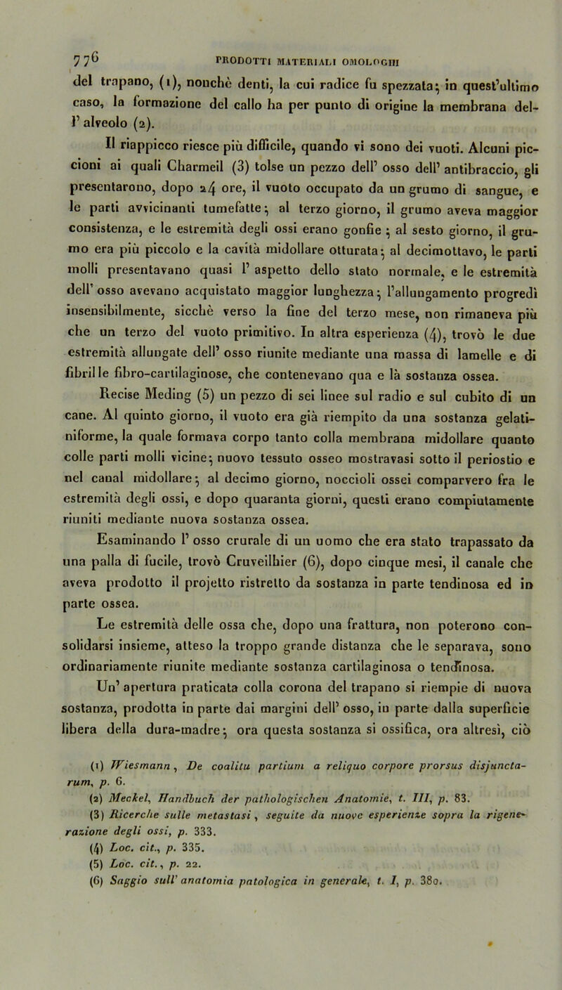7 7^ rnoDom materiai.i omoeogiii del trnpano, (i), nonche denti, la cui radice fu spezzata^ in quest’ultimo caso, la formazione del callo ha per punto di origine la membrana del- 1’ alveolo (2). II riappicco riesce piii diflicile, quando vi sono dei vuoti. Alcuni pic- cioni ai quali Charmeil (3) tolse un pezzo dell1 2 3 4 5 6 osso dell1 antibraccio, gli presentarono, dopo 24 ore, il vuoto occupato da un grurao di sangue, e le parti avvicinanti tumefatte^ al terzo giorno, il grumo aveva maggior consistenza, e Ie estremitä degli ossi erano goofie ; al sesto giorno, il gru- mo era piü piccolo e la cavitä midollare otturata- al decimoltavo, le parti molli presentavano quasi P aspetto dello stato normale, e le estremitä delPosso avevano acquistato maggior lunghezza* Pallungamento progredi insensibilmente, sieche verso la fine del terzo mese, non rimaneva piü che un terzo del vuoto primitivo. In altra esperienza (4), trovö le due estremitä allungate dell’ osso riunite mediante una massa di lamelle e di fibrille fibro-cartilaginose, che contenevano qua e lä sostanza ossea. Recise Meding (5) un pezzo di sei linee sul radio e sul cubito di un cane. Al quinto giorno, il vuoto era giä riempito da una sostanza gelati- niforme, la quäle formava corpo tanto colla membrana midollare quanto colle parti molli vicine; nuovo tessuto osseo mostravasi sotto il periostio e nel caual midollare ^ al decimo giorno, noccioli ossei comparvero fra le estremitä degli ossi, e dopo quaranta giorni, questi erano compiutamente riuniti mediante nuova sostanza ossea. Esaminando P osso crurale di un uomo che era stato trapassato da una palla di fucile, trovo Cruveilbier (6), dopo einque mesi, il canale che aveva prodotto il projetto ristrelto da sostanza in parte tendinosa ed in parte ossea. Le estremitä delle ossa che, dopo una frattura, non poterono con- solidarsi insieme, atteso la troppo grande distanza che le separava, souo ordinariamente riunite mediante sostanza cartilaginosa o tendinosa. Un1 apertura praticata colla corona del trapano si riempie di nuova sostanza, prodotta in parte dai margini delP osso, iu parte dalia superficie libera della dura-madre} ora questa sostanza si ossifica, ora altresi, cio (1) Wiesmann , De coalitu partium a reliquo corpore prorsus disjuncta- rum, p. 6. (2) Meckel, Handbuch der pathologischen Anatomie, t. III, p. 83. (3) Ricerche sulle metastasi, seguite da nuovc esperienze sopra la rigene~ razione degli ossi, p. 333. (4) Loc. eit., p. 335. (5) Loc. cit., p. 22. (6) Saggio sulV anatornia patologica in generale, t. I, p. 380.