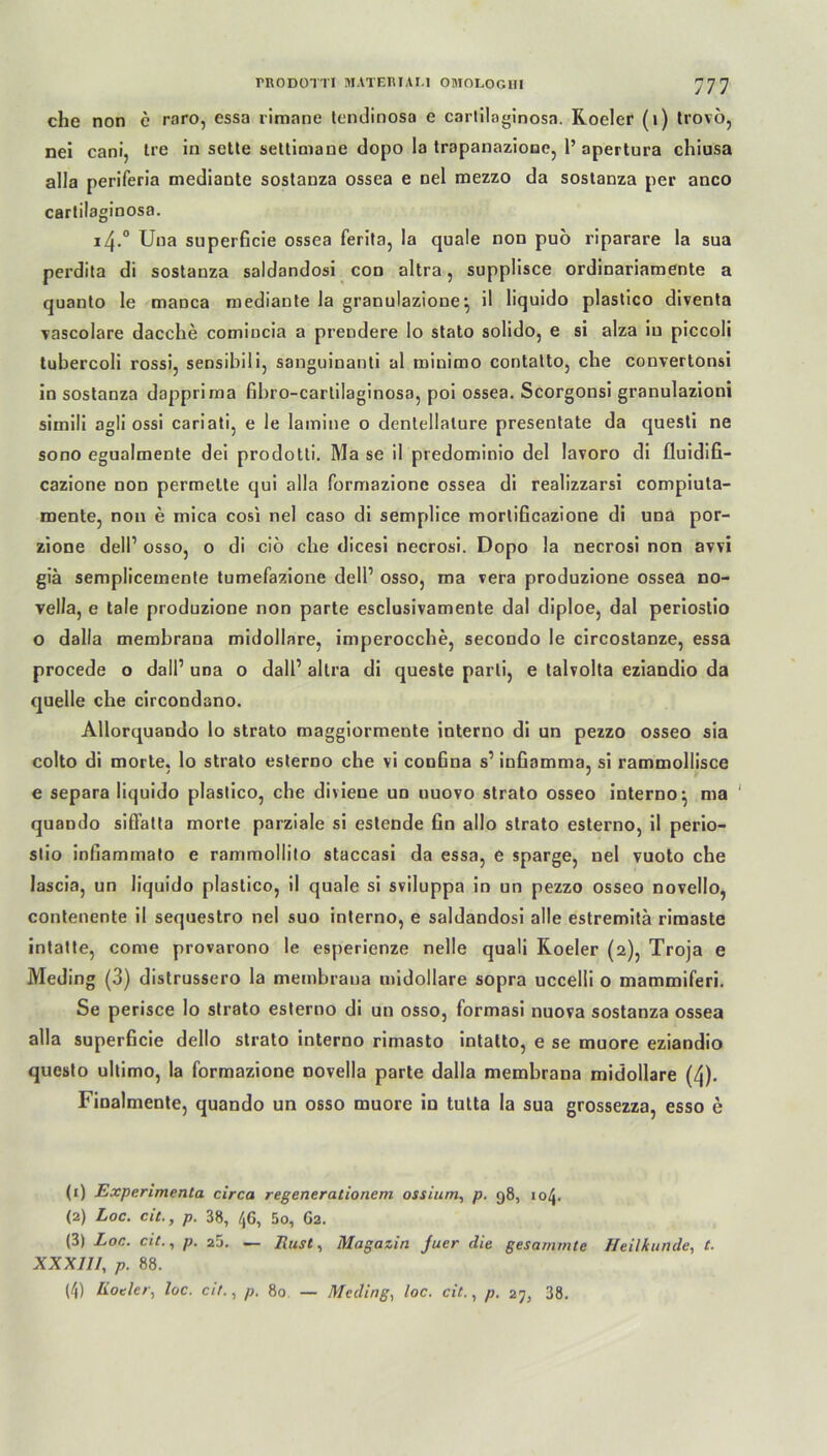 che non e rnro, essa rimane tendinosa e cartilaginosn. Roeler (1) trovö, nei cani, Ire in sette settimane dopo la tropanazione, 1’ apertura chiusa alla periferia mediante sostauza ossea e nel mezzo da sostanza per anco carlilaginosa. i4.° Una superGcie ossea ferita, la quäle non puö riparare la sua perdita di sostanza saldandosi con altra, supplisce ordinariamente a quanto le manca mediante la granulazione*, il liquido plastico diventa vascolare dacche comincia a prendere lo stato solido, e si alza in piccoli tubercoli rossi, sensibili, sanguinanti al minirno contatto, che convertonsi in sostanza dapprima Gbro-cartilaginosa, poi ossea. Scorgonsi granulazioni simili agli ossi cariati, e le lamine o dentellalure presentate da questi ne sono egualmente dei prodotti. Ma se il predominio del lavoro di fluidifi- cazione non permette qui alla formazione ossea di realizzarsi compiuta- roente, non e inica cosi nel caso di semplice morliGcazione di una por- zione dell’ osso, o di ciö che dicesi necrosi. Dopo la necrosi non avvi giä semplicemente tumefazione dell1 2 3 4 osso, ma vera produzione ossea no- vella, e tale produzione non parte esclusivamente dal diploe, dal periostio o dalla membrana midollare, imperocche, secondo le circostanze, essa procede o dalP una o dall’ altra di queste parti, e talvolta eziandio da quelle che circondano. Allorquando lo strato maggiormente interno di un pezzo osseo sia colto di morte. lo strato esterno che vi conGna s’ inGnmma, si rammollisce e separa liquido plastico, che divieue un uuovo strato osseo interno ^ ma ' quando siflfatta morte parziale si estende Gn allo strato esterno, il perio- stio inGammato e rammollito staccasi da essa, e sparge, nel vuoto che lascia, un liquido plastico, il quäle si sviluppa in un pezzo osseo novello, contenente il sequestro nel suo interno, e saldandosi alle estremitä rimaste intatte, come provarono le esperienze nelle quali Roeler (2), Troja e Meding (3) distrussero la membrana midollare sopra uccelli o mammiferi. Se perisce lo strato esterno di un osso, formasi nuova sostanza ossea alla superGcie dello strato interno rimasto intatto, e se muore eziandio questo ultimo, la formazione novella parte dalla membrana midollare (4). Finalmente, quando un osso muore in tutta la sua grossezza, esso e (1) Experimenta circa regenerationern ossiuni, p. 98, 104. (2) Loc. cit., p. 38, 46, 5o, 62. (3) Loc. cit., 25. — Rust, Magazin Juer die gesammte Heilkunde, t. XXXIII, p. 88. (4) Koder, loc. cit., p. 80 — Meding, loc. cit., p. 27, 38.