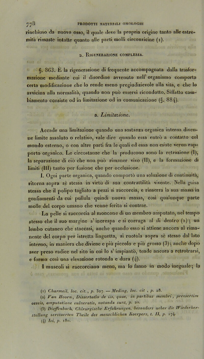 rinchiuso da rmovo osso, il quäle deve !a propria origine tanto alle cstre- mitä rimaste intatte quanto alle parti molli circonvicine (i). 2. Rigenerazione cobiplessa. I i, » §. 863. E la rigenerazione di frequente accompagnata dalla traslor- mazione mediante cui il disordine avvenuto nell’ organismo comporla certa modificazione che lo rende meno pregiudizievole alla vita, e che lo avvicina alla normalitä, quando non puö esservi ricondotto. Siffatlo cam- biamento consiste od in limitazione od in comuuicazioue (§. 884). a. Limitazione. Accade una limitazione quando una sostanza organica interna diven- ne limite assoluto o relativo, vale dire quando essa entrö a contatto col mondo esterno, o con altre parti fra le quali ed essa non esiste verun rap- porto organico. Le circostanze che la producono sono la retrazione (I), la separazione di ciö che non puö rimaner vivo (II), e la formazione di limiti (III) tanto per fusione che per occlusione. I. Ogui parte organica, quando comportö una soluzione di continuita, ritorna sopra se stessa in virtü di sua contrattilitä vivente. Nella guisa stessa che il polipo tagliato a pezzi si raccorcia, e rinserra la sua massa in gonßamenti da cui pullula quindi uuova massa, cosi qualunque parte molle del corpo umano che venne ferita si contrae. La pelle si raccorcia al moncone di un membro amputato, nel tempo stesso che il suo margine s1 2 3 increspa e si corruga al di dentro (2) *, un lembo cutaneo che staccasi, anche quando esso si attiene ancora al rima- nente del corpo per istretta linguetta, si ruotola sopra se stesso dal lato interno, in maniera che diviene e piü piccolo e piü grosso (3)*, anche dopo aver preso radice nel sito in cui lo s’ impiantö, tende ancora a retrotrarsi, e forma cosi una elevazione rotonda e dura (4). I muscoli si raccorciano meno, ma lo fanno in modo ineguale, la (1) Charmeil, loc. cit., p. 327.—Meeting, loc. cit , p. 28. (2) Van Hoorn, üissertatio de iis, quae, in partibus membri, preetirtim osseis, amputatione vulneratis, notanda sunt, p. 20. (3) Diefenbach, Chirurgische Erfahrungen, besonders ueber die Wiederher- stellung zerstaerten Theile des menschlichen lioerpers, t. Il, p. • 74- (/j) Ivi, p. 180.