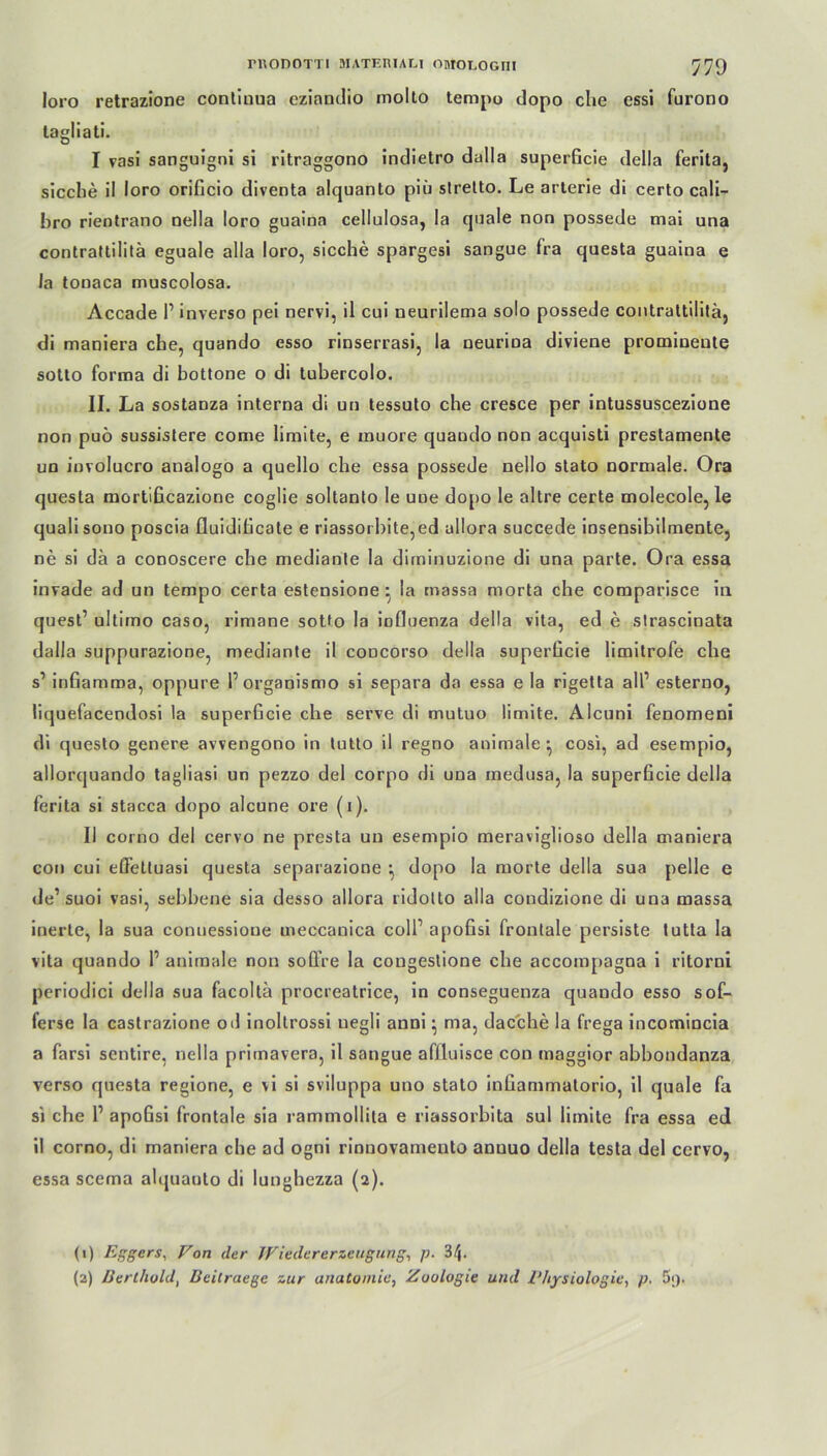 loro retrazione continua eziandio molto tempo dopo che essi furono lagliati. I vasi sanguigni si ritraggono indietro dalla superficie della ferita, sieche il loro orificio diventa alquanto piü slretto. Le arterie di certo cali- hro rientrano nella loro guaina cellulosa, la quäle non possede mai una contrattilitä eguale alla loro, sieche spargesi sangue fra questa guaina e Ja tonaca muscolosa. Accade l1 2 inverso pei nervi, il cui neurilema solo possede contrattilitä, di maniera che, quando esso rinserrasi, la neurioa diviene prominente sotto forma di bottone o di tubercolo. II. La sostanza interna di un tessuto che cresce per intussuscezione non puö sussistere come limite, e inuore quando non acquisti prestamente un involucro analogo a quello che essa possede nello stato normale. Ora questa mortificazione coglie soltanto le uoe dopo le altre certe molecole, le qualisono poscia fluidiheate e riassoi bite,ed allora succede insensibilmente, ne si da a conoscere che mediante la diminuzione di una parte. Ora essa invade ad un tempo certa estensione : la massa morta che comparisce in quest’ ultimo caso, rimane sotto la iofluenza della vita, ed e strascinata dalla suppurazione, mediante il codcoi’so della superficie limilrofe che s’ infiamma, oppure Porganismo si separa da essa e la rigetta alP esterno, liquefacendosi la superficie che serve di mutuo limite. Alcuni fenomeni di questo genere avvengono in tutto il regno animale ■ cosi, ad esempio, allorquando tagliasi un pezzo del corpo di una inedusa, la superficie della ferita si stacca dopo alcune ore (i). II corno del cervo ne presta un esempio meraviglioso della maniera con cui eßeltuasi questa separazione } dopo la morte della sua pelle e de’suoi vasi, sebbene sia desso allora ridotto alla condizione di una massa inerte, la sua conuessioue meccanica coli1 apofisi frontale persiste tutta la vita quando P animale non soffre la congestione che accompagna i ritorni periodici della sua facollä procreatrice, in conseguenza quando esso sof- ferse la castrazione od inoltrossi uegli anni • ma, dacche la frega incomincia a farsi sentire, nella priinavera, il sangue aflluisce con maggior abbondanza verso questa regione, e vi si sviluppa uno stato infiammalorio, il quäle fa si che P apofisi frontale sia rammollita e riassorbita sul limite fra essa ed il corno, di maniera che ad ogni rinnovameuto anuuo della testa del cervo, essa scema alquanto di lunghezza (2). (1) Eggers, Von der Wieder er Zeugung, p. 34- (2) Derlhold, Beitraege zur anatoiniu, Zoologie und 1‘hysiologie, p. 5;).