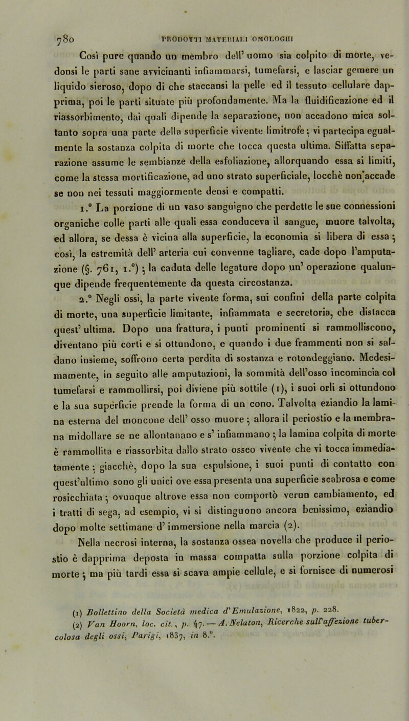 Cosi pure quando uu membro dell1 2 uorao sia colpito di morte, ve- donsi le parti sane avvicinanti infiammarsi, tumefarsi, e lasciar gemere un liquido sieroso, dopo di che staccansi la pelle ed il tessuto cellulare dap- prima, poi le parti situate piü profondamente. Ma la fluidificazione ed il riassorbimento, dai quaü dipende la separazione, non accadono mica sol- tanto sopra una parte della superGcie vivente limitrofe^ vi partecipa egual- mente la sostanza colpita di morte che tocca questa ultima. Siffatta sepa- razione assume le sembianze della esfoliazione, allorquando essa si limiti, come la stessa mortificazione, ad uno strato superficiale, locche non’accade se nou nei tessuli maggiormente deusi e compatti. i.° La porzione di un vaso sanguigno che perdette le sue connessioni organiche colle parti alle quali essa cooduceva il sangue, muore talvolta, ed allora, se dessa e vicina alla superficie, la economia si libera di essa } cosi, la estremitä dell’ arteria cui convenne tagliare, cade dopo l’amputa- zione (§. 761, i.°) } la caduta delle legature dopo un’ operazione qualun- que dipende frequentemente da questa circostanza. 2.0 Negli ossi, la parte vivente forma, sui confini della parte colpita di morte, una superficie limitante, infiammata e secretoria, che distacca quest’ ultima. Dopo una frattura, i punti prominenti si rammolliscono, diventano piü corti e si oltundono, e quando i due frammenti non si sal- dano insieme, soffrono certa perdita di sostanza e rotondeggiano. Medesi- mamente, in seguito alle amputazioni, la sommitä dell’osso incomincia col tumefarsi e rammollirsi, poi diviene piü sottile (1), i suoi orli si ottundono e la sua superficie preode la forma di un cono. Talvolta eziandio la lami- na esterna del moncone dell1 osso muore } allora il periostio e la membra- na midollare se ne allontanaoo e s1 infiammano *, la lamiua colpita di morte e rammollita e riassorbita dallo slralo osseo vivente che vi tocca immedia- tamente ^ giacche, dopo la sua espulsione, i suoi punti di contatto con quest’ultimo sono gli unici ove essapresenta una superficie scabrosa e come rosicchiata • ovuuque altrove essa non comporto verun cambiamento, ed i tratti di sega, ad esempio, vi si distinguono ancora benissimo, eziandio dopo molte settimane d1 immersione nella marcia (2). Nella necrosi interna, la sostanza ossea novella che produce il perio- stio e dapprima deposta in massa compatta sulla porzione colpita di morte ^ ma piü tardi essa si scava arapie cellule, e si fornisce di numerosi (1) Bollettino della Societä uiedica d'Emulazione, 1822, p. 228. (2) Fan Hoorn, loc. cit., p. 47. — A.Nclaton, Ricerche sull'affezione tuber- colosa degli ossi, JParigi, 1837, in 8.°.