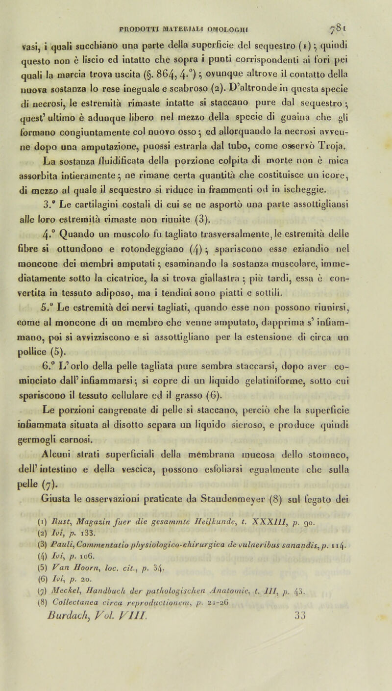 vasi, i quali succhiano una parte della superücie del sequestro (1)quindi questo non e liscio ed intatto che sopra i punti corrispondenti ai fori pei quali la niarcia trova uscita (§. 864, 4-°) i ovunque altrove il contatto della uuova sostanza lo rese ineguale e scabroso (2). D’altronde in questa specie di necrosi, le estremitä rimaste intatte si staccano pure dal sequestro •, quest’ ultimo e adunque libero nel mezzo della specie di guaina che gli (brmano congiuntamente col nuovo osso^ ed allorquando la necrosi avveu- ne dopo una amputazione, puossi estrarla dal tubo, come oaservö Troja. La sostanza fluidificata della porzione colpita di morte non e mica assorbita intierarnente} ne rimane certa quantitä che costituisce un icore, di mezzo al quäle il sequestro si riduce in frammenti od in ischeggie. 3. Le cartilagini costali di cui se ne asportö una parte assottigliansi alle loro estremitä rimaste non riuuite (3). 4«° Quando un muscolo iu tagliato trasversalmenle, le estremitä delle Obre si ottundono e rotondeggiano (4) } spariscono esse eziandio nel moncone dei membri amputati ^ esaminando la sostanza muscolare, imme- diatamente sotto la cicatrice, la si trova giallaslra • piü tardi, essa e con- vertita in tessuto adiposo, ma i tendini sono piatti e sottili. 5. “ Le estremitä dei nervi tagliati, quando esse non possono riunirsi, come al moncone di un membro che venne amputato, dapprima s1 inGam- mano, poi si avvizziscono e si assottigliano per la estensione di circa un pollice (5). 6. ° L’orlo della pelle tagliata pure sembra staccarsi, dopo aver co- minciato dalT inGammarsi • si copre di un liquido gelatiniforme, sotto cui spariscono il tessuto cellulare ed il grasso (6). Le porzioni cangrenate di pelle si staccano, perciö che la superGcie inGammata situata al disotto separa un liquido sieroso, e produce quindi germogli carnosi. Alcuni strati superGciali della membrana mucosa dello stomnco, dell’ intestino e della vescica, possono esfoliarsi egualmente che sulla pelle (7). Giusta le osservazioni praticate da Staudenmeyer (8) sul legato dei (1) Rust, Magazin fuer die gesarnmte Heilkunde, t. XXX11J, p. 90. (2) lei, p. 133. (3) Pauli, Commentatio p/iysiologico-chirurgica de vulneribus sanandis, p. 11 (\. (4) lei, p. 106. (5) Van Hoorn, loc. citp. 34- (6) lei, p. 20. (7) Meckel, Handbuch der pathologischen Anatomie, t. 111, p. 43. (8) Collectanea circa reproductionem, p. 21-2Ü Burdachf Vul. ylll. 33