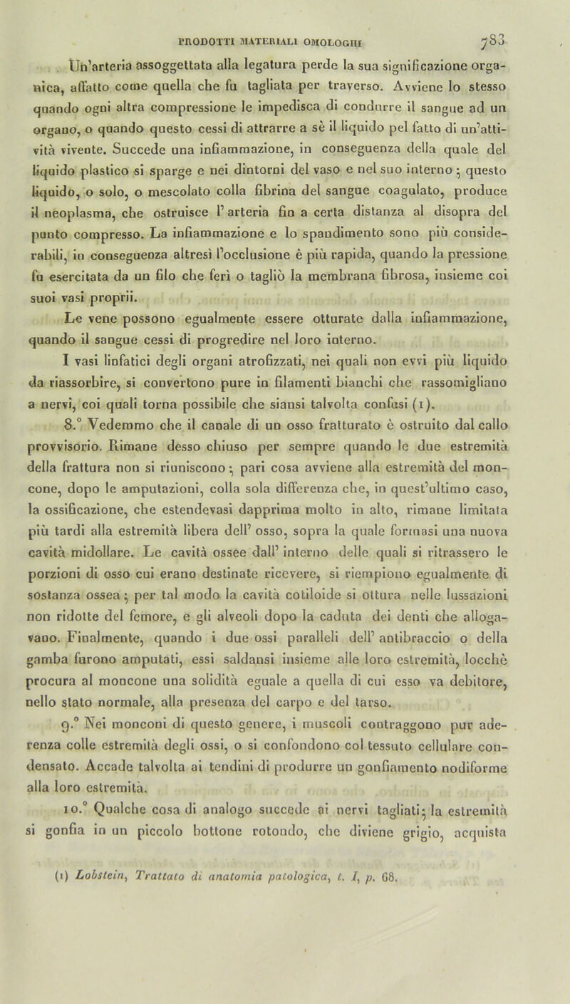 tJn’arteria assoggettata alla legatura perde la sua signilicazione orga- nica, affatto come quella che fu tagliata per traverso. Avviene lo stesso quando ogni altra compressione le impedisca di condurre il sangue ad un organo, o quando questo cessi di attrarre a se il liquido pel fatto di un’atti- vitä vivente. Succede una inGammazione, in conseguenza della quäle del liquido plastico si sparge e nei dintorni del vaso e nel suo interno • questo liquido, o solo, o mescolato colla Gbrina del sangue coagulato, produce il neoplasma, che ostruisce 1’ arteria fin a certa distanza al disopra del puuto compresso. La inGammazione e lo spaudiraento sono piü conside- rabili, in conseguenza altresi l’occlusione e piü. rapida, quando la pressione fu esercitata da un filo che feri o tagliö la membrana fibrosa, insieme coi suoi vasi proprii. Le vene possono egualmente essere otturate dalla inGammazione, quando il sangue cessi di progredire nel loro ioterno. I vasi linfatici degli organi atroGzzati, nei quali non evvi piü liquido da riassorbire, si convertono pure in filamenti bianchi che rassomigliano a nervi, coi quali torna possibile che siansi talvolta confusi (i). 8.° Vedemmo che il canale di un osso fratturato e ostruito dal cailo provvisorio. Riraane desso chiuso per sempre quando le due estremitä della frattura non si riuniscono; pari cosa avviene alla estremitä del mon- cone, dopo le amputazioni, colla sola differenza che, in quest’ultimo caso, la ossißcazione, che estendevasi dapprima molto in alto, rimane limitata piü tardi alla estremitä libera dell’ osso, sopra la quäle formasi una nuova cavitä midollare. Le cavitä ossee dalP interno delle quali si ritrassero le porzioni di osso cui erano destinate ricevere, si riempiono egualmente di sostanza ossea } per tal modo la cavitä cotiloide si ottura nelle lussazioni non ridolte del femore, e gli alveoli dopo la caduta dei denti che alloga- vano. Finalmente, quando i due ossi paralleli delP antibraccio o della gamba furono amputati, essi saldansi insieme alle loro estremitä, locche procura al moncone una soliditä eguale a quella di cui esso va debitore, nello stato normale, alla presenza del carpo e del tarso. 9.0 Nei monconi di questo genere, i muscoli contraggono pur ade- renza colle estremitä degli ossi, o si confondono coi tessuto cellulare con- densato. Accade talvolta ai tendini di produrre un gouGaraento nodiforme alla loro estremitä. io.° Qualche cosa di analogo succede ai nervi tagliati- la estremitä si gonGa in un piccolo bottone rotondo, che diviene grigio, acquista