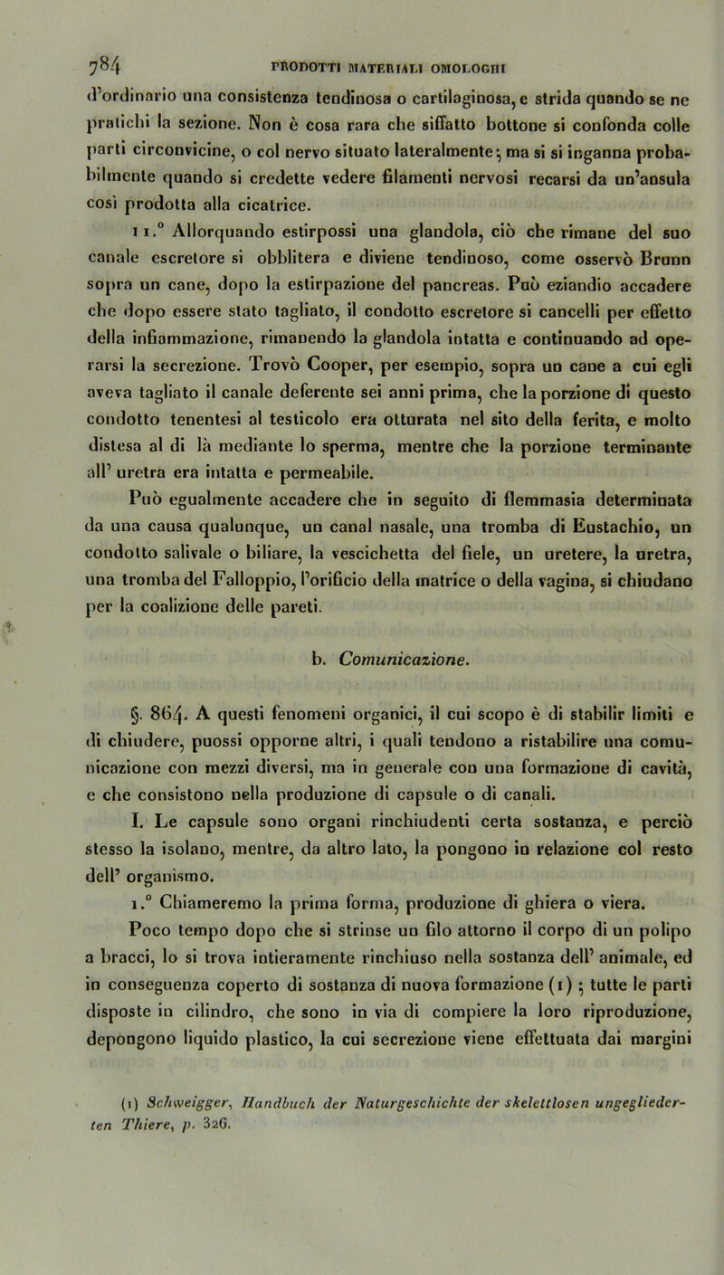 d’ordinario una consistenza tcndiuosa o cartilaginosa, e strida quando se ne pratichi la sezione. Non e cosa rara che siffatto bottone si confonda colle parti circonvicine, o col nervo situato lateralmente \ ma si si inganna proba- bilmcnte quando si credette vedere filamenti nervosi recarsi da un’ansula cosi prodotta alla cicatrice. 11.° Allorquando estirpossi una glaudola, ciö che rimane del suo canale escretore si obblitera e diviene tendinoso, corae osservo Brunn sopra an cane, dopo la estirpazione del pancreas. Pub eziandio accadere che dopo essere stato tagliato, il condotto escrelore si cancelli per effetto della infiammazione, rimaDendo la glandola intatta e continuando ad ope- rarsi la secrezione. Trovo Cooper, per eseinpio, sopra un cane a cui egli aveva tagliato il canale deferente sei anni prima, che la porzione di questo condotto tenentesi al testicolo era otturata nel sito della ferita, e molto distesa al di lä mediante lo sperma, mentre che la porzione terminante all1 uretra era intatta e permeabile. Pub egualmente accadere che in seguito di fleramasia determinata da una causa qualunque, un canal nasale, una tromba di Eustachio, un condotto salivale o biliare, la vescichetta del fiele, un uretere, la uretra, una tromba del Falloppio, Porificio della matrice o della vagina, si chiudano per la coalizioue delle pareti. b. Comunicazione. §. 864* A. questi fenomeni organici, il cui scopo e di stabilir limiti e di chiudere, puossi opporne altri, i quali tendono a ristabilire una comu- nicazione con mezzi diversi, ma in generale con una formazione di cavitä, e che consistono nella produzione di capsule o di canali. I. Le capsule sono organi rinchiudenti certa sostanza, e percib stesso la isolano, mentre, da altro lato, la pongono io relazione col resto dell’ organismo. i.° Chiameremo la prima forma, produzione di ghiera o viera. Poco tempo dopo che si strinse un Glo attorno il corpo di un polipo a bracci, lo si trova intieramente rinchiuso nella sostanza dell1 animale, ed in conseguenza coperto di sostanza di nuova formazione (i) • tutte le parti disposte in cilindro, che sono in via di compiere la loro riproduzione, depongono liquido plastico, la cui secrezione viene efiettuata dai margini (i) Schweigger, Handbuch der Naturgeschichte der skeletclosen ungeglieder- ten Thiere, p. 32G.