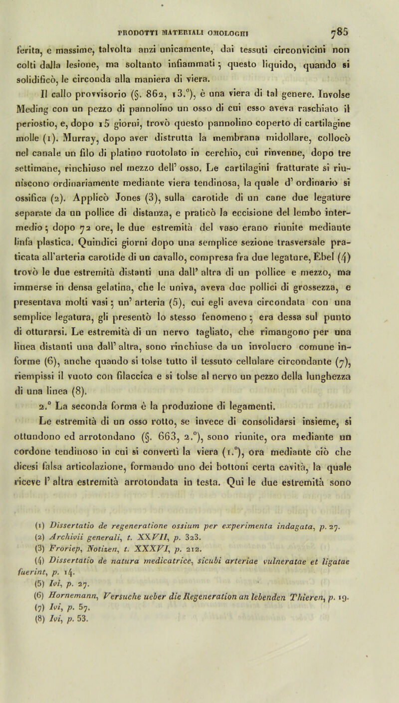 ferita, e massime, talvolta anzi unicamente, dai tessuti circonvicini non colti daJIa lesione, ma soltanto inGammati •, questo liquido, quando si solidiGcö, le circooda alla maniera di viera. II callo provvisorio (§. 862, i3.°), e una viera di tal genere. Involse Meding con un pezzo di pannolino un osso di cui esso aveva raschiato il periostio, e, dopo i5 giorni, trovö questo pannolino coperto di cartilagine molle (1). Murray, dopo aver distrutta la membrana midollare, colloco nel canale un filo di platino ruotolato in cerchio, cui rinvenne, dopo tre settimane, rinchiuso nel rnezzo dell’ osso. Le cartilagini fratturate si riu- niscono ordinariamente mediante viera tendinosa, la quäle d1 2 3 4 5 6 7 8 ordinario si ossiGca (2). Applicö Jones (3), sulla carotide di un cane due legature separate da un pollice di distauza, e praticö la eccisione del lembo inter- rnedio 5 dopo 72 ore, le due estremitä del vaso erano riunite mediante linfa plastica. Quindici giorni dopo una semplice sezione trasversale pra- ticata all’arteria carotide di un cavallo, conipresa fra due legature, Ebel (4) trovö le due estremitä distanti una dall’ altra di un pollice e mezzo, ma immerse in densa gelatina, che le univa, aveva due pollici di grossezza, e presentava molti vasi 5 un’ arteria (5), cui egli aveva circondata con una semplice legatura, gli presentö lo stesso fenomeno •, era dessa sul punto di otturarsi. Le estremitä di un nervo tagliato, che rimangono per una linea distanti una dall1 altra, sono rinchiuse da un involucro comune in- forme (6), anche quando si tolse tutto il tessuto cellulare circondante (7), riempissi il vuoto con Glaccica e si tolse al nervo un pezzo della lunghezza di una linea (8). 2.0 La seconda forma e la produzione di legamenti. Le estremitä di un osso rotto, se invece di consolidarsi insieme, si ottundono ed arrotondano (§. 663, 2.0), sono riunite, ora mediante un cordone tendinoso in cui si converti la viera (r.°), ora mediante ciö che dicesi falsa articolazione, formando uno dei bottoni certa cavitä, la quäle riceve I’ altra estremitä arrotondata in testa. Qui le due estremitä sono (1) Dissertatio de regeneratione ossium per experimenta indagata, p. 27. (2) Archivii generali, t. XXVll, p. 323. (3) Froriep, Notizen, t. XXXVI, p. 212. (4) Dissertatio de natura medicatrice, sicubi arteriae vulneratae et ligatae fuerint, p. \t\. (5) Ioi, p. 27. (6) Hornemann, Versuche ueber die Regeneration an lebenden Tliieren, p. 19. (7) Ioi, p. 57. (8) Ivi, p. 53.