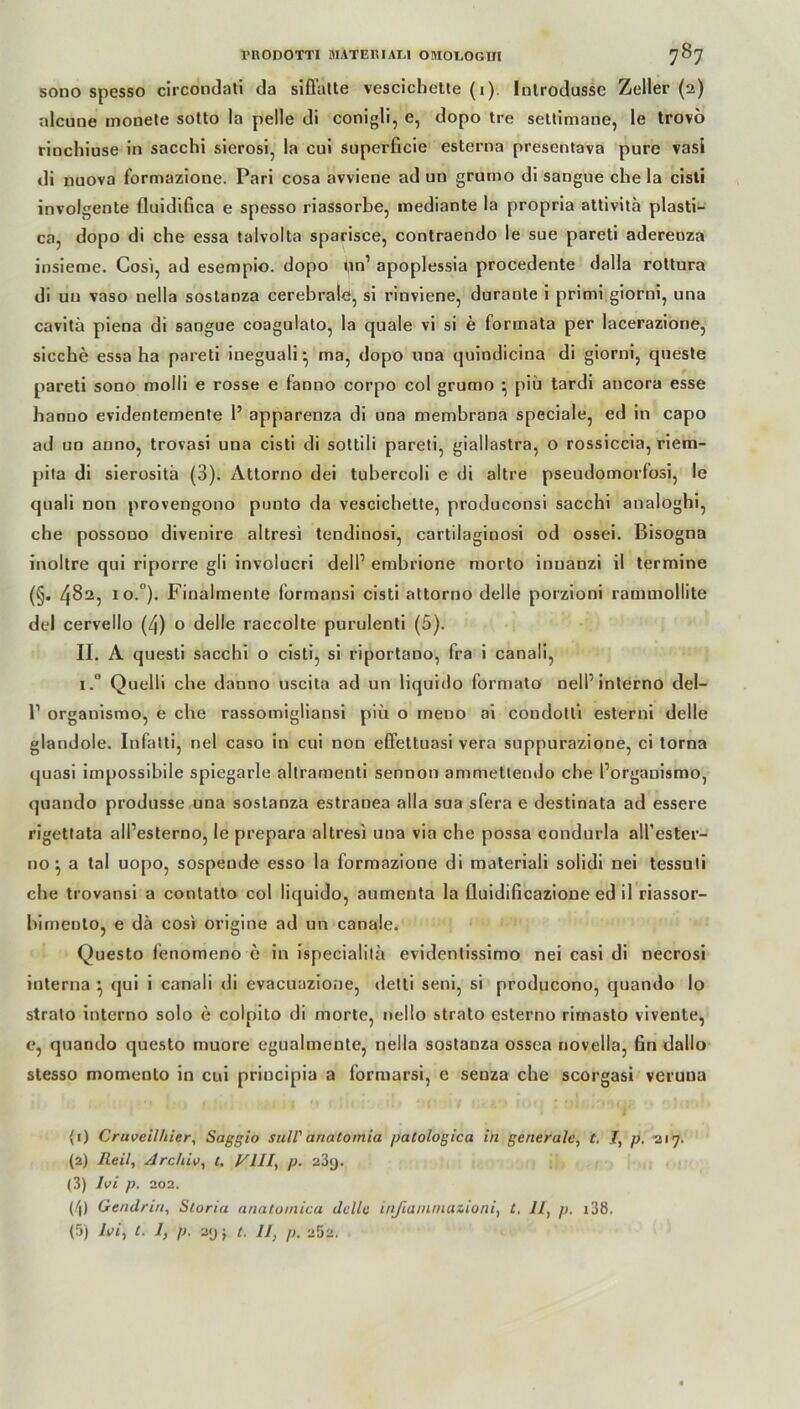 sono spesso circoodati da siffalte vescichette (1) Introdusse Zoller (2) alcune monete sotto la pelle di conigli, e, dopo tre settimane, le trovö rinchiuse in sacchi sierosi, la cui superficie esterna presentava pure vasi di nuova formazione. Pari cosa avviene ad un grutno di sangue che la cisti involgente (luidifica e spesso riassorbe, inediante la propria attivita plasti- ca, dopo di che essa talvolta sparisce, contraendo le sue pareti adereoza insieme. Cosi, ad esempio. dopo un’ apoplessia procedente dalla rottura di un vaso nella sostanza cerebrale, si rinviene, durante i primi giorni, una cavitä piena di sangue coagulato, la quäle vi si e formata per lacerazione, sieche essa ha pareti ineguali • ma, dopo una quindicina di giorni, queste pareti sono molli e rosse e fanno corpo col grutno •, piii tardi ancora esse hanno evidentemente 1’ apparenza di una membrana speciale, ed in capo ad un anno, trovasi una cisti di sottili pareti, giallastra, o rossiccia, riem- pita di sierosita (3). Attorno dei tubercoli e di altre pseudomorlosi, le quali non provengono punto da vescichette, produconsi sacchi analoghi, che possoDO divenire altresi tendinosi, cartilaginosi od ossei. Bisogna inoltre qui riporre gli involucri delP embrione morto inuanzi il termine (§. 482, io.), Finalmente formansi cisti attorno delle porzioni rammollite del cervello (4) o delle raccolte purulenti (5). II. A questi sacchi o cisti, si riportano, fra i canali, i.° Quelli che danno uscita ad un liquido formato nell’interno del- r organismo, e che rassomigliansi piü o rneno ai condotli esterni delle glandole. Infatti, nel caso in cui non effettuasi vera suppurazione, ci torna quasi impossibile spiegarle altrarnenti sennon ammettendo che Porgauismo, quando produsse una sostanza estranea alla sua sfera e destinata ad essere rigettata alPesterno, le prepara altresi una via che possa condurla all’ester- no} a tal uopo, sospende esso la formazione di materiali solidi nei tessuti che trovansi a contatto col liquido, aumenta la fluidificazione ed il riassor- bimento, e da cosi origine ad un canale. Questo fenomeno e in ispecialitä evidentissimo nei casi di necrosi interna •, qui i canali di evacuazione, detti seni, si producono, quando Io strato interno solo e colpito di morte, nello strato esterno rimasto vivente, c, quando questo muore egualmente, nella sostanza ossea novella, ßn dallo stesso momento in cui principia a formarsi, e senza che scorgasi veruua (r) Cruveilhier, Saggio sull' anatomia patologica in generale, f. 7, p. 217. (2) Reil, Archiv, t. VIII, p. 23g. (3) lvi p. 202. (/|) Gendrin, Storia anatainica delle injiainincuioni, t. 11, p. 138.