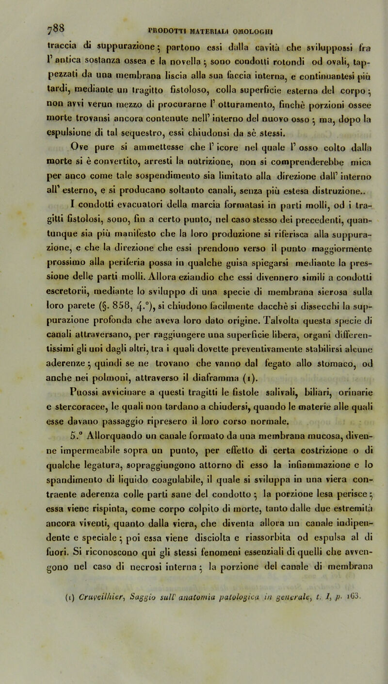 traccia di suppurazione ^ partono essi dalla cavitü che sviluppossi fra l1 antica soslanza ossea e la novella ^ sono condotti rotondi od ovali, tap- pezzati da una membrana liscia alla sua faccia interna, e continuantesi piü tardi, medianle un tragilto fistoloso, colla superficie esterna del corpo ^ non avvi verun mezzo di procurarne I’ otturamento, finche porzioni ossee morte trovansi ancora contenute nell’ iuterno del nuovo osso •, ma, dopo la espulsione di tal sequestro, essi chiudousi da se slessi. Ove pure si auimettesse che P icore nel quäle P osso colto dalla morte si e convertito, arresti la nutrizione, non si comprenderebbe mica per anco come tale sospendimento sia liinitato alla direzionc dalP iuterno all’ esterno, e si producano soltanto canali, senza piii estesa distruzione.. I condotti evacuatori della marcia formatasi in parti rnolli, od i tra- gitti fistolosi, sono, fin a certo punto, nel caso stesso dei precedenti, quan- tunque sia piü manifesto che la loro produzione si riferisca alla suppura- zione, e che la direzione che essi prendono verso il punto maggiormente prossimo alla periferia possa in qualche guisa spiegarsi mediante la pres- sione delle parti molli. Allora eziaudio che essi divennero simili a condotti escretorii, mediante Io sviluppo di una specie di membrana sierosa sulla loro parete (§. 858, 4*°)» s* chiudono facilmente dacche si dissecchi la sup- purazione profonda che aveva loro dato origine. Talvolta questa specie di canali attraversano, per raggiungere una superficie libera, organi differen- tissimi gli uni dagli altri, tra i quali dovette preveutivamente stabilirsi alcune aderenze ^ quindi se ne trovano che vanno dal fegato allo stomaco, od anche nei polmoni, attraverso il diaframma (i). Puossi avvicinare a questi tragitti le fistole salivali, biliari, orinarie e stercoracee, le quali non tardauo a chiudersi, quaudo le materie alle quali esse davauo passaggio ripresero il loro corso normale. 5.° Allorquando un canale formato da una membrana mucosa, diven- ne impermeabile sopra un punto, per effetto di certa costrizione o di qualche legatura, sopraggiungono attorno di esso la infiammazione e lo spandimenlo di liquido coagulabile, il quäle si sviluppa in una viera con- traente aderenza colle parti sane del condotto ^ Ja porzione Iesa perisce ^ essa viene rispinta, come corpo colpito di morte, tanto dalle due estremilä ancora viventi, quanto dalla viera, che diventa allora un canale iudipeu- dente e speciale } poi essa viene disciolta e riassorbita od espulsa al di fuori. Si riconoscono qui gli stessi fenomeni essenziali di quelli che avven- gono nel caso di necrosi interna • la porzione del canale di membrana