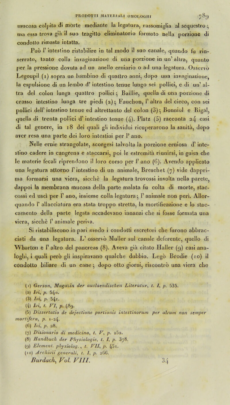 imicosa colpita di morte mcdiante la legatura, rassomiglia al sequestro \ ma essa trova gia il suo tragitto eliminatorio formato nella porzione di condotlo riroasta intatta. Puö r intestino ristabilire in tal modo il suo canale, quando fu rin- serrato, lanto colla invaginazione di una porzione in un’ allra, quanto per la pressione dovuta ad an anello erniario o ad una legatura. Osservo Legoupil (i) sopra uo bambino di qualtro anni, dopo una invaginazione, la espulsione di un lembo d’ intestino tenue lungo sei poilici, e di un1 al- tra del colon lunga quattro poilici} Baillie, quella di una porzione di crasso intestino lunga tre piedi (2)} Faucbon, l1 altra del cieco, con sei poilici delP intestino tenue ed altrettanto del colon (3)} Bonniol e Rigal, quella di trenta poilici d’ intestino tenue (4). Platz (5) racconta 24 casi di tal genere, in 18 dei quali gli individui ricuperarouo la sanita, dopo a?er resa una parte dei loro intestini per 1’ ano. Nelle ernie strangolate, scorgesi talvolta la porzione erniosa d1 inte- stino cadere io cangrena e staccarsi, poi le estremitä riunirsi, in guisa che le materie fecali riprendono il loro corso per 1’ ano (6). Avendo applicato una legatura attorno P intestino di un animale, Breschet (7) vide dappri- ma formarsi una viera, sieche la legatura trovossi involta nella parete, dappoi la membrana rnucosa delia parte malata fu colta di morte, stac- cossi ed usci per P ano, insieme colla legatura-, P animale non peri. Allor- quando 1’ allacciatura era stata troppo stretta, la mortificazione e Io slac- camento delia parte legata accadevano innanzi che si fosse formata una viera, sieche P animale periva. Si ristabiliscono in pari modo i condotti escretori che furono abbrac- ciati da una legatura. L’ osservo Müller sul canale deferente, quello di Wbarton e P altro del pancreas (8). Aveva giä citato Haller (9) casi ana- loghi, i quali perö gli iuspiravano qualche dubbio. Legö Brodie (10) il condolto biliare di un cane ^ dopo otto giorni, riscontrö una viera che (1) Gerson, Magazin der auslaendischen Literatur, t. 7, p. 535. (2) 7i>/, p. 540. (3) 7ui, p. 541. (4) Ivi, t. VI, p. 489. (5) Disserlatio de dejectione portionis intestinorum per aleum non Semper mortifera, p. 1-24. (6) Ivi, p. 28. (7) Dizioriario di medicina, t. V, p. 252. (8) Handbuch der Physiologie, t. 7, p. 378. (9) Element, physiolog. , t. VII, p. 45 t. (10) Archivii generali, t. 7, p. 2CG. Burdach, Vol. VIII. 34