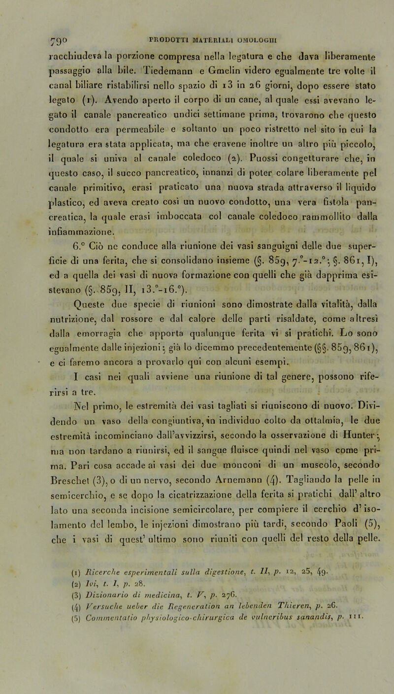 79° racchiudeva la porzione compresa nella legalura e che dava liberamente passaggio alla bile. Tiedemann e Gmelin videro egualmente tre volle il canal biliare rislabilirsi nello spazio di 13 in 26 giorni, dopo essere stato legalo (r). Avendo aperlo il corpo di un cane, al quäle essi avevano le- gato il canale pancrealico undici settimane prima, trovarono cbe questo condotlo era permeabile e soltanto un poco ristretto nel sito in cui la legatura era stata applicata, ma che eravene inollre un altro piü piccolo, il quäle si univa al canale coledoco (2). Puossi congetturare che, in questo caso, il succo pancreatico, innanzi di poter colare liberamente pel canale primitivo, erasi praticato una nuova strada attraverso il liquido plastico, ed aveva creato cosi un nuovo condotto, una vera fistola pan- creatica, la quäle erasi imboccata col canale coledoco rammollito dalla infiammazione. 6.° Ciö ne conduce alla riunione dei vasi sanguigni delle due super- ficie di una ferita, che si consolidano insieme (§. 85g, §. 861, I), ed a quella dei vasi di nuova formazione con quelli che gia dapprima esi- stevano (§. 859, II, i3.°-i6.°). Quesle due specie di riunioni sono dimostrate dalla vitaüta, dalla nutrizione, dal rossore e dal calore delle parti risaldate, come altresi dalla emorragia che apporta qualunque ferita vi si pratichi. Lo sono egualmente dalle injezioni •, giä lo dicemmo precedentemente (§§. 85g, 86 T), e ci faremo ancora a provarlo qui con alcuni esempi. I casi nei quali avviene una riunione di tal genere, possono rife- rirsi a tre. Nel primo, le estremitä dei vasi tagliati si riuniscono di nuovo. Di vi— dendo un vaso della congiuntiva, in individuo colto da oltalmia, le due estremitä incominciano dall’avvizzirsi, secondo la osservazione di Hunter^ ma non tardano a riunirsi, ed il sarigue fluisce quindi nel vaso come pri- ma. Pari cosa accade ai vasi dei due monconi di un muscolo, secondo Breschet (3), o di un nervo, secondo Arnemann (4). Tagliaudo la pelle in semicerchio, e se dopo la cicatrizzazione della ferita si pratichi dall’ altro lato una scconda incisione semicircolare, per compiere il ccrchio d’ iso- lamento dei lembo, le injezioni dimostrano piü tardi, secondo Paoli (5), che i vasi di quest’ ultimo sono riuniti con quelli dei resto della pelle. (1) Ricerche esperirnentali Sulla digestione, t. 77, ])■ 12, 25, /(9' (2) Ivi, t. 7, p. 28. (3) Dizionario di medicina, t. V, p■ 27G. (/j) Versucht Lieber die Regeneration an lebenden Tliieren, p. 26.