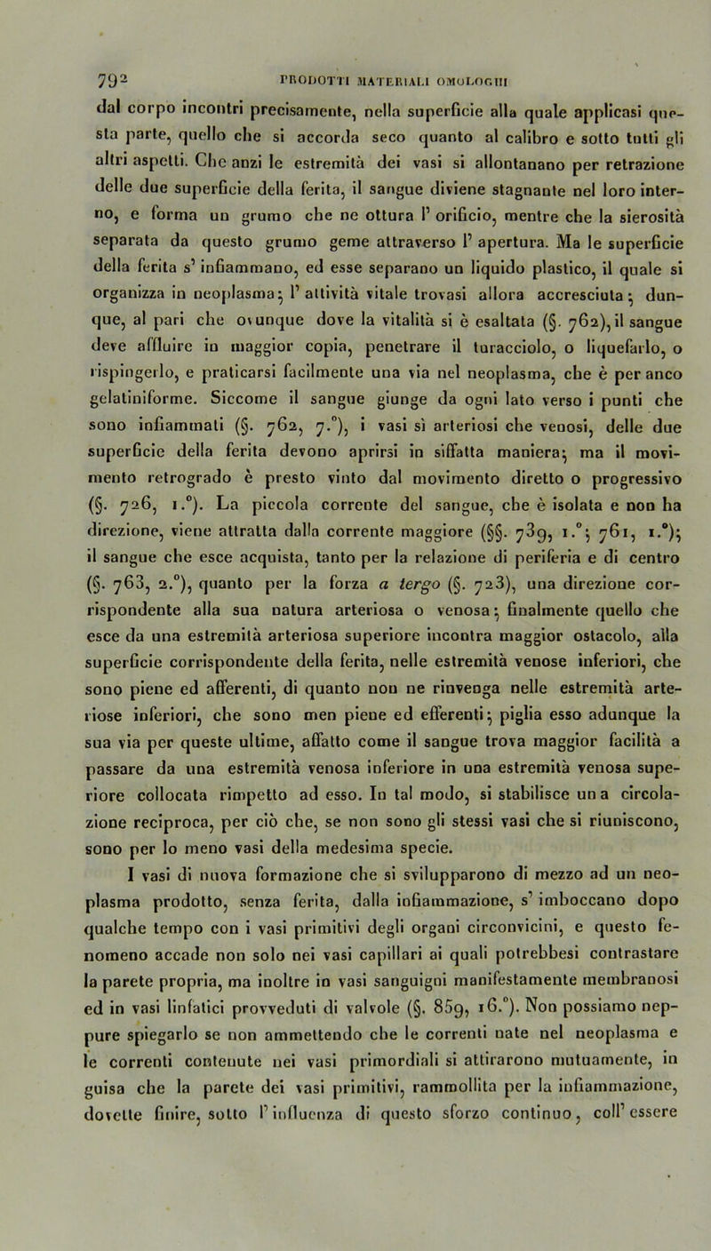 <lal corpo incontri precisamente, nella superGcie alla quäle applicasi que- sta parte, quello che si accorda seco quanto al calibro e sotto tntti gli altri aspetti. Che anzi le estremitä dei vasi si allontanano per retrazione delle due superGcie della ferita, il sangue diviene stagnaute nel loro inter- no, e forma uu grumo che ne ottura I1 oriGcio, mentre che la sierositä separata da questo grumo gerne attraverso 1’ apertura. Ma le superGcie della ferita s’ inGammano, ed esse separano un liquido plastico, il quäle si organizza in neoplasmaj 1’ attivitä vitale trovasi allora accresciuta } dun- que, al pari che ovunque dove la vitalilä si e esaltata (§. 762), il sangue deve affluire iu maggior copia, penetrare il turacciolo, o liquefarlo, o lispingeilo, e praticarsi facilmeote una via nel neoplasma, che e per anco gelatiniforme. Siccome il sangue giunge da ogni lato verso i punti che souo inGammati (§. 762, 7.°), i vasi si arteriosi che venosi, delle due superGcie della ferita devono aprirsi in siffatta maniera- ma il movi- mento retrogrado e presto vinto dal movimento diretto o progressivo (§. 726, i.°). La piccola corrente del sangue, che e isolata e non ha direzione, viene atlralta dalla corrente maggiore (§§. 73g, i.°j 761, !.*)■ il sangue che esce acquista, tanto per la relaziooe di periferia e di centro (§. 763, 2.0), quanto per la forza a tergo (§. 723), una direzione cor- rispondente alla sua natura arteriosa o venosa Gnalmente quello che esce da una estremitä arteriosa superiore incootra maggior ostacolo, alla superGcie corrispondente della ferita, nelle estremitä venöse inferiori, che sono piene ed afferenti, di quanto non ne rinvenga nelle estremitä arte- riöse inferiori, che sono men pieue ed efferenti} piglia esso adunque la sua via per queste ultime, affatto come il sangue trova maggior facilitä a passare da una estremitä venosa inferiore in una estremitä venosa supe- riore collocata rimpetto ad esso. In tal modo, si stabilisce una circola- zione reciproca, per ciö che, se non sono gli stessi vasi che si riuoiscono, sono per lo meno vasi della medesima specie. I vasi di nuova formazione che si svilupparono di mezzo ad un neo- plasma prodotto, senza ferita, dalla ioGammazione, s1 imboccano dopo qualche tempo con i vasi primitivi degli organi circonvicini, e questo fe- nomeno accade non solo nei vasi capillari ai quali potrebbesi coutrastare la parete propria, ma inoltre in vasi sanguigni manifestamente membranosi ed in vasi linfatici provveduti di valvole (§. 85g, 16.0). Non possiamo nep- pure spiegarlo se non ammeltendo ehe le correnti uate nel neoplasma e le correnti contenute nei vasi primordiali si attirarono mutuarnente, in guisa che la parete dei vasi primitivi, rammollita per la iuGammazione, dovelte Gnire, sotto P influenza di questo sforzo continuo, coli1 essere