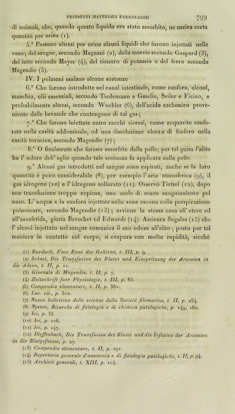 RRODOTTI üIATEBIALI EtEROLOGÜI ^99 di nnimali, che, quando questo liquido era stato assorlnto, ne usciva certa quantilä per orina (1). 5. ° Passano altresi per orina alcuni liquidi che furono injettati nelle vene; del sangue, secondo Maguani (2), della marcia secondo Gaspatd (3), del latte secoudo Mayer (4), del cianuro di potassio e del ferro secondo Magendie (5). IV. I polmoni esalano alcune sostanze 6. ° Che furono introdotte nel canal intestinale, come canfora, alcool, muschio, olii essenziali, secondo Tiedemaun e Gmelin, Seiler e Ficino, e probabilmente altresi, secondo Woehler (6), delPacido carbonico prove- niente dalle bevande che contengono di tal gas; y.° Che furono iniettate entro sacchi sierosi, come acqnavite canfo- rata nella cavita addominale, od una dissoluziooe oleosa di fosforo nella cavitä toracica, secondo Magendie (7); 8.° O ßnalmente che furono assorbite dalla pelle; per tal guisa Palito ha P odore delP aglio quando tale sostanza fu applicata sulla pelle. g.° Alcuni gas introdotti nel sangue sono espirati, ancbe se la loro quantitä e poco considerabile (8), per esempio Paria atmosferica (9), il gas idrogeno (10) e P idrogeno solforato (11). Osservö Tietzel (12), dopo una transfusione troppo copiosa, uno scolo di muco sanguinolento pel naso. L1 11 acqua e la canfora injettate nelle vene escono colla perspirazione polmonare, secondo Magendie (1 3) ; avviene la stessa cosa alP etere ed all’assafetida, giusta Breschet ed Edwards (i4)- Assicura Segalas (iS) che P alcool injettato nel sangue comunica il suo odore all’alito ; posto per tal maniera in contatto col corpo, si evapora con molta rapiditä, sieche (1) Burdach, Vom Baue des Gehirns, t. 111, p. g. (2) Scheel, Die Transfusion des Blutes und Einspritzung der Arzneien in die Adern, t. 11, p. ii. (3) Giornale di Magendie, t. II, p. 7. (4) Zeitschrift fuer Physiologie, t. 111, p. 83. (5) Compendio elementare, t. II, p. 38o. (6) Loc. citp. 3o2. (7) Nuooo bollettino delle scienze della Societä filomatica, t. 11, p. 254. (8) Nysten, Ricerche di ßsiologia e di chimica patologiche, p. i4g, 160. (g) Ivi, p. 33. (10) Ivi, p. 10G. (11) Ivi, p. 147. (12) Dieffenbacli, Die Transfusion des Blutes und die Infusion der Arzneien in die Blutgefaesse, p. 27. (13) Compendio elementare, t. II, p. 2gr. ('4) Bepertorio generale d'anatomia e di ßsiologia patologiche, t. ll,p.<g\.