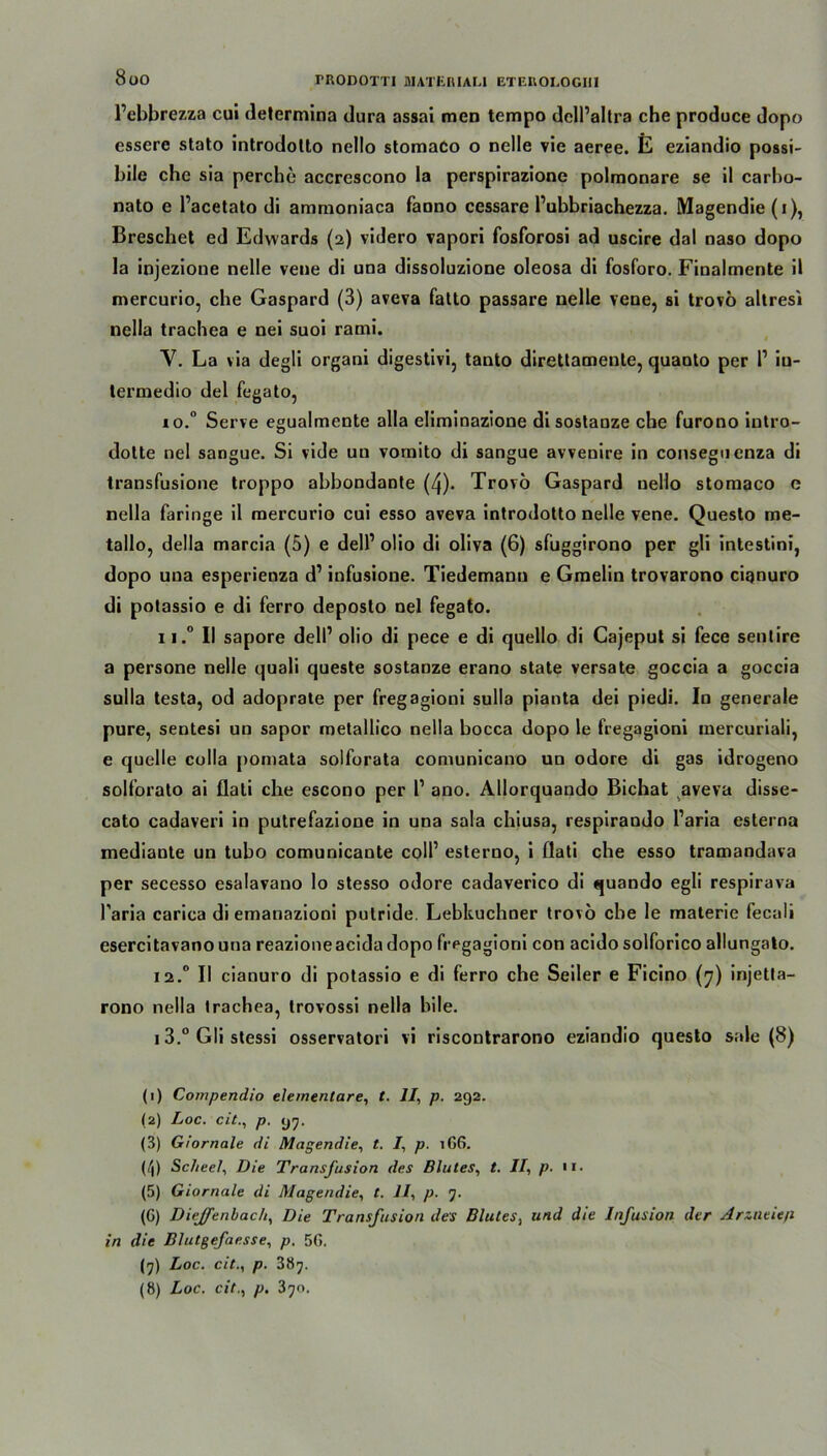 8üO TRODOTTI MATERIALI ETEUOI.OGM Pcbbrezza cui determina dura assai men tempo dell’altra che produce dopo essere stato introdolto nello stomaCo o nelle vie aeree. E eziandio possi- bile che sia perche accrescono la perspirazione polmonare se il carbo- nato e Pacetato di ammoniaca faono cessare Pubbriachezza. Magendie(i), Breschet ed Edwards (2) videro vapori fosforosi ad uscire dal naso dopo la injezione nelle vene di una dissoluzione oleosa di fosforo. Finalmente il mercurio, che Gaspard (3) aveva falto passare nelle vene, si trovo altresi nella trachea e nei suoi rami. V. La via degli organi digestivi, tanto direttamente, quaoto per P iu- termedio del fegato, 10. ° Serve egualmente alla eliminazione di sostanze che furono iutro- dolte nel sangue. Si vide un vomito dl sangue avvenire in conseguenza di transfusione troppo abbondante (4). Trovo Gaspard uello stomaco e nella faringe il mercurio cui esso aveva introdolto nelle vene. Questo me- tallo, della marcia (5) e delP olio di oliva (6) sfuggirono per gli intestini, dopo una esperienza d’ infusione. Tiedemann e Gmelin trovarono ciqnuro di potassio e di ferro deposto nel fegato. 11. ° II sapore delP olio di pece e di quello di Cajeput si fece sentire a persone nelle quali queste sostanze erano state versate goccia a goccia sulla testa, od adoprate per fregagioni sulla pianta dei piedi. In generale pure, sentesi un sapor metallico nella bocca dopo le fregagioni mercuriali, e quelle colla pomata solforata comunicano uu odore di gas idrogeno solforato ai flati che escono per P ano. Allorquando Bichat aveva disse- cato cadaveri in putrefazione in una sala chiusa, respirando Paria esterna mediante un tubo comunicante colP esterno, i öati che esso tramandava per secesso esalavano lo stesso odore cadaverico di quando egli respirava Paria carica di emanazioni putride. Lebküchner trovo che le materie fecali esercitavanouna reazioneacida dopo fregagioni con acido solforico allungato. 12.0 II cianuro di potassio e di ferro che Seiler e Ficino (7) injetta- rono nella trachea, trovossi nella bile. 1 3.° Gli stessi osservatori vi riscontrarono eziandio questo sale (8) (1) Compendio elementare, t. II, p. 292. (2) Loc. cit., p. 97. (3) Giornale di Magendie, t. I, p. 166. (i'l) Scheel, Die Transfusion des Blutes, t. II, p. n. (5) Giornale di Magendie, t. 11, p. 7. (G) Diejfenbach, Die Transfusion des Blutes, und die Infusion der Arzneien in die Blutgefaesse, p. 5G. (7) Loc. cit., p. 387. (8) Loc. cit., p. 370,