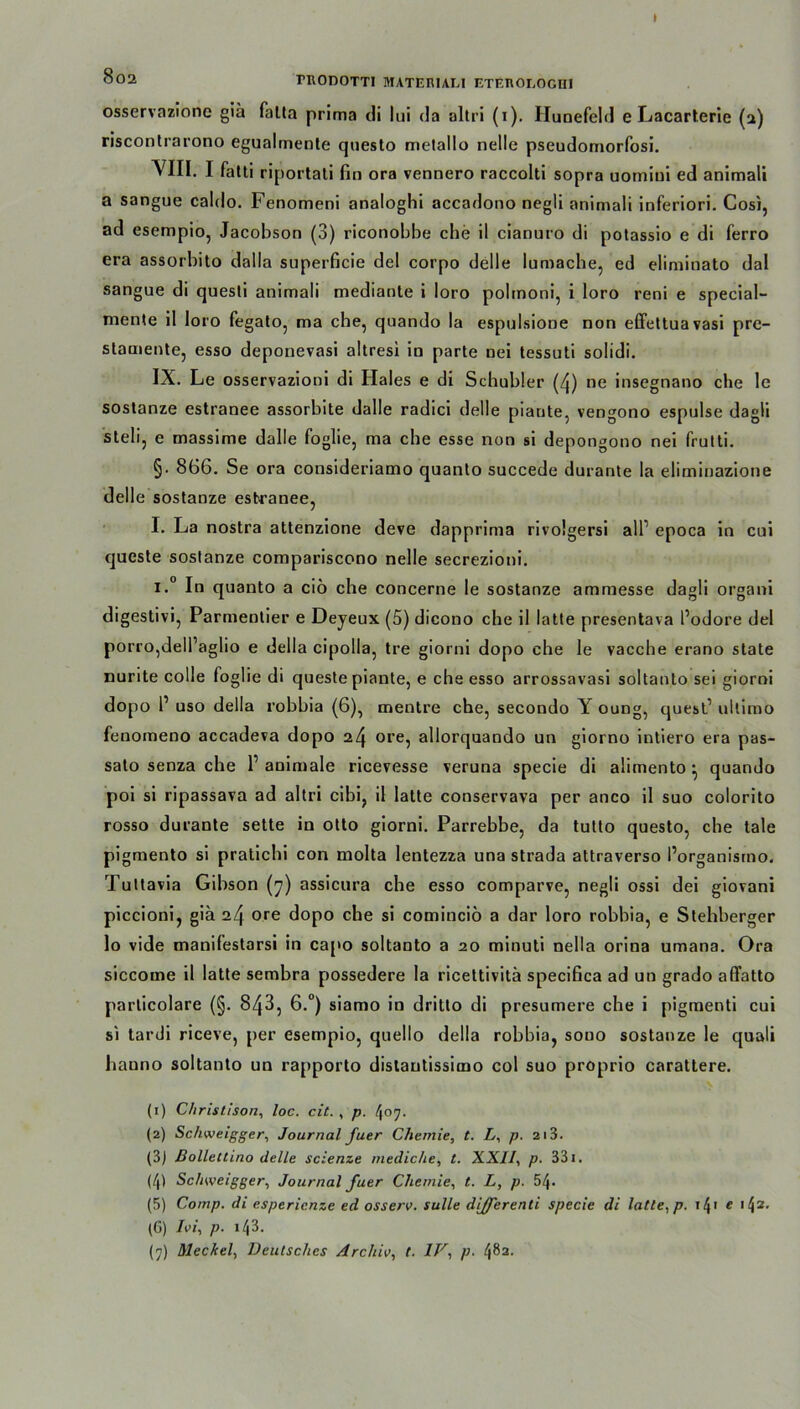 002 rnonoTTi materiali eterologiii osservazione giä falta prima di lui da altri (i). Hunefeld e Lacarterie (2) riscontrarono egualmente questo melallo nelle pseudomorfosi. YIII. I fatti riportati fin ora vennero raccolti sopra uomiui ed animali a sangue caldo. Fenomeni analoghi accadono negli animali inferiori. Cosi, ad esempio, Jacobson (3) riconobbe che il cianuro di potassio e di ferro era assorbito dalla superficie del corpo delle lumache, ed eliminato dal sangue di quesli animali mediante i loro polmoni, i loro reni e special- mente il loro fegato, ma che, quando la espulsione non effettuavasi pre- stamente, esso deponevasi ahresi in parte nei tessuti solidi. IX. Le osservazioni di Haies e di Schubler (4) ne insegnano che le soslanze estranee assorbite dalle radici delle piante, vengono espulse dagli steli, e massime dalle foglie, ma che esse non si depongono nei frulti. §• 866. Se ora consideriamo quanto succede durante la eliminazione delle sostanze esbranee, I. La nostra attenzione deve dapprima rivolgersi all1 epoca in cui queste sostanze compariscono nelle secrezioni. i.° In quanto a ciö che concerne le sostanze ammesse dagli organi digestivi, Parmentier e Deyeux (5) dicono che il latte presentava l’odore del porrOjdell’aglio e Hella cipolla, tre giorni dopo che le vacche erano state nurite colle foglie di queste piante, e che esso arrossavasi soltanto sei giorni dopo l1 uso della robbia (6), mentre che, secondo Y oung, quest1 ultimo fenomeno accadeva dopo 24 ore, allorquando un giorno intiero era pas- sato senza che l1 animale ricevesse veruna specie di alimento} quando poi si ripassava ad altri cibi, il latte conservava per anco il suo colorito rosso durante sette in otto giorni. Parrebbe, da tutto questo, che tale pigmento si pratichi con molta lentezza una strada attraverso l’organismo. Tuttavia Gibson (7) assicura che esso comparve, negli ossi dei giovani piccioni, gia 24 ore dopo che si cominciö a dar loro robbia, e Stehberger lo vide manifestarsi in capo soltanto a 20 minuti nella orina umana. Ora siccome il latte sembra possedere la riceltivitä specifica ad un grado affatto particolare (§. 843, 6.°) siamo in dritto di presumere che i pigmenti cui si tardi riceve, per esempio, quello della robbia, souo sostanze le quali hauno soltanto un rapporto dislautissimo col suo proprio carattere. (1) Christison, loc. cit. , p. 407. (2) Schweigger, Journal fuer Chemie, t. L, p. 213. (3) Bollettino delle scienze mediche, t. XXII, p. 331. (4) Schweigger, Journal fuer Chemie, t. L, p. 54. (5) Comp, di espericnze ed osserv. sulle differenti specie di latte, p. 14T e '42, (6) Ivi, p. i43. (7) Meckel, Deutsches Archiv, t. IV, p. 482.