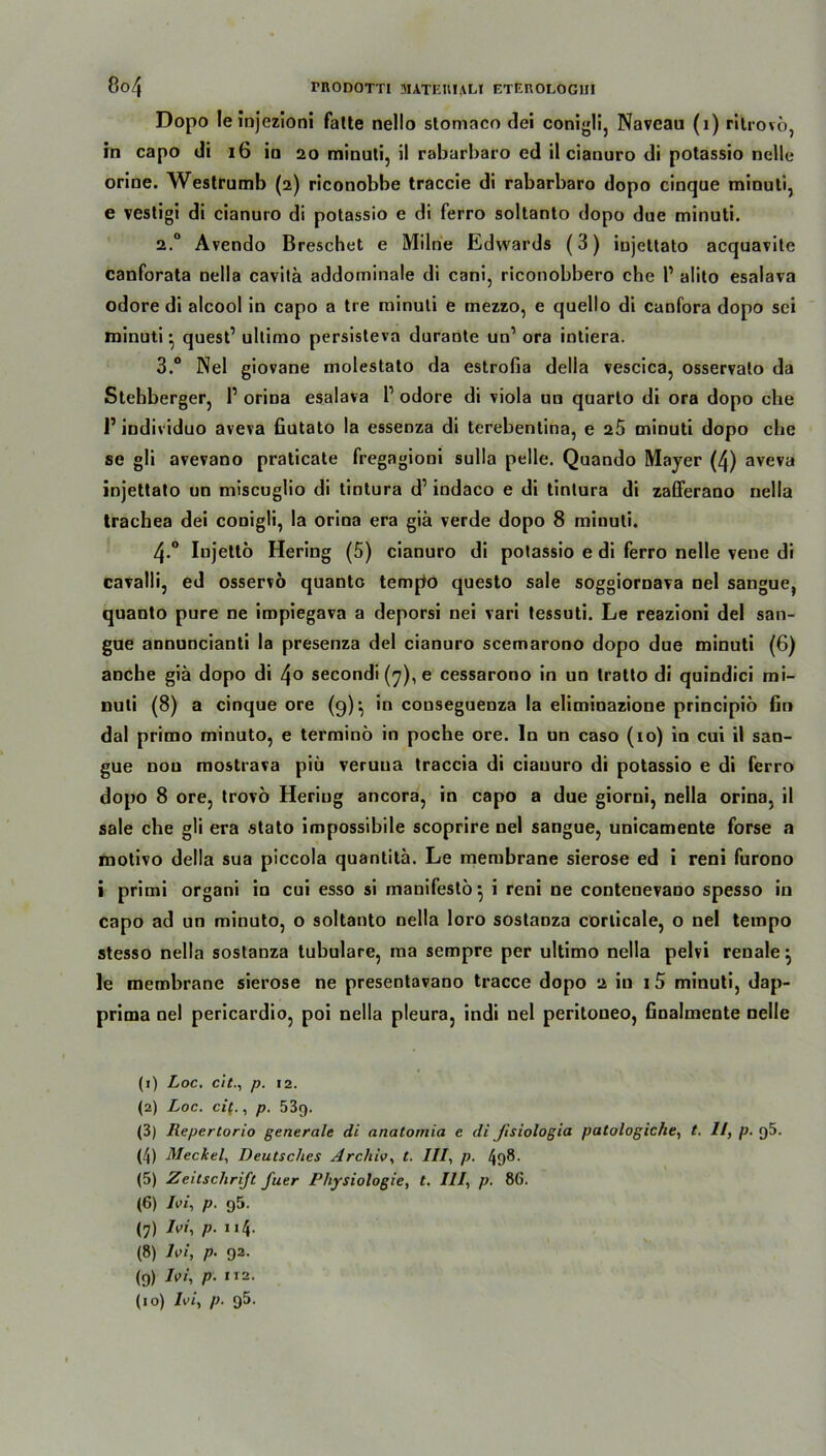 8o4 rnoDOT'ri üutekiali eterologiji Dopo leinjezioni falte nello slomaco dei conigli, Navcau (1) rilrovö, in capo di 16 in 20 minuti, il rabarbaro ed il cianuro di potassio nelle orine. Westrumb (2) riconobbe traccie di rabarbaro dopo cinque minuti, e vestigi di cianuro di potassio e di ferro soltanto dopo due minuti. 2.0 Avendo Breschet e Milne Edwards (3) iujettato acquavite canforata nella cavitä addominale di cani, riconobbero che l1 2 3 4 5 6 7 8 9 alito esalava odore di alcool in capo a tre minuti e mezzo, e quello di canfora dopo sei minuti • quest1 ultimo persisteva durante un’ ora intiera. 3.° Nel giovane molestato da estrofia della vescica, osservalo da Stehberger, l1 orina esalava l1 odore di viola un quarlo di ora dopo che P individuo aveva fiutato la essenza di terebentina, e 25 minuti dopo che se gli avevano praticate fregagioni sulla pelle. Quando Mayer (4) aveva injettato un miseuglio di tintura d1 indaco e di tintura di zafferano nella trachea dei conigli, la orina era giä verde dopo 8 minuti. 4-° Injettö Hering (5) cianuro di potassio e di ferro nelle vene di cavalli, ed osservö quanto tempo questo sale soggiornava nel sangue, quauto pure ne impiegava a deporsi nei vari tessuti. Le reazioni del san- gue annuncianti la presenza del cianuro scemarono dopo due minuti (6) anche giä dopo di 4o secondi (7), e cessarono in un tratto di quindici mi- nuti (8) a cinque ore (9)*, in couseguenza la eliminazione principio fin dal primo minuto, e terminö in poche ore. ln un caso (10) in cui il san- gue nou mostrava piü veruua traccia di ciauuro di potassio e di ferro dopo 8 ore, trovö Heriug ancora, in capo a due giorni, nella orina, il sale che gli era stato impossibile scoprire nel sangue, unicamente forse a motivo della sua piccola quantitä. Le membrane sierose ed i reni furono i primi organi in cui esso si manifesto} i reni ne contenevano spesso in capo ad un minuto, o soltanto nella loro sostanza corlicale, o nel tempo stesso nella sostanza tubuläre, ma sempre per ultimo nella pelvi renale} le membrane sierose ne presentavano tracce dopo 2 in 1 5 minuti, dap- prima nel pericardio, poi nella pleura, indi nel peritoneo, finalmente Delle (1) Loc. citp. 12. (2) Loc. cif., p. 53g. (3) Repertorio generale di anatomia e di Jisiologia (4) Meckel, Deutsches Archiv, t. III, p. 498. (5) Zeitschrift fuer Physiologie, t. III, p. 86. (6) Ivi, p. g5. (8) Ivi, p. 92. (9) Ivi, p. xi2. (10) Ivi, p. 95. patologiclie, t. II, p. 95.