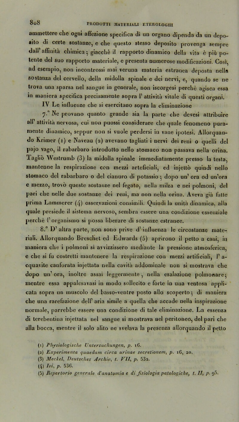 8oS ammettere che ogni affezione specifica di un organo dipenda da un depo- #ito di certe sostanze, e che questo stesso deposito provenga sempre dall’affinitä chirnica $ giacche il rapporto dinamico della vita e piä po- tente del suo rapporto materiale, e presenta numerose modificazioni. Cosi, ad esempio, non incontrossi mai veruna materia estranea deposta nella sostanza del cervello, della midolla spinale e dei nervi, e, quando se ne trova una sparsa nel sangue in generale, non iscorgesi perche agisca essa in maniera specifica precisamente sopra 1’ attivita vitale di questi or«ani. IV Le influenze che si esercitano sopra la eliminazione 7-° Ne provano quanto grande sia la parte che devesi attribuire all’ attivita nervosa, cui non puossi considerare che quäle fenomeno pura- niente dinamico, seppur non si vuole perdersi in vane ipotesi. Allorquan- do Krimer (1) e Naveau (2) avevauo tagliati i nervi dei reni o quelli del pajo vago, il rabarbaro introdotto nello stomaco non passava nella orina. lagliö Westrumb (3) la midolla spinale immediatamente presso la testa, mantenne la respirazione con mezzi arteficiali, ed injetto quindi nello stomaco del rabarbaro o del ciauuro di potassio ^ dopo un’ ora od un’ora e mezzo, trovö queste sostauze nel fegato, nella milza e nei polmoni, del pari che nelle due sostanze dei reni, ma non nella orina. Aveva giä falte prima Lammerer (4) osservazioni consimili. Quindi la unitä dinamica. alla quäle presiede il sistema nervoso, sembra essere una coudizione esseuziale perche 1’ organismo si possa liberare di sostanze estranee. 8.° D1 2 3 4 5 altra parte, non sono prive d’ influenza le circostanze mate- riali. Allorquando Breschet ed Edwards (5) aprirono il petto a cani, in maniera che i polmoni si avvizzissero mediaute la pressione atmosferica, e che si fu costretti mantenere la respirazione con mezzi artificiali, l1 a- cquavite canforata injettata nella cavitä addomiuale non si mostrava che dopo un’ora, inollre assai leggermente, nella esalazione polmonare^ menlre essa appalesavasi in modo sollecito e forte in una ventosa appli- cata sopra un inuscolo del basso-ventre posto allo scoperto ^ di maniera che una rarefazione dell’ aria simile a quella che accade nella inspirazione normale, parrebbe essere una condizioue di tale eliminazione. La essenza di terebentiua injettata nel sangue si mostrava nel peritoneo, del pari che alla bocca, mentre il solo alito ne svelava la presenza allorquando il petto (1) Physiologische Untersuchungen, p. 16. (2) Experirnenta quaedam circa urinae secretionem, p. 1G, 20. (3) Meckel, Deutsches Archiv, t. VII, p. 532. (4) Ivi, p. 536.