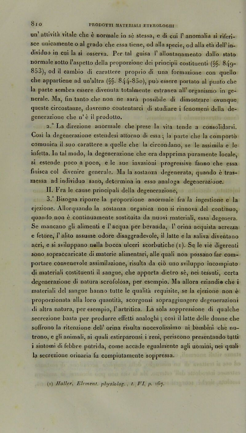 81 ° FRODOTTI MATERUt.l ETKROLOGIII un1 atlivila vitale che e normale in so stessa, e di cui P anomalia si riferi— sce unicamente o al grado che essa tiene, od alla specie, od alla etä delPin- dividuo in cui la si osserva. Per tal guisa P allontanamento dallo stato normale sotto Paspetto della proporzione dei principii costituenti (§§. 849- 853), od il cambio di carattere proprio di una formazione con quello che appartiene ad un’altra (§§. 844“85o), puö essere portato al punto che la parte sembra essere divenuta totalmenle estranea alP organismo in ge- nerale. Ma, fin tanto che non ne sarä possibile di dimostrare ovunque queste circostanze, dovremo coutentarci di sludiare i fenomeni della de- generazioue che u’e il prodotto. 2.0 La direzione anormale che prese la vita tende a consolidarsi. Cosi la degenerazione estendesi altorno di essa - la parte che la comportö comunica il suo carattere a quelle che la circondano, se le assimila e Ie infelta. In tal modo, la degenerazione che era dapprima puramente locale, si estende poco a poco, e le sue invasioni progressive fanno che essa finisca col divenire generale. Ma la sostanza degenerata, quando e tras- messa ad individuo sano, determina io esso analoga degenerazione. II. Fra le cause principali della degenerazione, 3.° Bisogna riporre la proporzione anormale fra la ingeslione e la ejezione. Allorquando la sostanza organica non si rinnova del contrnuo, quando noo e conlinuamente sostituita da nuovi materiali, essa degenera. Se mancauo gli alimenti e P acqua per bevauda, P orina acquisla acrezza e fetore, P alito assuine odore disaggradevole, il latte e la salira diventano acri, e si sviluppano nalla bocca ulceri scorbutiche (1). Se le vie digerenti sono sopraccaricate di materie aliinentari, alle quali non possano far cora- portare convenevole assimilazione, risulta da ciö uno sviluppo incompiuto di materiali costituenti il sangue, che apporta dietro se, nei tessuti, certa degenerazione di natura scrofolosa, per esetnpio. Ma allora eziandie che i materiali del sangue hanno tutte le qualitä requisite, se la ejezione non e proporzionata alla loro quantitä, scorgonsi sopraggiungere degeuerazioni di altra natura, per esempio, P artritica. La sola soppressione di qualche secrezione basta per produrre effetti analoghi • cosi il latte delie donne che soflrono la ritenzione delP orina risulta nocevolissimo ai bambini che nu- trono, e gli animali, ai quali estirparonsi i reni, periscono presentando tutti i sintomi di fehbre putrida, come accade egualmente agli uoinini, nei quali la secrezione orinaria fu compiutamente soppressa.