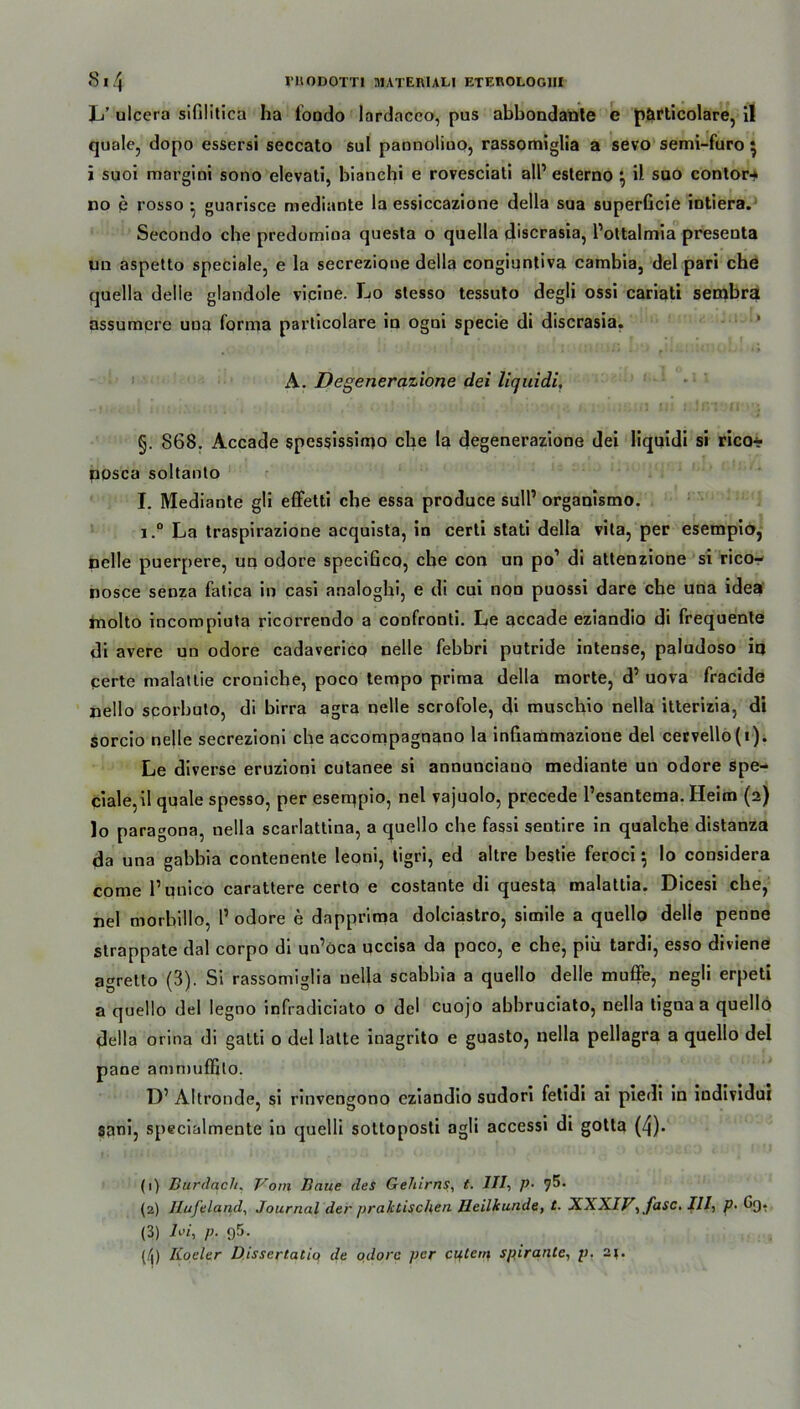 L’ ulcera sifilitica ha fondo lardaceo, pus abbondante e pörticolare, il quäle, dopo essersi seccato sul pannolino, rassomiglia a sevo semi-furo • i suoi margiui sono elevati, bianchi e rovesciati all’ esterno } il suo contor-* no e rosso • guarisce mediante ia essiccazione della sua superficie intiera. Secondo ehe predumioa questa o quella discrasia, l’ottalmia presenta un aspetto speciale, e la secrezioue della congiuntiva cambia, del pari che quella delle glandole vicine. Lo slesso tessuto deglj ossi cariati sembra assumere una forma particolare in ogui specie di discrasia. A. Degenerazione dei liquidi, §. 868. Accade spessissimo che la degenerazione dei liquid! si rico* posca soltanto I. Mediante gli efFetti che essa produce sull’ organismo. i.° La traspirazione acquista, in cerli stati della vita, per esempio, pelle puerpere, un odore specificq, che con un po1 2 3 * di attenzione si rico- nosce senza fatica in casi analoghi, e di cui non puossi dare ehe una idea molto incompiuta ricorrendo a confronti. Le accade eziandio di frequente di avere un odore cadaverico nelle febbri putride intense, paludoso io certe malaitie cronicbe, poco tempo prima della morte, d’ uova fracide nello scorbuto, di birra agra nelle scrofole, di muschio nella itterizia, di sorcio nelle secrezioni che accompagnano la infiammazioue del cervello(t). Le diverse eruzioni cutanee si annunciauo mediante un odore spe- ciale, il quäle spesso, per eseippio, nel vajuolo, precede Tesantema. Heim (2) lo paragona, nella scarlattina, a quello che fassi sentire in qualche distanza da una gabbia contenente leoni, tigri, ed altre bestie feroci 5 lo considera come l’unico carattere certo e costante di questa malatlia. Dicesi che, nel morbillo, 1’ odore e dapprima dolciastro, simile a quello delle penne strappate dal corpo di un’öca uccisa da poco, e che, piii tardi, esso diviene agretto (3). Si rassomiglia nella scabbia a quello delle muffe, negli erpeti a quello del legno infradiciato o del cuojo abbruciato, nella tigna a quello della orina di galti 0 del latte inagrito e guasto, nella pellagra a quello del pane ammuffito. D’ Altronde, si rinvengono eziandio sudori fetidi ai pledi in individui sani, specialmente in quelli sottoposti agli accessi di gotta (4). (1) Burdach. Vom Baue des Gehirns, t. III-, p- 75. (2) Ilufeland, Journal der praktischen Heilkunde, t. XX\IV, fase. III, p• (3) Hi, p- 95- (/|) Koeler Uissertatio de odore per c 14tein spirante, p. 2p