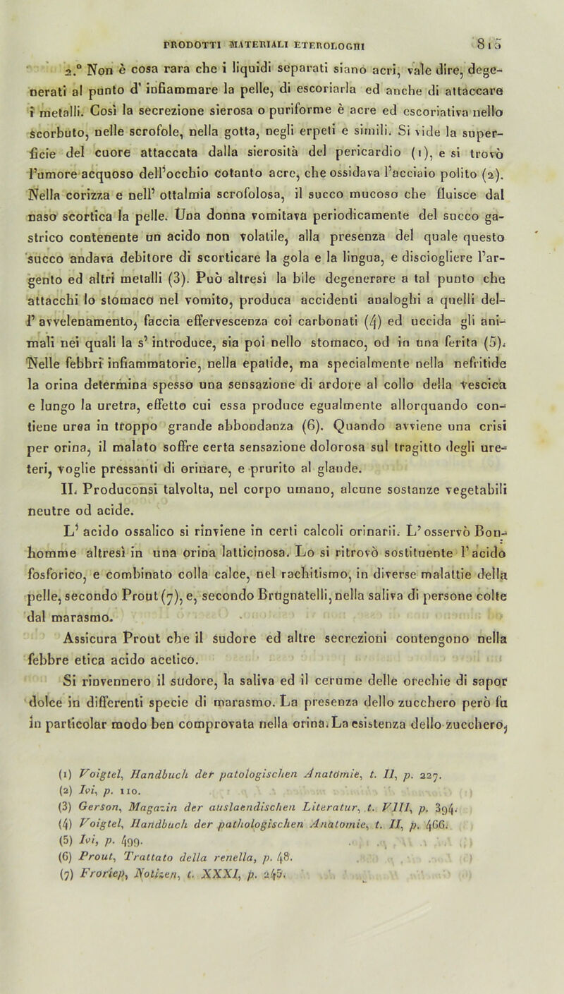 2.“ Non e cosa rara che i liquidi separat! siano acri, vale dire, dege- nerati al punto d’ inßammare la pelle, di escoriarla ed anche di attaccare i metalli. Gosi la secrezione sierosa o puriforme e acre ed escoriativa nello Scorbuto, nelle scrofole, nella gotta, negü erpeli e simili. Si vide la super- ficie del cuore attaccata dalla sierosita de! pericardio (i), esi trovb Pumore acquoso delfocchio cotanto acre, che ossidava Pacciaio polito (2). Nella corizza e delP ottalmia scrofolosa, il succo mucoso che fluisce dal naso scortica la pelle. Uoa donna vomitava periodicamente del succo ga- strico contenente un acido non volalile, alla presenza del quäle questo succo andava debitore di scorticare la gola e la lingua, e disciogliere Par- gento ed altri metalli (3). Pub altresi la bile degenerare a tal punto che attacchi Io stomacö nel vomito, produca accidenti analoghi a quelli del- P avvelenamento} faccia effervescenza coi carbonati (/j) ed uccida gli ani- Tnali nei quali la s’ introduce, sia poi nello stomaco, od in una ferita (5). Nelle febbri infiamrnatorie, nella epatide, ma specialmente nella nefritide la orina determina spesso una sensazione di ardore al collo della tescica e lungo la uretra, effetto cui essa produce egualmente allorquando con- tiene urea in troppo grande abbondanza (6). Quando avviene una crisi per orina, il malato soffre certa sensazione dolorosa sul Iragitto degli ure- teri, voglie pressanti di orinare, e prurito al glande. IL Produconsi talvolta, nel corpo umano, alcune sostanze vegetabili neutre od acide. L’ acido ossalico si rinviene in certi calcoli orinarii. L’osservo Bon-* homme altresi in una orina latticinosa. Lo si ritrovö sostituente Pacido fosforico, e combinato colla calce, nel rachitismo, in diverse malattie della pelle, secondo Prout (7), e, secondo BrUgnatelli, nella saliva di persone colte dal marasmo. Assicura Prout che il sudore ed altre secrezioni contengono nella febbre etica acido acetico. Si rinvennero il sudore, la saliva ed il cerume delle orechie di sapor dolce in differenti specie di marasmo. La presenza dello zucchero pero fu in particolar modo ben comprovata nella orina.La esistenza dello zuccheroj (1) Voigtei, Handbuch der patolögischcn Anatomie, t. Il, p. 227. (2) Ivi, p. no. (3) Gerson, Magazin der aUslaendischen Literatur, t. VIII, p. 3c>4* (4) Voigtel, Handbuch der pathologischen Anatomie, t. II, p. /[G6. (5) Ivi, p. 499. . (G) Prout, Trat tato della renella, p. 48'. (7) Froriep, Notizen, t. XXXI, p. zipj.