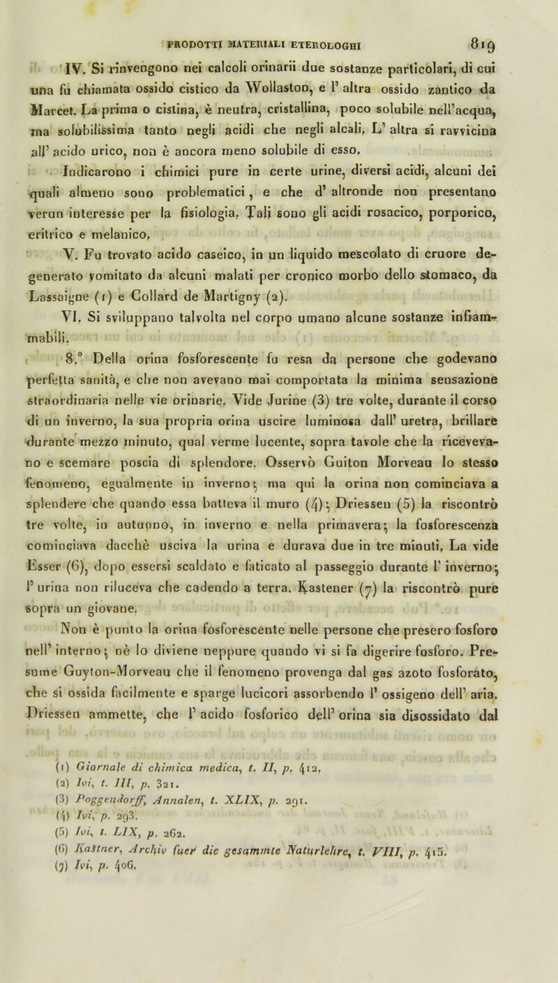 IV. Si rinvengono nei calcoli orinarii due sostanze parlicolari, di cui uha fu chiamata ossido cistico da Wollaston, e P altra ossido zantico da Marcet. La prima o cislina, e neutra, cristallina, poco solubile nelPacqua, rna solubilissima tanto negli acidi che negli alcali, L’ altra si ravvicina all’ acido urico, non e aocora meno solubile di esso, Indicarono i chimici pure in certe urine, diversi acidi, alcuni dei quali almeno sono problemalici, e che d’ altronde non presentano verun iuteresse per la fisiologia. Tali sono gli acidi rosacico, porporico, eritrico e melanico, V. Fu trovato acido caseico, in un liquido meScolato di cruore de- generato vomitato da alcuni malati per cronico morbo dello stomaco, da Lassaigne (1) e Collard de Martigny (2). VI. Si sviluppano talvolta nel cprpo qnaano alcune sostanze infiam-? mabili. 8.° Deila orina fosforescente fu resa da persone che godevano perfetta sanitä, e che non avevano mai comportata la minima sensazione straordinaria nelle vie orinarie. Vide Jurine (3) tre volle, durante il corso di un inverno, la sua propria orina uscire luminosa dall* uretra, brillare durante mezzo minuto, quäl verme lucente, sopra tavole che la riceveva- no e scemare poscia di splendore. Osservö Guiton Morveau lo stesso fenomeno, egualmente in inverno t, ma qui la orina non cominciava a splendere che quando essa batleva il muro (4)', Driesseu (5) la riscontrö tre volte, in autunno, in inverno e nella primavera^ la fosforescenza cominciava dacche usciva la urina e durava dne in tre miouti, La vide Esser (6), dopo essersi scaldato e faticato al passeggio durante P inverno^ P urina non riluceva che cadendo a terra, bastener (7) la riscontrö pure sopra un giovane. Non e punto la orina fosforescente nelle persone che presero fosforo nelP interno^ ne lo diviene neppure quando vi si fa digerire fosforo. Pre- sume Guyton-Morveau che il fenomeno provenga dal gas azoto fosforato, che si ossida facilmente e sparge lucicori assorbendo P ossigeno delP aria. Driessen ammette, che P acido fosforico delP orina sia disossidato dal (1) Giornale di chimica mpdica, t. II, p. 412, (2) Zw, t. HI, p. 321. (3) Annalen, t. XLIX, p. agr. (ij) Ivi, p. ag3. (5) Ivi, t. L1X, p. 2G2. (G) KaStncr, Archiv fiter die gesammle Natitrlehre, t. VIII, p. 415. (j) hi, p. 4oG.