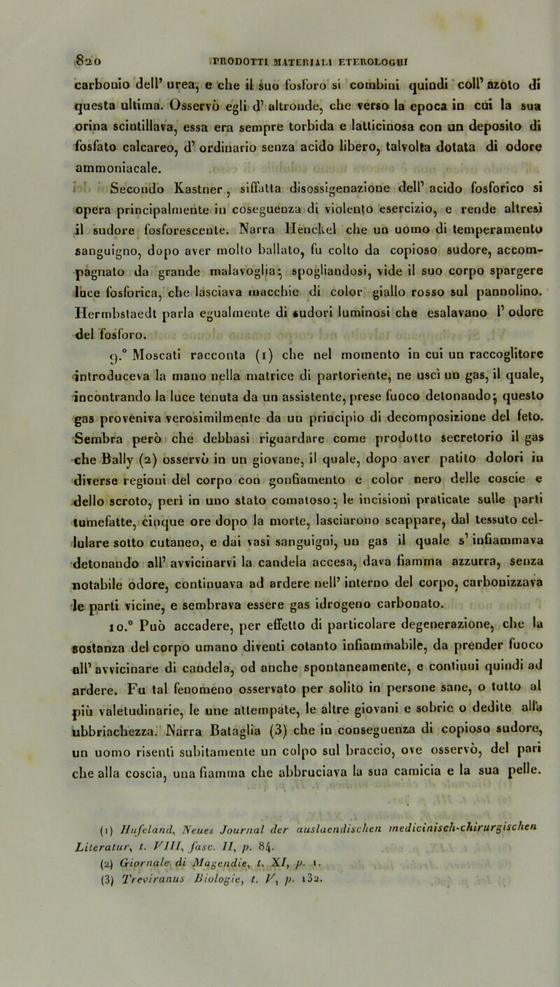 carbonio dell’ urea, e che il suo fosforo si coinbiui quindi coli’ azoto di questa ultima. Osservo egli d’ altroude, che verso la epoca in cui la sua orina sciutillava, essa era sempre torbida e latticinosa con un deposito di fosfato calcareo, d1 2 3 ordinario senza acido libero, talvolta dotata di odore ammoniacale. Secondo Kästner , siüatta disossigenazione dell1 acido fosforico si opera principalmente in coseguenza di violento esercizio, e rende altresi il sudore fosl'orescente. Narra Henckel che uo uomo di temperamento sanguigno, dopo aver molto ballato, fu colto da copioso sudore, accorn- pagnato da grande malavoglia*, spogliandosi, vide il suo corpo spargere luce fosforica, che lasciava macchie di color giallo rosso sul pannolino. Ilermbstaedt parla eguahnente di sudori luminosi che esalavano l1 odore del fosforo. q.° Moscati racconta (1) che nel momento in cui un raccoglitore introduceva la mauo nella matrice di partoriente, ne usci un gas, il quäle, incontrando la luce tenuta da un assistente, prese fuoco delonando j questo gas proveniva verosimilmenle da un principio di decomposizione del feto. Sembra perö che debbasi riguardare come prodotto secretorio il gas che Bally (2) osservo in un giovane, il quäle, dopo aver patito dolori in diverse regioui del corpo con gonhamento e color nero delle coscie e dello scroto, peri in uuo stato comatoso^ le incisioni pralicate sulle parti tumefatte, cinque ore dopo la morte, lasciarono scappare, dal tessuto cel- lulare sotto cutaneo, e dai vasi sanguigni, un gas il quäle s’ infiammava detonando all’ avvicinarvi la candela accesa, dava ßamma azzurra, senza notabile odore, continuava ad ardere uell’ interno del corpo, carbonizzava le parti vicine, e sembrava essere gas idrogeno carbonato. j o.° Puo accadere, per effetlo di particolare degenerazione, che la sostanza del corpo umano diventi cotanto infiainmabile, da prender fuoco all’ avvicinare di candela, cd anche spontaneamente, e contiuui quindi ad ardere. Fu tal fenomeno osservato per solito in persone sane, o tutto al piu valetudinarie, le une allempate, le altre giovani e sobrie o dedite all'a ubbriachezza. INarra Bataglia (3) che in conseguenza di copioso sudore, un uomo risenti subitamente un colpo sul braccio, ove osservo, del pari che alla coscia, una fiamma che abbruciava la sua camicia e la sua pelle. (1) Hufeland, Heues Journal der auslaendisclien medicinisch-chirurgischcn Literatur, t. FIII, fase. II, p. 84. (2) Giornale di Magendie, t. XI, p. ». (3) Treoiranus Biologie, t. F, ]>■ i3a.